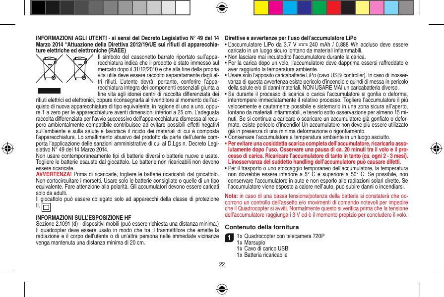 INFORMAZIONI AGLI UTENTI · ai sensi del Decreto Legislativo N° 49 del 14 Marzo 2014 “Attuazione della Direttiva 2012/19/UE sui riﬁuti di apparecchia-ture elettriche ed elettroniche (RAEE)Il simbolo  del cassonetto barrato riportato sull’appa-recchiatura indica che il prodotto è stato immesso sul mercato dopo il 31/12/2010 e che alla ﬁne della propria vita utile deve essere raccolto separatamente dagli al-tri  riﬁuti.  L’utente  dovrà,  pertanto,  conferire  l’appa-recchiatura integra dei componenti essenziali giunta a ﬁne vita agli idonei centri di raccolta diﬀerenziata dei riﬁuti elettrici ed elettronici, oppure riconsegnarla al rivenditore al momento dell’ac-quisto di nuova apparecchiatura di tipo equivalente, in ragione di uno a uno, oppu-re 1 a zero per le apparecchiature aventi dimensioni inferiori a 25 cm. L’adeguata raccolta diﬀerenziata per l’avvio successivo dell’apparecchiatura dismessa al recu-pero ambientalmente compatibile contribuisce ad evitare possibili eﬀetti negativi sull’ambiente e  sulla salute e favorisce il riciclo dei materiali di cui  è  composta l’apparecchiatura. Lo smaltimento abusivo del prodotto da parte dell’utente com-porta l’applicazione delle sanzioni amministrative di cui al D.Lgs n. Decreto Legi-slativo N° 49 del 14 Marzo 2014.Non usare contemporaneamente tipi di batterie diversi o batterie nuove e usate. Togliere le batterie esauste dal giocattolo. Le batterie non ricaricabili non devono essere ricaricate.   AVVERTENZA! Prima di ricaricarle, togliere le batterie ricaricabili dal giocattolo. Non cortocircuitare i morsetti. Usare solo le batterie consigliate o quelle di un tipo equivalente. Fare attenzione alla polarità. Gli accumulatori devono essere caricati solo da adulti. Il giocattolo può essere collegato solo ad apparecchi della classe di protezione II.  INFORMAZIONI SULL’ESPOSIZIONE HFSezione 2.1091 (d) - dispositivi mobili (può essere richiesta una distanza minima.)Il quadcopter deve essere usato in modo che  tra il  trasmettitore che  emette la radiazione e il corpo dell’utente o di un’altra persona nelle immediate vicinanze venga mantenuta una distanza minima di 20 cm. Direttive e avvertenze per l’uso dell’accumulatore LiPo•  L’accumulatore LiPo da 3.7 V   240 mAh /  0.888 Wh accluso deve essere caricato in un luogo sicuro lontano da materiali inﬁammabili.•  Non lasciare mai incustodito l’accumulatore durante la carica. •  Per la carica dopo un volo, l’accumulatore deve dapprima essersi raﬀreddato e aver raggiunto la temperatura ambiente.•  Usare solo l’apposito caricabatterie LiPo (cavo USB/ controller). In caso di inosser-vanza di questa avvertenza esiste pericolo d’incendio e quindi di messa in pericolo della salute e/o di danni materiali. NON USARE MAI un caricabatteria diverso.•  Se durante il processo di scarica o carica l’accumulatore si gonﬁa o deforma, interrompere immediatamente il relativo processo. Togliere l’accumulatore il più velocemente e cautamente possibile e sistemarlo in una zona sicura all’aperto, lontano da materiali inﬁammabili, e tenerlo sotto osservazione per almeno 15 mi-nuti. Se si continua a caricare o scaricare un accumulatore già gonﬁato o defor-mato, esiste pericolo d’incendio! Un accumulatore non deve più essere utilizzato già in presenza di una minima deformazione o rigonﬁamento.•  Conservare l’accumulatore a temperatura ambiente in un luogo asciutto.•  Per evitare una cosiddetta scarica completa dell’accumulatore, ricaricarlo asso-lutamente dopo l’uso. Osservare una pausa di ca. 20 minuti tra il volo e il pro-cesso di carica. Ricaricare l’accumulatore di tanto in tanto (ca. ogni 2 - 3 mesi). L’inosservanza del suddetto handling dell’accumulatore può causare difetti.•  Per il trasporto o uno stoccaggio temporaneo dell’accumulatore, la temperatura non dovrebbe essere inferiore a 5° C  e superiore a  50° C. Se possibile,  non conservare l’accumulatore in auto e non esporlo alle radiazioni solari dirette. Se l’accumulatore viene esposto a calore nell’auto, può subire danni o incendiarsi.Nota: in caso di una bassa tensione/potenza della batteria si constaterà che oc-corrono un controllo dell’assetto e/o movimenti di comando notevoli per impedire che il Quadrocopter si avviti. Normalmente questo si veriﬁca prima che la tensione dell’accumulatore raggiunga i 3 V ed è il momento propizio per concludere il volo.Contenuto della fornitura11 x Quadrocopter con telecamera 720P1 x Marsupio  1 x Cavo di carico USB  1 x Batteria ricaricabile22