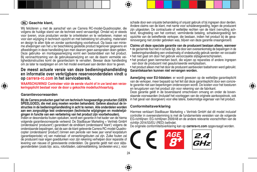  Geachte klant,Wij feliciteren u met de  aanschaf van uw  Carrera RC-model-Quadrocopter, die volgens de huidige stand van de techniek werd vervaardigd. Omdat wij er steeds voor ijveren, onze producten verder te ontwikkelen en te verbeteren, maken wij voor een wijziging in technisch opzicht en met betrekking tot uitrusting, materialen en design te allen tijde en zonder aankondiging voorbehoud. Op basis van minie-me afwijkingen van het u ter beschikking gestelde product tegenover gegevens en afbeeldingen in deze handleiding kan men daarom geen aanspraken doen gelden. Deze gebruiks- en  montageaanwijzing vormt een bestanddeel van het product. Bij veronachtzaming van de gebruiksaanwijzing en van de daarin vermelde vei-ligheidsinstructies komt de garantieclaim te vervallen. Bewaar deze handleiding om ze later te raadplegen en om het model eventueel aan derden door te geven.De  meest actuele  versie van deze bedieningshandleiding en informatie over verkrijgbare reserveonderdelen vindt u op carrera-rc.com in het servicebereik.WAARSCHUWING! Controleer vóór de eerste vlucht of in uw land een verze-keringsplicht bestaat voor de door u  gekochte modelluchtvaartuig.GarantievoorwaardenBij de Carrera producten gaat het om technisch hoogwaardige producten (GEEN SPEELGOED), die met zorg moeten worden behandeld. Gelieve absoluut de in-structies in de bedieningshandleiding in acht te nemen. Alle onderdelen worden aan een zorgvuldige test onderworpen (technische wijzigingen en modelwijzi-gingen in functie van een verbetering van het product zijn voorbehouden).Indien er desondanks fouten opduiken, wordt een garantie in het kader van de hierna volgende garantievoorwaarde verleend: De Stadlbauer Marketing + Vertrieb GmbH (onderstaand ‘producent’) garandeert de eindklant (onderstaand ‘klant’) volgens de onderstaande bepalingen, dat de aan de klant geleverde Carrera RC-model-Quadro-copter (onderstaand ‘product’) binnen een periode van twee jaar vanaf koopdatum (garantieperiode) vrij van materiaal- of verwerkingsfouten zal zijn. Zulke fouten zal de producent naar eigen goeddunken voor zijn rekening verhelpen door reparatie of levering van nieuwe of gereviseerde onderdelen. De garantie geldt niet voor slijta-geonderdelen (zoals bijv. accu, rotorbladen, cabineafdekking, tandwielen enz.), voor schade door een onjuiste behandeling of onjuist gebruik of bij ingrepen door derden. Andere claims van de klant, met name voor schadevergoeding, tegen de producent zijn uitgesloten. De contractuele of wettelijke rechten van de klant (vervulling ach-teraf, terugtreding van het contract, verminderde betaling, schadevergoeding) ten opzichte van de betreﬀende verkoper, die bestaan, indien het product bij de geva-renovergang niet zonder gebreken was, blijven van deze garantie onaangeroerd.Claims uit deze speciale garantie van de producent bestaan alleen, wanneer •  de geclaimde fout niet in schade ligt, die door een overeenkomstig de bepalingen in de bedieningshandleiding een ondoelmatig of ondeskundig gebruik werden ver oorzaaktr•  het niet gaat om door het gebruik veroorzaakte slijtageverschijnselen,•  het product geen kenmerken bezit, die wijzen op reparaties of andere ingrepen van door de producent niet geautoriseerde werkplaatsen,•  het product alleen met het door de producent aanbevolen toebehoren werd gebruikt.Garantiekaarten kunnen niet vervangen worden.Aanwijzing voor EU-lidstaten: er wordt gewezen op de wettelijke garantieplicht van de verkoper, meer bepaald op het feit dat deze garantieplicht door een concre-te garantie niet aan beperkingen onderworpen wordt. De kosten voor het toesturen en terugsturen van het product zijn voor rekening van de fabrikant.Deze garantie geldt in de bovenstaand omschreven omvang en onder de boven-staande voorwaarden (inclusief het voorleggen van de originele aankoopstrook, ook in het geval van doorgeven) voor elke latere, toekomstige eigenaar van het product. ConformiteitsverklaringHiermee verklaart Stadlbauer Marketing + Vertrieb GmbH dat dit model inclusief controller in overeenstemming is met de fundamentele vereisten van de volgende EG-richtlijnen: EG richtlijnen 2009/48 en de andere relevante voorschriften van de richtlijn 2014/53/EU (RED) beﬁndet.De originele conformiteitsverklaring kan op carrera-rc.com opgevraagd worden.                     24