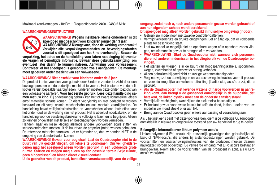 Maximaal zendvermogen &lt;10dBm · Frequentiebereik: 2400 – 2483.5 MHzWAARSCHUWINGSINSTRUCTIES!WAARSCHUWING! Wegens inslikbare, kleine onderdelen is dit speelgoed niet geschikt voor kinderen jonger dan 3 jaar. WAARSCHUWING! Klemgevaar, door de werking veroorzaakt! Verwijder  alle  verpakkingsmaterialen  en  bevestigingsdraden voordat u dit speelgoed aan het kind overhandigt. Bewaar de verpakking, het adres en de handleiding voor latere raadpleging bij eventu-ele vragen  of benodigde informatie. Bewaar  deze gebruiksaanwijzing,  om eventueel  later  daarin  te  kunnen  nalezen.  Aanwijzing  voor  volwassenen: Controleer, of het speelgoed is gemonteerd zoals aangegeven. De montage moet gebeuren onder toezicht van een volwassene. WAARSCHUWING! Niet geschikt voor kinderen onder de 8 jaar. Dit product is niet voorzien voor gebruik door kinderen zonder toezicht door een bevoegd persoon om de ouderlijke macht uit te voeren. Het besturen van de heli-kopter vereist bepaalde vaardigheden. Kinderen moeten deze onder toezicht van een volwassene aanleren. Voor het eerste gebruik: Lees deze handleiding sa-men met uw kind. Bij ondeskundig gebruik kan het tot zware lichamelijke letsels en/of materiële  schade komen.  Er dient  vooryichtig en  met bedacht  te worden bestuurd  en  dit  vergt  enkele  mechanische  en  ook  mentale  vaardigheden.  De handleiding  bevat  veiligheidsinstructies  en voorschriften  alsook instructies  voor het onderhoud en de werking van het product. Het is absoluut noodzakelijk, om de handleiding voor de eerste ingebruikname volledig te lezen en te begrijpen. Alleen zo kunnen ongevallen met letsels en beschadigingen worden vermeden.  Handen,  haar  en  losse  kleding  alsmede  andere  voorwerpen  zoals  stiften  en schroevendraaiers moeten uit de buurt van de propeller (rotor) worden gehouden.De roterende rotor niet aanraken. Let er bijzonder op, dat uw handen NIET in de omgeving van de rotorbladen komen!WAARSCHUWING! Gevaar voor oogletsel. Laat de  Quadrocopter niet in de buurt van uw gezicht vliegen, om letsels te voorkomen. Om veiligheidsre-denen mag het speelgoed alleen worden gebruikt in  een  voldoende grote ruimte. Starten en vliegen mag alleen op een geschikt terrein (vrije ruimte, geen hindernissen) en binnen direct visueel contact. U als gebruiker van dit product, bent alleen verantwoordelijk voor de veilige omgang, zodat noch u, noch andere personen in gevaar worden gebracht of aan hun eigendom schade wordt berokkend.Dit speelgoed mag alleen worden gebruikt in huiselijke omgeving (indoor).•   Gebruik uw model nooit met zwakke controller-batterijen.•   Vermijd verkeersrijke en drukke omgevingen. Let er altijd op, dat er voldoende plaats ter beschikking staat.•   Laat uw model zo mogelijk niet op openbare wegen of in openbare zones vlie-gen, om niemand in gevaar te brengen of te verwonden.•   WAARSCHUWING:  Start de Quadrocopter niet, wanneer  zich  personen, dieren of andere hindernissen in het vliegbereik van de Quadrocopter be-vinden.•   Het starten en vliegen  is in de  buurt van  hoogspanningskabels, spoorlijnen, wegen, zwembaden of open water streng verboden.•   Alleen gebruiken bij goed zicht en rustige weersomstandigheden.•   Volg nauwgezet de aanwijzingen en waarschuwingsinstructies voor dit product en voor  de mogelijke aanvullende  uitrusting (laadtoestel, accu‘s enz.),  die u gebruikt.•    Als de Quadrocopter met levende wezens of harde voorwerpen in aanra-king komt, dan brengt u de gashendel onmiddellijk in de nulpositie, dat betekent, de linker joystick moet aan de onderste aanslag staan!•   Vermijd alle vochtigheid, want zij kan de elektronica beschadigen. •    Er bestaat gevaar voor zware letsels tot zelfs de dood, indien u delen van uw model in uw mond steekt of er aan likt.•   Breng aan de Quadrocopter geen enkele aanpassing of verandering aan.Als u het niet eens bent met deze voorwaarden, dient u de volledige Quadrocopter onmiddellijk in nieuwe en ongebruikte toestand aan uw handelaar terug te geven. Belangrijke informatie over lithium polymeer accu‘sLithium-polymeer  (LiPo)  accu‘s zijn  aanzienlijk  gevoeliger  dan gebruikelijke  al-kali-,  of  NiMH-accu‘s,  die  anders bij  afstandsbesturingen worden  gebruikt.  De voorschriften  en  waarschuwingsinstructies  van  de  producent  moeten  daarom nauwgezet worden opgevolgd. Bij verkeerde omgang met LiPo accu‘s bestaat er brandgevaar. Neem altijd de voorschriften van de producent in acht, als u LiPo accu‘s verwijdert.25