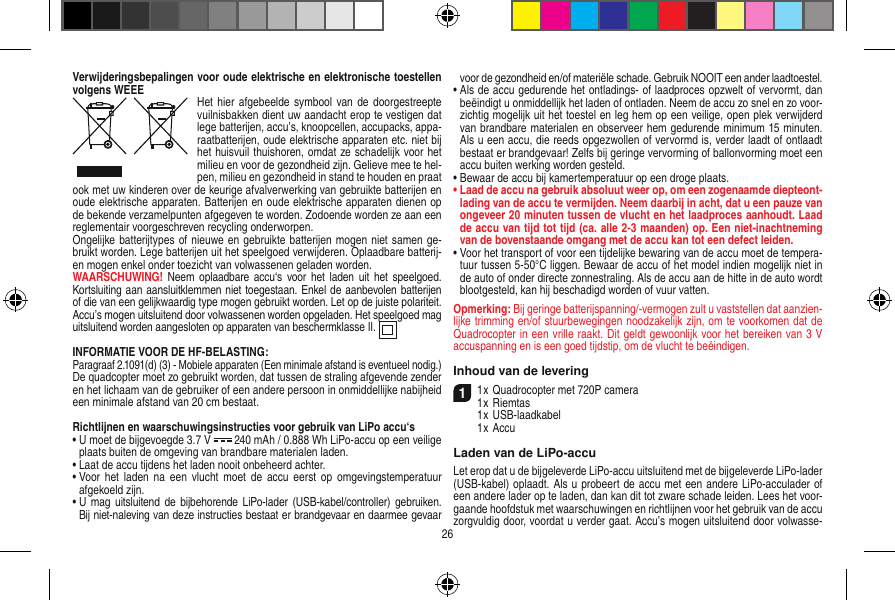 Verwijderingsbepalingen voor oude elektrische en elektronische toestellen volgens WEEE Het hier afgebeelde  symbool van de  doorgestreepte vuilnisbakken dient uw aandacht erop te vestigen dat lege batterijen, accu’s, knoopcellen, accupacks, appa-raatbatterijen, oude elektrische apparaten etc. niet bij het huisvuil thuishoren, omdat ze schadelijk voor het milieu en voor de gezondheid zijn. Gelieve mee te hel-pen, milieu en gezondheid in stand te houden en praat ook met uw kinderen over de keurige afvalverwerking van gebruikte batterijen en oude elektrische apparaten. Batterijen en oude elektrische apparaten dienen op de bekende verzamelpunten afgegeven te worden. Zodoende worden ze aan een reglementair voorgeschreven recycling onderworpen. Ongelijke batterijtypes of nieuwe en gebruikte batterijen mogen niet samen ge-bruikt worden. Lege batterijen uit het speelgoed verwijderen. Oplaadbare batterij-en mogen enkel onder toezicht van volwassenen geladen worden. WAARSCHUWING! Neem  oplaadbare accu‘s  voor het  laden  uit het  speelgoed. Kortsluiting aan aansluitklemmen niet toegestaan. Enkel de aanbevolen batterijen of die van een gelijkwaardig type mogen gebruikt worden. Let op de juiste polariteit. Accu’s mogen uitsluitend door volwassenen worden opgeladen. Het speelgoed mag uitsluitend worden aangesloten op apparaten van beschermklasse II.  INFORMATIE VOOR DE HF-BELASTING:Paragraaf 2.1091(d) (3) - Mobiele apparaten (Een minimale afstand is eventueel nodig.)De quadcopter moet zo gebruikt worden, dat tussen de straling afgevende zender en het lichaam van de gebruiker of een andere persoon in onmiddellijke nabijheid een minimale afstand van 20 cm bestaat.Richtlijnen en waarschuwingsinstructies voor gebruik van LiPo accu‘s•  U moet de bijgevoegde 3.7 V   240 mAh / 0.888 Wh LiPo-accu op een veilige plaats buiten de omgeving van brandbare materialen laden.•  Laat de accu tijdens het laden nooit onbeheerd achter. •  Voor  het  laden  na een  vlucht moet  de  accu eerst  op omgevingstemperatuur afgekoeld zijn.•  U  mag uitsluitend  de bijbehorende LiPo-lader  (USB-kabel/controller) gebruiken. Bij niet-naleving van deze instructies bestaat er brandgevaar en daarmee gevaar voor de gezondheid en/of materiële schade. Gebruik NOOIT een ander laadtoestel.•  Als de accu gedurende het ontladings- of laadproces opzwelt of vervormt, dan beëindigt u onmiddellijk het laden of ontladen. Neem de accu zo snel en zo voor-zichtig mogelijk uit het toestel en leg hem op een veilige, open plek verwijderd van brandbare materialen en observeer hem gedurende minimum 15 minuten. Als u een accu, die reeds opgezwollen of vervormd is, verder laadt of ontlaadt bestaat er brandgevaar! Zelfs bij geringe vervorming of ballonvorming moet een accu buiten werking worden gesteld. •  Bewaar de accu bij kamertemperatuur op een droge plaats.•  Laad de accu na gebruik absoluut weer op, om een zogenaamde diepteont-lading van de accu te vermijden. Neem daarbij in acht, dat u een pauze van ongeveer 20 minuten tussen de vlucht en het laadproces aanhoudt. Laad de accu van tijd tot tijd (ca. alle 2-3 maanden) op. Een niet-inachtneming van de bovenstaande omgang met de accu kan tot een defect leiden. •  Voor het transport of voor een tijdelijke bewaring van de accu moet de tempera-tuur tussen 5-50°C liggen. Bewaar de accu of het model indien mogelijk niet in de auto of onder directe zonnestraling. Als de accu aan de hitte in de auto wordt blootgesteld, kan hij beschadigd worden of vuur vatten.Opmerking: Bij geringe batterijspanning/-vermogen zult u vaststellen dat aanzien-lijke trimming en/of stuurbewegingen noodzakelijk zijn, om te voorkomen dat de Quadrocopter in een vrille raakt. Dit geldt gewoonlijk voor het bereiken van 3 V accuspanning en is een goed tijdstip, om de vlucht te beëindigen.Inhoud van de levering11 x Quadrocopter met 720P camera1 x Riemtas  1 x USB-laadkabel   1 x AccuLaden van de LiPo-accuLet erop dat u de bijgeleverde LiPo-accu uitsluitend met de bijgeleverde LiPo-lader (USB-kabel) oplaadt. Als u probeert de accu met een andere LiPo-acculader of een andere lader op te laden, dan kan dit tot zware schade leiden. Lees het voor-gaande hoofdstuk met waarschuwingen en richtlijnen voor het gebruik van de accu zorgvuldig door, voordat u verder gaat. Accu’s mogen uitsluitend door volwasse-26