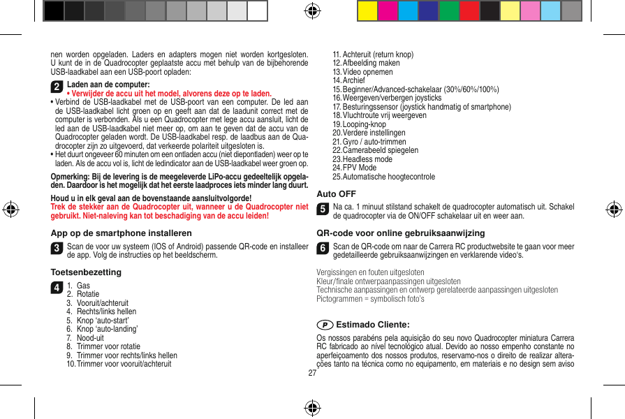 nen  worden  opgeladen.  Laders en  adapters  mogen  niet  worden kortgesloten. U kunt de in de Quadrocopter geplaatste accu met behulp van de bijbehorende USB-laadkabel aan een USB-poort opladen:2Laden aan de computer:•  Verwijder de accu uit het model, alvorens deze op te laden.•  Verbind  de USB-laadkabel met de  USB-poort van  een computer. De led  aan de USB-laadkabel licht  groen op en geeft aan  dat  de laadunit correct met de computer is verbonden. Als u een Quadrocopter met lege accu aansluit, licht de led aan de USB-laadkabel niet meer op, om aan te geven dat de accu van de Quadrocopter geladen wordt. De USB-laadkabel resp. de laadbus aan de Qua-drocopter zijn zo uitgevoerd, dat verkeerde polariteit uitgesloten is.•  Het duurt ongeveer 60 minuten om een ontladen accu (niet diepontladen) weer op te laden. Als de accu vol is, licht de ledindicator aan de USB-laadkabel weer groen op. Opmerking: Bij de levering is de meegeleverde LiPo-accu gedeeltelijk opgela-den. Daardoor is het mogelijk dat het eerste laadproces iets minder lang duurt.Houd u in elk geval aan de bovenstaande aansluitvolgorde!Trek de stekker aan de Quadrocopter uit, wanneer u de Quadrocopter niet gebruikt. Niet-naleving kan tot beschadiging van de accu leiden!App op de smartphone installeren3Scan de voor uw systeem (IOS of Android) passende QR-code en installeer de app. Volg de instructies op het beeldscherm.Toetsenbezetting 41.  Gas2.  Rotatie  3.  Vooruit/achteruit  4.  Rechts/links hellen  5.  Knop ‘auto-start’  6.  Knop ‘auto-landing’  7.  Nood-uit  8.  Trimmer voor rotatie  9.  Trimmer voor rechts/links hellen  10. Trimmer voor vooruit/achteruit  11. Achteruit (return knop)  12. Afbeelding maken  13. Video opnemen  14. Archief  15. Beginner/Advanced-schakelaar (30%/60%/100%)  16. Weergeven/verbergen joysticks  17. Besturingssensor (joystick handmatig of smartphone)  18. Vluchtroute vrij weergeven  19. Looping-knop  20. Verdere instellingen  21. Gyro / auto-trimmen  22. Camerabeeld spiegelen  23. Headless mode  24. FPV Mode  25. Automatische hoogtecontroleAuto OFF5Na ca. 1 minuut stilstand schakelt de quadrocopter automatisch uit. Schakel de quadrocopter via de ON/OFF schakelaar uit en weer aan.QR-code voor online gebruiksaanwijzing6Scan de QR-code om naar de Carrera RC productwebsite te gaan voor meer gedetailleerde gebruiksaanwijzingen en verklarende video‘s.Vergissingen en fouten uitgesloten Kleur/ﬁnale ontwerpaanpassingen uitgesloten Technische aanpassingen en ontwerp gerelateerde aanpassingen uitgeslotenPictogrammen = symbolisch foto’s Estimado Cliente:Os nossos parabéns pela aquisição do seu novo Quadrocopter miniatura Carrera RC fabricado ao nível tecnológico atual. Devido ao nosso empenho constante no aperfeiçoamento dos nossos produtos, reservamo-nos o direito de realizar altera-ções tanto na técnica como no equipamento, em materiais e no design sem aviso 27