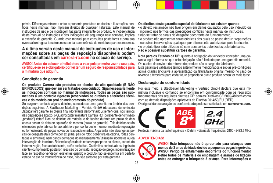 prévio. Diferenças mínimas entre o presente produto e os dados e ilustrações con-tidos neste manual, não implicam direitos de qualquer natureza. Este manual de instruções de uso e de montagem faz parte integrante do produto. A inobservância deste manual de instruções e das indicações de segurança nele contidas, implica a extinção da garantia. Guarde este manual para consultas posteriores e para sua eventual entrega a terceiros no caso da transferência da miniatura para os mesmos.A última versão deste manual de instruções de uso e infor-mações sobre as peças de reposição disponíveis podem ser consultadas em carrera-rc.com na secção de serviço.AVISO! Antes de colocar o helicóptero a voar pela primeira vez no seu país, certiﬁque-se se é obrigatório por lei ter um seguro de responsabilidade para a miniatura que adquiriu.Condições de garantiaOs  produtos  Carrera são  produtos de  técnica  de  alta  qualidade  (E NÃO BRINQUEDOS) que deviam ser tratados com cuidado. Siga necessariamente as indicações contidas no manual de instruções. Todas as peças são sub-metidas a um controlo rigoroso (reservados os direitos a alterações técni-cas e do modelo em prol do melhoramento do produto).Se surgirem contudo alguns defeitos, concede-se uma garantia no âmbito das con-dições seguintes: A Stadlbauer Marketing + Vertrieb GmbH (doravante denominada „fabricante“) garante ao cliente ﬁnal (doravante denominado „cliente“) que, nos termos das disposições abaixo, o Quadrocopter miniatura Carrera RC (doravante denominado „produto“) estará livre de defeitos de material e de fabrico durante um prazo de dois anos a contar da data de aquisição do mesmo (prazo de garantia). Tais defeitos serão eliminados pelo fabricante, ao arbítrio e por conta deste mesmo, mediante reparação ou fornecimento de peças novas ou reacondicionadas. A garantia não abrange as pe-ças de desgaste (tais como por ex. pilha, pás do rotor, cobertura da cabina, rodas den-tadas e similares) nem danos derivados do manuseamento/utilização incorretos ou da intervenção de terceiros. Reivindicações desta natureza por parte do cliente, sobretudo indemnização, face ao fabricante, estão excluídas. Os direitos contratuais ou legais do cliente (cumprimento posterior, rescisão do contrato, redução do preço, indemnização) face ao respetivo vendedor, existentes quando o produto não se encontra em perfeito estado no ato da transferência do risco, não são afetados por esta garantia.Os direitos desta garantia especial do fabricante só existem quando•  o defeito reclamado não tiver origem em danos causados pelo uso indevido ou incorreto nos termos das prescrições contidas neste manual de instruções,•  não se tratar de sinais de desgaste decorrente do funcionamento,•  o produto não apresentar características das quais se possa deduzir reparações ou outras intervenções quaisquer por oﬁcinas não autorizadas pelo fabricante,•  o produto tiver sido utilizado só com acessórios autorizados pelo fabricante.Não é possível substituir cartões de garantia.Nota para os Estados da UE: quanto à obrigação do vendedor conceder uma ga-rantia legal informa-se que esta obrigação não é limitada por uma garantia material. Os custos de envio e de retorno do produto são a cargo do fabricante.Esta garantia é válida nos termos anteriormente mencionados e sob as pré-condições acima citadas (inclusive a apresentação da fatura/talão original mesmo no caso de revenda a terceiros) para cada futuro proprietário que o produto possa ter mais tarde.Declaração de conformidadePor este meio, a  Stadlbauer Marketing + Vertrieb GmbH  declara que esta  mi-niatura inclusive o comando se encontram em conformidade com os requisitos fundamentais das seguintes diretivas CE: com as Diretivas CE 2009/48 bem como com as demais disposições aplicáveis da Diretiva 2014/53/EU (RED). O original da declaração de conformidade pode ser solicitado em carrera-rc.com.                     Potência máxima da radiofrequência &lt;10 dBm ·  Gama de frequências: 2400 – 2483.5 MHzADVERTÊNCIAS!AVISO!  Este brinquedo  não é  apropriado  para crianças com menos de 3 anos de idade devido a pequenas peças ingeríveis. AVISO! Perigo de entalamento decorrente do funcionamento! Retire todos os materiais de embalagem e arames de ﬁxação antes de entregar o brinquedo à criança. Para informações e 28