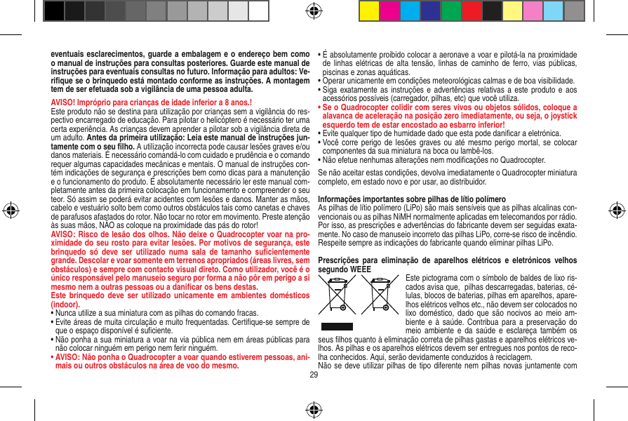 eventuais esclarecimentos, guarde a embalagem e o endereço bem como o manual de instruções para consultas posteriores. Guarde este manual de instruções para eventuais consultas no futuro. Informação para adultos: Ve-riﬁque se o brinquedo está montado conforme as instruções. A montagem tem de ser efetuada sob a vigilância de uma pessoa adulta. AVISO! Impróprio para crianças de idade inferior a 8 anos.!Este produto não se destina para utilização por crianças sem a vigilância do res-pectivo encarregado de educação. Para pilotar o helicóptero é necessário ter uma certa experiência. As crianças devem aprender a pilotar sob a vigilância direta de um adulto. Antes da primeira utilização: Leia este manual de instruções jun-tamente com o seu ﬁlho. A utilização incorrecta pode causar lesões graves e/ou danos materiais. É necessário comandá-lo com cuidado e prudência e o comando requer algumas capacidades mecânicas e mentais. O manual de instruções con-tém indicações de segurança e prescrições bem como dicas para a manutenção e o funcionamento do produto. É absolutamente necessário ler este manual com-pletamente antes da primeira colocação em funcionamento e compreender o seu teor. Só assim se poderá evitar acidentes com lesões e danos. Manter as mãos, cabelo e vestuário solto bem como outros obstáculos tais como canetas e chaves de parafusos afastados do rotor. Não tocar no rotor em movimento. Preste atenção às suas mãos, NÃO as coloque na proximidade das pás do rotor!AVISO: Risco de lesão dos olhos. Não deixe o Quadro copter voar na pro-ximidade do seu rosto para evitar lesões. Por motivos de segurança, este brinquedo  só  deve  ser  utilizado  numa  sala  de  tamanho  suﬁcientemente grande. Descolar e voar somente em terrenos apropriados (áreas livres, sem obstáculos) e sempre com contacto visual direto. Como utilizador, você é o único responsável pelo manuseio seguro por forma a não pôr em perigo a si mesmo nem a outras pessoas ou a daniﬁcar os bens destas.Este  brinquedo  deve  ser utilizado  unicamente em  ambientes domésticos (indoor).•  Nunca utilize a sua miniatura com as pilhas do comando fracas.•  Evite áreas de muita circulação e muito frequentadas.  Certiﬁque-se sempre de que o espaço disponível é suﬁciente.•  Não ponha a sua miniatura a voar na via pública nem em áreas públicas para não colocar ninguém em perigo nem ferir ninguém.•  AVISO: Não ponha o Quadrocopter a voar quando estiverem pessoas, ani-mais ou outros obstáculos na área de voo do mesmo.•  É absolutamente proibido colocar a aeronave a voar e pilotá-la na proximidade de linhas  elétricas de alta  tensão, linhas de  caminho de ferro,  vias  públicas, piscinas e zonas aquáticas.• Operar unicamente em condições meteorológicas calmas e de boa visibilidade.•  Siga exatamente as  instruções e  advertências relativas a  este produto e  aos acessórios possíveis (carregador, pilhas, etc) que você utiliza.•  Se o Quadrocopter colidir com seres vivos ou objetos sólidos, coloque a alavanca de aceleração na posição zero imediatamente, ou seja, o joystick esquerdo tem de estar encostado ao esbarro inferior!•  Evite qualquer tipo de humidade dado que esta pode daniﬁcar a eletrónica. •  Você  corre perigo  de lesões graves ou  até  mesmo perigo mortal, se colocar componentes da sua miniatura na boca ou lambê-los.• Não efetue nenhumas alterações nem modiﬁcações no Quadrocopter.Se não aceitar estas condições, devolva imediatamente o Quadrocopter miniatura completo, em estado novo e por usar, ao distribuidor. Informações importantes sobre pilhas de lítio polímero As pilhas de lítio polímero (LiPo) são mais sensíveis que as pilhas alcalinas con-vencionais ou as pilhas NiMH normalmente aplicadas em telecomandos por rádio. Por isso, as prescrições e advertências do fabricante devem ser seguidas exata-mente. No caso de manuseio incorreto das pilhas LiPo, corre-se risco de incêndio. Respeite sempre as indicações do fabricante quando eliminar pilhas LiPo.Prescrições  para  eliminação  de  aparelhos  elétricos  e  eletrónicos  velhos segundo WEEE Este pictograma com o símbolo de baldes de lixo ris-cados avisa que,  pilhas descarregadas, baterias, cé-lulas, blocos de baterias, pilhas em aparelhos, apare-lhos elétricos velhos etc., não devem ser colocados no lixo doméstico,  dado que  são nocivos  ao meio  am-biente e  à saúde.  Contribua para  a  preservação do meio  ambiente e  da saúde  e esclareça  também os seus ﬁlhos quanto à eliminação correta de pilhas gastas e aparelhos elétricos ve-lhos. As pilhas e os aparelhos elétricos devem ser entregues nos pontos de reco-lha conhecidos. Aqui, serão devidamente conduzidos à reciclagem.Não se deve utilizar pilhas de tipo diferente nem pilhas novas juntamente com 29