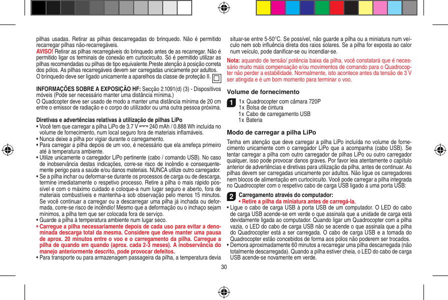 pilhas usadas. Retirar  as  pilhas descarregadas do brinquedo.  Não é  permitido recarregar pilhas não-recarregáveis.AVISO! Retirar as pilhas recarregáveis do brinquedo antes de as recarregar. Não é permitido ligar os terminais de conexão em curtocircuito. Só é permitido utilizar as pilhas recomendadas ou pilhas de tipo equivalente.Preste atenção à posição correta dos pólos. As pilhas recarregáveis devem ser carregadas unicamente por adultos.O brinquedo deve ser ligado unicamente a aparelhos da classe de proteção II.   INFORMAÇÕES SOBRE A EXPOSIÇÃO HF: Secção 2.1091(d) (3) - Dispositivos móveis (Pode ser necessário manter uma distância mínima.)O Quadcopter deve ser usado de modo a manter uma distância mínima de 20 cm entre o emissor de radiação e o corpo do utilizador ou uma outra pessoa próxima.Diretivas e advertências relativas à utilização de pilhas LiPo•  Você tem que carregar a pilha LiPo de 3.7 V   240 mAh / 0.888 Wh incluída no volume de fornecimento, num local seguro fora de materiais inﬂamáveis.•  Nunca deixe a pilha por vigiar durante o carregamento. •  Para carregar a pilha depois de um voo, é necessário que ela arrefeça primeiro até à temperatura ambiente.•  Utilize unicamente o carregador LiPo pertinente (cabo / comando USB). No caso de inobservância destas indicações, corre-se risco  de  incêndio e consequente-mente perigo para a saúde e/ou danos materiais. NUNCA utilize outro carregador.•  Se a pilha inchar ou deformar-se durante os processos de carga ou de descarga, termine imediatamente o respetivo processo. Retire a pilha o mais rápido pos-sível e com o máximo cuidado e coloque-a num lugar seguro e aberto, fora de materiais combustíveis e mantenha-a sob observação pelo menos 15 minutos. Se você continuar a carregar ou a descarregar uma pilha já inchada ou defor-mada, corre-se risco de incêndio! Mesmo que a deformação ou o inchaço sejam mínimos, a pilha tem que ser colocada fora de serviço.•  Guarde a pilha à temperatura ambiente num lugar seco.•  Carregue a pilha necessariamente depois de cada uso para evitar a deno-minada descarga total da mesma. Considere que deve manter uma pausa de aprox. 20 minutos entre o voo e o carregamento da pilha.  Carregue a pilha de quando em quando (aprox. cada 2-3 meses). A inobservância do manejo anteriormente descrito, pode provocar defeitos.•  Para transporte ou para armazenagem passageira da pilha, a temperatura devia situar-se entre 5-50°C. Se possível, não guarde a pilha ou a miniatura num veí-culo nem sob inﬂuência direta dos raios solares. Se a pilha for exposta ao calor num veículo, pode daniﬁcar-se ou incendiar-se.Nota: aquando de tensão/ potência baixa da pilha, você constatará que é neces-sário muito mais compensação e/ou movimentos de comando para o Quadrocop-ter não perder a estabilidade. Normalmente, isto acontece antes da tensão de 3 V ser atingida e é um bom momento para terminar o voo.Volume de fornecimento11 x Quadrocopter com câmara 720P1 x Bolsa de cintura  1 x Cabo de carregamento USB  1 x BateriaModo de carregar a pilha LiPoTenha em atenção que deve carregar a pilha LiPo incluída no volume de forne-cimento unicamente com o carregador LiPo que a acompanha (cabo USB). Se tentar carregar a pilha com outro carregador de pilhas LiPo ou outro carregador qualquer, isso pode provocar danos graves. Por favor leia atentamente o capítulo anterior de advertências e diretivas para utilização da pilha, antes de continuar. As pilhas devem ser carregadas unicamente por adultos. Não ligue os carregadores nem blocos de alimentação em curtocircuito. Você pode carregar a pilha integrada no Quadrocopter com o respetivo cabo de carga USB ligado a uma porta USB:2Carregamento através do computador:•  Retire a pilha da miniatura antes de carregá-la.•  Ligue o cabo de carga USB à porta USB de um computador. O LED do cabo de carga USB acende-se em verde o que assinala que a unidade de carga está devidamente ligada ao computador. Quando ligar um Quadrocopter com a pilha vazia, o LED do cabo de carga USB não se acende o que assinala que a pilha do Quadrocopter está a ser carregada. O cabo de carga USB e a tomada do  Quadrocopter estão concebidos de forma aos pólos não poderem ser trocados.•  Demora aproximadamente 60 minutos a recarregar uma pilha descarregada (não totalmente descarregada). Quando a pilha estiver cheia, o LED do cabo de carga USB acende-se novamente em verde.30
