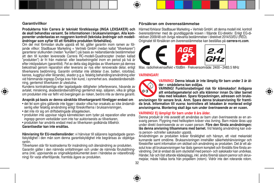 GarantivillkorProdukterna från Carrera är  tekniskt förstklassiga (INGA  LEKSAKER) och de skall behandlas varsamt. Se informationen i bruksanvisningen. Alla kom-ponenter underkastas en noggrann kontroll (tekniska ändringar och modell-ändringar som syftar till att förbättra produkten förbehålles). Om det  mot förmodan  skulle uppstå  ett fel, gäller garantin  inom ramen av  föl-jande villkor: Stadlbauer Marketing + Vertrieb GmbH (nedan kallat ”tillverkaren”) garanterar slutkunden (nedan ”kunden”) på basis av nedanstående bestämmelser att  den  till  kunden  levererade  Carrera  RC-modell-Quadrocopter  (nedan  kallad ”produkten”) är fri  från material-  eller  bearbetningsfel inom  en period  på två år efter inköpsdatum (garantitid). Fel av detta slag åtgärdas av tillverkaren på dennes bekostnad genom reparation eller leverans av nya eller renoverade delar, enligt tillverkarens bedömning.  Garantin omfattar inte  slitdelar  (t.ex. batteri,  rotorblad, kaross, kugghjul eller liknande), skador p.g.a. felaktig behandling/användning eller vid främmande ingrepp.Övriga krav från kund, i synnerhet avs. skadeståndsersätt-ning, gentemot tillverkaren är uteslutna.Kundens kontraktsenliga eller lagstadgade rättigheter (efterleverans, hävande av avtalet, minskning, skadeståndsersättning) gentemot resp. säljaren, vilka är giltiga om produkten inte var felfri vid övergången av risken, berörs inte av denna garanti.Anspråk på basis av denna särskilda tillverkargaranti föreligger endast om•  det fel som görs gällande inte ligger i skador vilka har orsakats av icke ändamål-senlig eller felaktig användning enligt föreskrifterna i bruksanvisningen,•  det inte rör sig om driftsbetingade slitagetecken,•  produkten inte uppvisar några kännetecken som tyder på reparation eller andra ingrepp genom verkstäder som inte har auktoriserats av tillverkaren,•  produkten har använts endast med av tillverkaren godkända tillbehör.Garantisedlar kan inte ersättas.Hänvisning för EU-medlemsländer: vi hänvisar till säljarens lagstadgade garan-tiskyldighet i den mån som denna garantiskyldighet inte begränsas av objektga-rantin. Tillverkaren står för kostnaderna för insändning och återsändning av produkten.Garantin gäller i den nämnda omfattningen och under de nämnda förutsättning-arna (inkl. uppvisande av originalköpdokumentet även i händelse av vidareförsälj-ning) för varje efterföljande, framtida ägare av produkten.Försäkran om överensstämmelseHärmed förklarar Stadlbauer Marketing + Vertrieb GmbH. att denna modell inkl. kontroll överensstämmer med de grundläggande kraven i följande EU-direktiv: Enligt EG-di-rektiven 2009/48 och övriga relevanta bestämmelser i direktivet 2014/53/EU (RED). Originalet till försäkran om överensstämmelse kan beställas på carrera-rc.com.                     Max. radiofrekvenseﬀekt &lt;10dBm · Frekvensområde: 2400 – 2483.5 MHzVARNINGAR!VARNING! Denna leksak är inte lämplig för barn under 3 år ål-der – smådelarna kan sväljas.VARNING!  Funktionsbetingad  risk  för  klämskador!  Avlägsna allt emballagematerial och alla klämmor innan Du låter barnet leka med leksaken. Spara förpackningen, adressen och bruks-anvisningen för senare bruk. Anm. Spara denna bruksanvisning för framti-da bruk. Information till vuxna: kontrollera att leksaken är monterad enligt anvisningarna. Montering skall äga rum under överinseende av en vuxen.VARNING! Ej lämpligt för barn under 8 års ålder.Denna produkt är inte avsedd att användas av barn utan överinseende av en an-svarig person. Flygning med helikoptern kräver viss övning. Barn måste läras upp under direkt överinseende av en vuxen person. Före den första användningen: läs denna anvisning tillsammans med barnet. Vid felaktig användning kan svå-ra person- och/eller sakskador uppstå. Användningen  av  produkten  kräver  försiktighet  och  hänsyn,  ett  visst  mekaniskt kunnande samt omdöme. Bruksanvisningen innehåller säkerhetshänvisningar och föreskrifter samt information om skötsel och användning av produkten. Det är ett ab-solut krav att bruksanvisningen har lästs igenom komplett och förståtts före första an-vändning. Det är endast då som olycksfall med person- och sakskador kan undvikas.  Händer, hår och löst sittande klädesplagg, inkl. andra föremål såsom pennor och skruv-mejslar, måste hållas borta från propellern (rotorn). Vidrör inte den roterande rotorn. 32