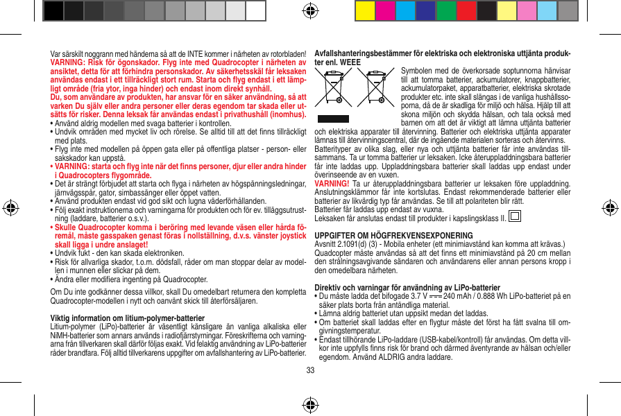 Var särskilt noggrann med händerna så att de INTE kommer i närheten av rotorbladen!VARNING: Risk för ögonskador. Flyg inte med Quadrocopter i närheten av ansiktet, detta för att förhindra personskador. Av säkerhetsskäl får leksaken användas endast i ett tillräckligt stort rum. Starta och ﬂyg endast i ett lämp-ligt område (fria ytor, inga hinder) och endast inom direkt synhåll.Du, som användare av produkten, har ansvar för en säker användning, så att varken Du själv eller andra personer eller deras egendom tar skada eller ut-sätts för risker. Denna leksak får användas endast i privathushåll (inomhus).•  Använd aldrig modellen med svaga batterier i kontrollen.•  Undvik områden med mycket liv och rörelse. Se alltid till att det ﬁnns tillräckligt med plats.•  Flyg inte med modellen på öppen gata eller på oﬀentliga platser - person- eller sakskador kan uppstå.•  VARNING: starta och ﬂyg inte när det ﬁnns personer, djur eller andra hinder i Quadrocopters ﬂygområde.•  Det är strängt förbjudet att starta och ﬂyga i närheten av högspänningsledningar, järnvägsspår, gator, simbassänger eller öppet vatten.•  Använd produkten endast vid god sikt och lugna väderförhållanden.•  Följ exakt instruktionerna och varningarna för produkten och för ev. tilläggsutrust-ning (laddare, batterier o.s.v.).•  Skulle Quadrocopter komma i beröring med levande väsen eller hårda fö-remål, måste gasspaken genast föras i nollställning, d.v.s. vänster joystick skall ligga i undre anslaget!•  Undvik fukt - den kan skada elektroniken. •  Risk för allvarliga skador, t.o.m. dödsfall, råder om man stoppar delar av model-len i munnen eller slickar på dem.•   Ändra eller modiﬁera ingenting på Quadrocopter.Om Du inte godkänner dessa villkor, skall Du omedelbart returnera den kompletta Quadrocopter-modellen i nytt och oanvänt skick till återförsäljaren.  Viktig information om litium-polymer-batterierLitium-polymer  (LiPo)-batterier  är  väsentligt  känsligare  än  vanliga  alkaliska  eller NiMH-batterier som annars används i radiofjärrstyrningar. Föreskrifterna och varning-arna från tillverkaren skall därför följas exakt. Vid felaktig användning av LiPo-batterier råder brandfara. Följ alltid tillverkarens uppgifter om avfallshantering av LiPo-batterier.Avfallshanteringsbestämmer för elektriska och elektroniska uttjänta produk-ter enl. WEEE Symbolen med de överkorsade  soptunnorna hänvisar till  att tomma  batterier,  ackumulatorer, knappbatterier, ackumulatorpaket, apparatbatterier, elektriska skrotade produkter etc. inte skall slängas i de vanliga hushållsso-porna, då de är skadliga för miljö och hälsa. Hjälp till att skona miljön  och  skydda hälsan, och tala  också med barnen om att det är viktigt att lämna uttjänta batterier och elektriska apparater till återvinning. Batterier och elektriska uttjänta apparater lämnas till återvinningscentral, där de ingående materialen sorteras och återvinns. Batterityper av  olika slag, eller  nya  och uttjänta batterier  får inte användas till-sammans. Ta ur tomma batterier ur leksaken. Icke återuppladdningsbara batterier får inte  laddas upp.  Uppladdningsbara batterier  skall  laddas upp  endast  under överinseende av en vuxen. VARNING!  Ta  ur återuppladdningsbara  batterier  ur leksaken före  uppladdning. Anslutningsklämmor  får  inte kortslutas.  Endast  rekommenderade  batterier eller batterier av likvärdig typ får användas. Se till att polariteten blir rätt. Batterier får laddas upp endast av vuxna. Leksaken får anslutas endast till produkter i kapslingsklass II.  UPPGIFTER OM HÖGFREKVENSEXPONERINGAvsnitt 2.1091(d) (3) - Mobila enheter (ett minimiavstånd kan komma att krävas.)Quadcopter måste användas så att det ﬁnns ett minimiavstånd på 20 cm mellan den strålningsavgivande sändaren och användarens eller annan persons kropp i den omedelbara närheten.Direktiv och varningar för användning av LiPo-batterier•  Du måste ladda det bifogade 3.7 V   240 mAh / 0.888 Wh LiPo-batteriet på en säker plats borta från antändliga material.•  Lämna aldrig batteriet utan uppsikt medan det laddas. •  Om batteriet skall laddas efter en ﬂygtur måste det först ha fått svalna till om-givningstemperatur. •  Endast tillhörande LiPo-laddare (USB-kabel/kontroll) får användas. Om detta vill-kor inte uppfylls ﬁnns risk för brand och därmed äventyrande av hälsan och/eller egendom. Använd ALDRIG andra laddare.33