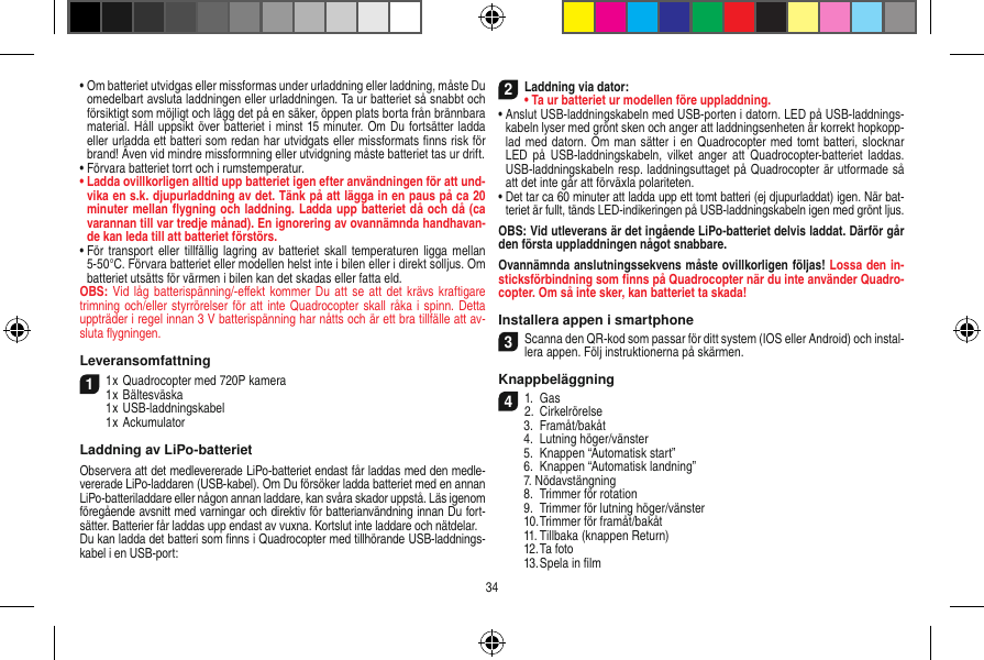 •  Om batteriet utvidgas eller missformas under urladdning eller laddning, måste Du omedelbart avsluta laddningen eller urladdningen. Ta ur batteriet så snabbt och försiktigt som möjligt och lägg det på en säker, öppen plats borta från brännbara material. Håll uppsikt över batteriet i minst 15 minuter. Om Du fortsätter ladda eller urladda ett batteri som redan har utvidgats eller missformats ﬁnns risk för brand! Även vid mindre missformning eller utvidgning måste batteriet tas ur drift.•  Förvara batteriet torrt och i rumstemperatur.•  Ladda ovillkorligen alltid upp batteriet igen efter användningen för att und-vika en s.k. djupurladdning av det. Tänk på att lägga in en paus på ca 20 minuter mellan ﬂygning och laddning. Ladda upp batteriet då och då (ca varannan till var tredje månad). En ignorering av ovannämnda handhavan-de kan leda till att batteriet förstörs.•  För transport  eller tillfällig  lagring  av batteriet skall  temperaturen  ligga mellan 5-50°C. Förvara batteriet eller modellen helst inte i bilen eller i direkt solljus. Om batteriet utsätts för värmen i bilen kan det skadas eller fatta eld.OBS: Vid  låg batterispänning/-eﬀekt  kommer Du  att se att  det krävs  kraftigare trimning och/eller styrrörelser för att  inte Quadrocopter skall råka i spinn. Detta uppträder i regel innan 3 V batterispänning har nåtts och är ett bra tillfälle att av-sluta ﬂygningen.Leveransomfattning11 x Quadrocopter med 720P kamera1 x Bältesväska  1 x USB-laddningskabel  1 x AckumulatorLaddning av LiPo-batterietObservera att det medlevererade LiPo-batteriet endast får laddas med den medle-vererade LiPo-laddaren (USB-kabel). Om Du försöker ladda batteriet med en annan LiPo-batteriladdare eller någon annan laddare, kan svåra skador uppstå. Läs igenom föregående avsnitt med varningar och direktiv för batterianvändning innan Du fort-sätter. Batterier får laddas upp endast av vuxna. Kortslut inte laddare och nätdelar.Du kan ladda det batteri som ﬁnns i Quadrocopter med tillhörande USB-laddnings-kabel i en USB-port:2Laddning via dator:•  Ta ur batteriet ur modellen före uppladdning.•  Anslut USB-laddningskabeln med USB-porten i datorn. LED på USB-laddnings-kabeln lyser med grönt sken och anger att laddningsenheten är korrekt hopkopp-lad med datorn. Om man sätter i en Quadrocopter med tomt batteri, slocknar LED  på USB-laddningskabeln,  vilket anger  att  Quadrocopter-batteriet  laddas. USB-laddningskabeln resp. laddningsuttaget på Quadrocopter är utformade så att det inte går att förväxla polariteten.•  Det tar ca 60 minuter att ladda upp ett tomt batteri (ej djupurladdat) igen. När bat-teriet är fullt, tänds LED-indikeringen på USB-laddningskabeln igen med grönt ljus. OBS: Vid utleverans är det ingående LiPo-batteriet delvis laddat. Därför går den första uppladdningen något snabbare.Ovannämnda anslutningssekvens måste ovillkorligen följas! Lossa den in-sticksförbindning som ﬁnns på Quadrocopter när du inte använder Quadro-copter. Om så inte sker, kan batteriet ta skada!Installera appen i smartphone3Scanna den QR-kod som passar för ditt system (IOS eller Android) och instal-lera appen. Följ instruktionerna på skärmen.Knappbeläggning 41.  Gas2.  Cirkelrörelse  3.  Framåt/bakåt  4.  Lutning höger/vänster  5.  Knappen “Automatisk start”  6.  Knappen “Automatisk landning”  7. Nödavstängning  8.  Trimmer för rotation  9.  Trimmer för lutning höger/vänster  10. Trimmer för framåt/bakåt  11. Tillbaka (knappen Return)  12. Ta foto  13. Spela in ﬁlm34