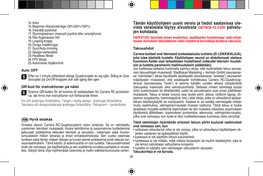   14. Arkiv  15. Beginner-/Advanced-läge (30%/60%/100%)  16. Visa/dölj joystickar  17. Styrningssensor (manuell joystick eller smartphone)  18. Rita ﬂygsträckan fritt  19. Looping-knapp  20. Övriga inställningar  21. Gyro/Auto-trimning  22. Spegla kamerabild  23. Headless Mode  24. FPV Mode  25. Automatisk höjdkontrollAuto OFF5Efter ca 1 minuts stillestånd stängs Quadrocopter av sig själv. Stäng av Qua-drocopter på On/Oﬀ-knappen och sätt igång den igen.QR-kod för instruktioner på nätet6Scanna QR-koden för att komma till webbplatsen för Carrera RC-produkter-na; där ﬁnns mer instruktioner och förklarande ﬁlmer.Fel och ändringar förbehållna · Färger / slutlig design - ändringar förbehållnaTekniska och designrelaterade ändringar förbehållna · Piktogram = symbolfoton Hyvä asiakasOnneksi  olkoon  Carrera  RC-Quadrocopterin  oston  johdosta. Se  on valmistettu uusimman tekniikan mukaisesti. Koska kehitämme ja parannamme tuotteitamme jatkuvasti, pidätämme oikeuden  teknisiin  ja varustelu-, materiaali- sekä  muotoi-lumuutoksiin  milloin  tahansa  ja  ilman  ennakkoilmoitusta.  Sen  vuoksi  ostamasi tuotteen sekä tämän ohjeen tietojen ja kuvien pienet poikkeamat eivät oikeuta kor-vausvaatimuksiin. Tämä käyttö- ja asennusohje on osa tuotetta. Takuuvaatimukset eivät ole voimassa, jos käyttöohjetta ja sen sisältämiä turvallisuusohjeita ei nouda-teta. Säilytä tämä ohje myöhempää lukemista ja mallin edelleenluovutusta varten.Tämän käyttöohjeen uusin versio ja tiedot saatavissa ole-vista varaosista löytyy sivustosta carrera-rc.com palvelu-jen kohdasta.VAROITUS! Varmista ennen ensilentoa, vaaditaanko hankkimaasi radio-ohjat-tavaan lennokkiin lakisääteinen radio-ohjattavia lennokkeja koskeva vakuutus.TakuuehdotCarrera-tuotteet ovat teknisesti korkealaatuisia tuotteita (EI LEIKKIKALUJA), joita tulee käsitellä huolella. Käyttöohjeen neuvot on ehdottomasti otettava huomioon.Kaikki osat tarkastetaan huolellisesti (oikeudet teknisiin muutok-siin ja tuotetta parantaviin mallimuutoksiin pidätetään).Jos tuotteessa kaikesta huolimatta esiintyy vikoja, sille myönnetään takuu seuraa-vien takuuehtojen mukaisesti: Stadlbauer Marketing + Vertrieb GmbH (seuraavas-sa ”valmistaja”) takaa lopulliselle asiakkaalle (seuraavassa ”asiakas”) seuraavien määräysten  mukaisesti,  että  asiakkaalle  toimitetussa  Carrera  RC-Quadrocop-terissa  (seuraavassa  ”tuote”)  ei  esiinny  kahden  vuoden  aikana  ostopäivästä (takuuaika) materiaali- eikä  valmistusvirheitä.  Sellaiset virheet  valmistaja  korjaa omin kustannuksin tai lähettämällä uudet tai peruskorjatut osat oman päätöksen mukaisesti. Takuu ei koske kuluvia osia (kuten esim. akkua, roottorin lapoja, oh-jaamon suojakantta, hammaspyöriä, tms.) eikä vikoja, jotka on aiheuttanut epäasi-allinen käsittely/käyttö tai manipulointi. Asiakas ei voi esittää valmistajalle mitään muita vaatimuksia, vahingonkorvaukset mukaan luettuina. Tämä takuu ei  koske asiakkaan myyjälle esittämiä sopimuksen tai lain mukaisia oikeuksia (sopimuksen täyttämistä jälkikäteen,  sopimuksen purkamista, alennusta,  vahingonkorvausta), jotka ovat voimassa, kun tuote ei ollut moitteettomassa kunnossa riskin siirryttyä.Tästä valmistajan myöntämän erityisen takuun piiriin kuuluvat vaatimukset ovat voimassa vain, kun•  valituksen aiheuttanut virhe ei ole vioissa, jotka on aiheuttanut käyttöohjeen oh-jeiden vastainen tai epäasiallinen käyttö•  kyseessä ei ole käyttöön liittyvä kulumisilmiö•  tuotteessa ei ole mitään, mikä viittaisi korjauksiin tai muihin käsittelyihin, joita ei ole tehnyt valmistajan valtuuttama korjaamo•  tuotetta on käytetty vain valmistajan valtuuttamin varustein.Takuukortteja ei voi korvata.35