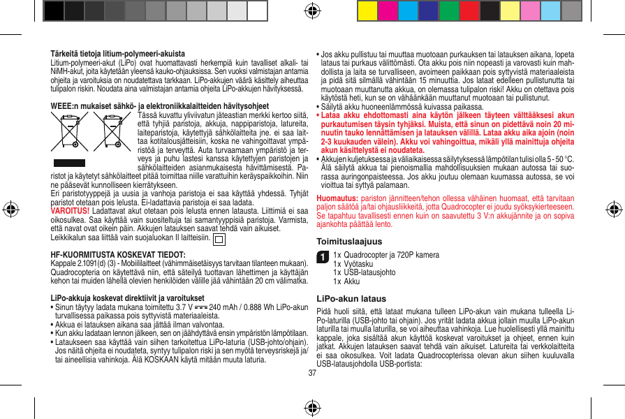 Tärkeitä tietoja litium-polymeeri-akuistaLitium-polymeeri-akut  (LiPo)  ovat  huomattavasti  herkempiä  kuin tavalliset  alkali- tai NiMH-akut, joita käytetään yleensä kauko-ohjauksissa. Sen vuoksi valmistajan antamia ohjeita ja varoituksia on noudatettava tarkkaan. LiPo-akkujen väärä käsittely aiheuttaa tulipalon riskin. Noudata aina valmistajan antamia ohjeita LiPo-akkujen hävityksessä.WEEE:n mukaiset sähkö- ja elektroniikkalaitteiden hävitysohjeetTässä kuvattu yliviivatun jäteastian merkki kertoo siitä, että  tyhjiä  paristoja,  akkuja,  nappiparistoja,  latureita, laiteparistoja, käytettyjä sähkölaitteita jne. ei saa lait-taa kotitalousjätteisiin, koska ne vahingoittavat ympä-ristöä ja terveyttä. Auta turvaamaan ympäristö ja ter-veys  ja puhu  lastesi kanssa  käytettyjen paristojen ja sähkölaitteiden  asianmukaisesta  hävittämisestä.  Pa-ristot ja käytetyt sähkölaitteet pitää toimittaa niille varattuihin keräyspaikkoihin. Niin ne pääsevät kunnolliseen kierrätykseen.Eri paristotyyppejä ja uusia  ja vanhoja paristoja ei  saa käyttää yhdessä. Tyhjät paristot otetaan pois lelusta. Ei-ladattavia paristoja ei saa ladata. VAROITUS! Ladattavat akut otetaan pois lelusta ennen latausta. Liittimiä ei saa oikosulkea. Saa käyttää vain suositeltuja tai samantyyppisiä paristoja. Varmista, että navat ovat oikein päin. Akkujen latauksen saavat tehdä vain aikuiset.Leikkikalun saa liittää vain suojaluokan II laitteisiin.  HF-KUORMITUSTA KOSKEVAT TIEDOT:Kappale 2.1091(d) (3) - Mobiililaitteet (vähimmäisetäisyys tarvitaan tilanteen mukaan).Quadrocopteria on käytettävä niin, että säteilyä tuottavan lähettimen ja käyttäjän kehon tai muiden lähellä olevien henkilöiden välille jää vähintään 20 cm välimatka.LiPo-akkuja koskevat direktiivit ja varoitukset•  Sinun täytyy ladata mukana toimitettu 3.7 V   240 mAh / 0.888 Wh LiPo-akun turvallisessa paikassa pois syttyvistä materiaaleista.•  Akkua ei latauksen aikana saa jättää ilman valvontaa. •  Kun akku ladataan lennon jälkeen, sen on jäähdyttävä ensin ympäristön lämpötilaan.•  Lataukseen saa käyttää vain siihen tarkoitettua LiPo-laturia (USB-johto/ohjain). Jos näitä ohjeita ei noudateta, syntyy tulipalon riski ja sen myötä terveysriskejä ja/tai aineellisia vahinkoja. Älä KOSKAAN käytä mitään muuta laturia.•  Jos akku pullistuu tai muuttaa muotoaan purkauksen tai latauksen aikana, lopeta lataus tai purkaus välittömästi. Ota akku pois niin nopeasti ja varovasti kuin mah-dollista ja laita se turvalliseen, avoimeen paikkaan pois syttyvistä materiaaleista ja pidä sitä silmällä vähintään 15 minuuttia. Jos lataat edelleen pullistunutta tai muotoaan muuttanutta akkua, on olemassa tulipalon riski! Akku on otettava pois käytöstä heti, kun se on vähäänkään muuttanut muotoaan tai pullistunut.•  Säilytä akku huoneenlämmössä kuivassa paikassa.•  Lataa  akku  ehdottomasti  aina  käytön  jälkeen  täyteen  välttääksesi  akun purkautumisen täysin tyhjäksi. Muista, että sinun on pidettävä noin 20 mi-nuutin tauko lennättämisen ja latauksen välillä. Lataa akku aika ajoin (noin 2-3 kuukauden välein). Akku voi vahingoittua, mikäli yllä mainittuja ohjeita akun käsittelystä ei noudateta.•  Akkujen kuljetuksessa ja väliaikaisessa säilytyksessä lämpötilan tulisi olla 5 - 50 °C. Älä säilytä  akkua  tai pienoismallia mahdollisuuksien mukaan  autossa tai  suo-rassa auringonpaisteessa. Jos akku joutuu olemaan kuumassa autossa, se voi vioittua tai syttyä palamaan.Huomautus: pariston jännitteen/tehon ollessa vähäinen huomaat, että tarvitaan paljon säätöä ja/tai ohjausliikkeitä, jotta Quadrocopter ei joudu syöksykierteeseen. Se tapahtuu tavallisesti ennen kuin on saavutettu 3 V:n akkujännite ja on sopiva ajankohta päättää lento.Toimituslaajuus11 x Quadrocopter ja 720P kamera1 x Vyötasku  1 x USB-latausjohto  1 x AkkuLiPo-akun latausPidä huoli  siitä, että  lataat  mukana tulleen  LiPo-akun  vain  mukana tulleella Li-Po-laturilla (USB-johto tai ohjain). Jos yrität ladata akkua jollain muulla LiPo-akun laturilla tai muulla laturilla, se voi aiheuttaa vahinkoja. Lue huolellisesti yllä mainittu kappale,  joka  sisältää  akun käyttöä koskevat varoitukset ja  ohjeet, ennen  kuin jatkat. Akkujen latauksen saavat tehdä vain aikuiset. Latureita tai verkkolaitteita ei  saa oikosulkea.  Voit  ladata  Quadrocopterissa  olevan akun  siihen  kuuluvalla USB-latausjohdolla USB-portista:37