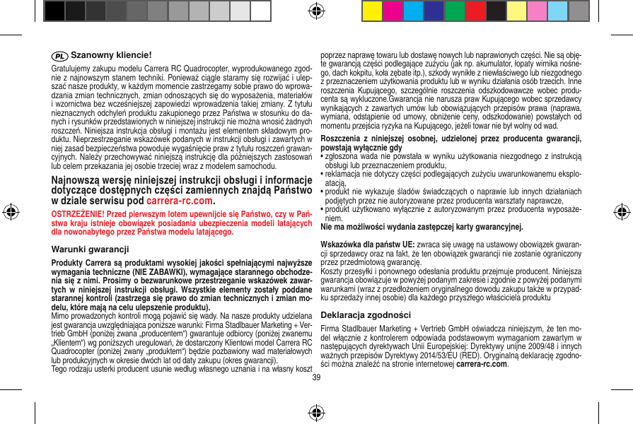  Szanowny kliencie!Gratulujemy zakupu modelu Carrera RC Quadrocopter, wyprodukowanego zgod-nie z najnowszym stanem techniki. Ponieważ ciągle staramy się rozwijać i ulep-szać nasze produkty, w każdym momencie zastrzegamy sobie prawo do wprowa-dzania zmian technicznych, zmian odnoszących się do wyposażenia, materiałów i wzornictwa bez wcześniejszej zapowiedzi wprowadzenia takiej zmiany. Z tytułu nieznacznych odchyleń produktu zakupionego przez Państwa w stosunku do da-nych i rysunków przedstawionych w niniejszej instrukcji nie można wnosić żadnych roszczeń. Niniejsza instrukcja obsługi i montażu jest elementem składowym pro-duktu. Nieprzestrzeganie wskazówek podanych w instrukcji obsługi i zawartych w niej zasad bezpieczeństwa powoduje wygaśnięcie praw z tytułu roszczeń grawan-cyjnych. Należy przechowywać niniejszą instrukcję dla późniejszych zastosowań lub celem przekazania jej osobie trzeciej wraz z modelem samochodu. Najnowszą wersję niniejszej instrukcji obsługi i informacje dotyczące dostępnych części zamiennych znajdą Państwo w dziale serwisu pod carrera-rc.com.OSTRZEŻENIE! Przed pierwszym lotem upewnijcie się Państwo, czy w Pań-stwa kraju istnieje obowiązek posiadania ubezpieczenia modeli  latających dla nowonabytego przez Państwa modelu latającego.Warunki gwarancjiProdukty Carrera są produktami wysokiej jakości spełniającymi najwyższe wymagania techniczne (NIE ZABAWKI), wymagające starannego obchodze-nia się z nimi. Prosimy o bezwarunkowe przestrzeganie wskazówek zawar-tych  w  niniejszej instrukcji obsługi.  Wszystkie  elementy  zostały  poddane starannej kontroli (zastrzega się prawo do zmian technicznych i zmian mo-delu, które mają na celu ulepszenie produktu).Mimo prowadzonych kontroli mogą pojawić się wady. Na nasze produkty udzielana jest gwarancja uwzględniająca poniższe warunki: Firma Stadlbauer Marketing + Ver-trieb GmbH (poniżej zwana „producentem“) gwarantuje odbiorcy (poniżej zwanemu „Klientem“) wg poniższych uregulowań, że dostarczony Klientowi model Carrera RC Quadrocopter (poniżej zwany „produktem“) będzie pozbawiony wad materiałowych lub produkcyjnych w okresie dwóch lat od daty zakupu (okres gwarancji). Tego rodzaju usterki producent usunie według własnego uznania i na własny koszt poprzez naprawę towaru lub dostawę nowych lub naprawionych części. Nie są obję-te gwarancją części podlegające zużyciu (jak np. akumulator, łopaty wirnika nośne-go, dach kokpitu, koła zębate itp.), szkody wynikłe z niewłaściwego lub niezgodnego z przeznaczeniem użytkowania produktu lub w wyniku działania osób trzecich. Inne roszczenia  Kupującego,  szczególnie  roszczenia  odszkodowawcze  wobec  produ-centa są wykluczone.Gwarancja nie narusza praw Kupującego wobec sprzedawcy wynikających z  zawartych umów lub obowiązujących przepisów prawa (naprawa, wymiana, odstąpienie od umowy, obniżenie ceny, odszkodowanie) powstałych od momentu przejścia ryzyka na Kupującego, jeżeli towar nie był wolny od wad. Roszczenia  z  niniejszej  osobnej,  udzielonej  przez  producenta  gwarancji, powstają wyłącznie gdy•  zgłoszona wada nie powstała w wyniku użytkowania niezgodnego z instrukcją obsługi lub przeznaczeniem produktu, •  reklamacja nie dotyczy części podlegających zużyciu uwarunkowanemu eksplo-atacją, •  produkt nie wykazuje śladów świadczących o naprawie lub innych działaniach podjętych przez nie autoryzowane przez producenta warsztaty naprawcze, •  produkt użytkowano wyłącznie z autoryzowanym przez producenta wyposaże-niem. Nie ma możliwości wydania zastępczej karty gwarancyjnej.Wskazówka dla państw UE: zwraca się uwagę na ustawowy obowiązek gwaran-cji sprzedawcy oraz na fakt, że ten obowiązek gwarancji nie zostanie ograniczony przez przedmiotową gwarancję.Koszty przesyłki i ponownego odesłania produktu przejmuje producent. Niniejsza gwarancja obowiązuje w powyżej podanym zakresie i zgodnie z powyżej podanymi warunkami (wraz z przedłożeniem oryginalnego dowodu zakupu także w przypad-ku sprzedaży innej osobie) dla każdego przyszłego właściciela produktuDeklaracja zgodnościFirma Stadlbauer Marketing + Vertrieb GmbH oświadcza niniejszym, że ten mo-del włącznie z kontrolerem odpowiada podstawowym wymaganiom zawartym w następujących dyrektywach Unii Europejskiej: Dyrektywy unijne 2009/48 i innych ważnych przepisów Dyrektywy 2014/53/EU (RED). Oryginalną deklarację zgodno-ści można znaleźć na stronie internetowej carrera-rc.com.39