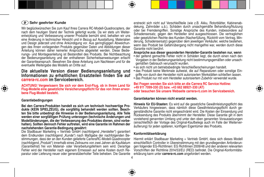  Sehr geehrter KundeWir beglückwünschen Sie zum Kauf Ihres Carrera RC-Modell-Quadrocopters, der nach dem heutigen Stand der Technik gefertigt wurde. Da wir stets um Weiter-entwicklung und Verbesserung unserer Produkte bemüht sind, behalten wir uns eine Änderung in technischer Hinsicht und in Bezug auf Ausstattung, Materialien und Design jederzeit und ohne Ankündigung vor. Aus geringfügigen Abweichun-gen des Ihnen vorliegenden Produkts gegenüber Daten und Abbildungen dieser Anleitung  können  daher  keinerlei  Ansprüche  abgeleitet  werden.  Diese  Bedie-nungs- und Montageanleitung ist Bestandteil des Produkts. Bei Nichtbeachtung der  Bedienungsanleitung  und der  enthaltenen Sicherheitsanweisungen  erlischt der Garantieanspruch. Bewahren Sie diese Anleitung zum Nachlesen und für die eventuelle Weitergabe des Modells an Dritte auf.Die  aktuellste  Version  dieser  Bedienungsanleitung  und Informationen  zu  erhaltlichen  Ersatzteilen ﬁnden Sie  auf carrera-rc.com im Servicebereich.ACHTUNG! Vergewissern Sie sich vor dem Erst-Flug, ob in ihrem Land für Flug-Modelle eine gesetzliche Versicherungspﬂicht für das von ihnen erwor-bene Flug-Modell besteht.GarantiebedingungenBei den Carrera-Produkten handelt es sich um technisch hochwertige Pro-dukte (KEIN SPIELZEUG), die sorgfältig behandelt werden sollten. Beach-ten Sie bitte unbedingt die Hinweise in der Bedienungsanleitung. Alle Teile werden einer sorgfältigen Prüfung unterzogen (technische Änderungen und Modelländerungen, die der Verbesserung des Produktes dienen, sind vorbe-halten). Sollten dennoch Fehler auftreten, wird eine Garantie im Rahmen der nachstehenden Garantie-Bedingung gewährt: Die Stadlbauer Marketing + Vertrieb GmbH (nachfolgend „Hersteller“) garantiert dem Endkunden (nachfolgend  „Kunde“) nach  Maßgabe der  nachfolgenden Be-stimmungen, dass der an den Kunden gelieferte CarreraRC-Modell-Quadrocopter (nachfolgend „Produkt“) innerhalb eines Zeitraums von zwei Jahren ab Kaufdatum (Garantiefrist)  frei  von Material-  oder  Verarbeitungsfehlern  sein  wird. Derartige Fehler wird der Hersteller nach eigenem Ermessen auf seine Kosten durch Re-paratur oder Lieferung neuer oder generalüberholter Teile beheben. Die Garantie erstreckt sich nicht auf  Verschleißteile (wie z.B.  Akku, Rotorblätter, Kabinenab-dekung,  Zahnräder u.ä.),  Schäden durch  unsachgemäße Behandlung/Nutzung oder  bei  Fremdeingriﬀen.  Sonstige  Ansprüche  des  Kunden,  insbesondere  auf Schadensersatz,  gegen den  Hersteller  sind  ausgeschlossen.  Die  vertraglichen oder gesetzlichen Rechte des Kunden (Nacherfüllung, Rücktritt vom Vertrag, Min-derung, Schadensersatz) gegenüber dem jeweiligen Verkäufer, welche bestehen, wenn das Produkt bei Gefahrübergang nicht mangelfrei war, werden durch diese Garantie nicht berührt.Ansprüche aus dieser gesonderten Hersteller-Garantie bestehen nur, wenn•  der geltend gemachte Fehler nicht in Schäden liegt, die durch einen nach den Vorgaben in der Bedienungsanleitung nicht bestimmungsgemäßen oder unsach-gemäßen Gebrauch verursacht wurden.•  es sich nicht um betriebsbedingte Verschleiß erscheinungen handelt.•  das Produkt keine Merkmale aufweist, die auf Reparaturen oder sonstige Ein-griﬀe von durch den Hersteller nicht autorisierten Werkstätten schließen lassen.•  das Produkt nur mit vom Hersteller autorisiertem Zubehör verwendet wurde.Bei Fragen wenden Sie sich bitte an die Carrera RC Service Hotline:+49 911 7099-330 (D) bzw. +43 662 88921-330 (AT) oder besuchen Sie unsere Webseite carrera-rc.com im Servicebereich.Garantiekarten können nicht ersetzt werden. Hinweis für EU-Staaten: Es wird auf die gesetzliche Gewährleistungspﬂicht des Verkäufers  hingewiesen,  dass  nämlich  diese  Gewährleistungspﬂicht  durch  ge-genständliche Garantie nicht eingeschränkt wird. Die Kosten der Einsendung und Rücksendung des Produkts übernimmt der Hersteller. Diese Garantie gilt in dem vorstehend genannten Umfang und unter den oben genannten Voraussetzungen (einschließlich der Vorlage des Original-Kaufbelegs auch im Falle der Weiterver-äußerung) für jeden späteren, künftigen Eigentümer des Produkts.KonformitätserklärungHiermit erklärt Stadlbauer Marketing + Vertrieb GmbH, dass sich dieses Modell einschließlich Controller in Übereinstimmung mit den grundlegenden Anforderun-gen folgender EG-Richtlinien: EG Richtlinien 2009/48 und den anderen relevanten Vorschriften der Richtlinie 2014/53/EU (RED) beﬁndet. Die Original-Konformitäts-erklärung kann unter carrera-rc.com angefordert werden.4