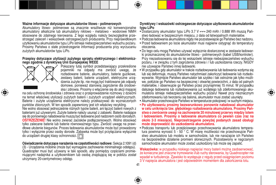 Ważne informacje dotyczące akumulatorów litowo - polimerowychAkumulatory  litowo-  polimerowe  są  znacznie  wrażliwsze  niż  konwencjonalne akumulatory  alkaliczne lub  akumulatory niklowo  - metalowo -  wodorowe NiMH stosowane do zdalnego kierowania. Z tego względu należy bezwzględnie prze-strzegać zaleceń i wskazówek ostrzegawczych producenta. Przy nieprawidłowym użytkowaniu akumulatorów typu LiPo istnieje niebezpieczeństwo wybuchu pożaru. Prosimy Państwa o  stałe przestrzeganie informacji producenta przy wyrzucaniu zużytych akumulatorów typu LiPo.Przepisy dotyczące utylizacji zużytego sprzętu elektrycznego i elektronicz-nego zgodnie z dyrektywą Unii Europejskiej WEEEPokazany  tutaj  symbol przedstawiający przekreślone pojemniki  na  odpady  ma  zwrócić  uwagę,  że  rozładowane baterie, akumulatory, baterie guzikowe, zestawy  baterii,  baterie  urządzeń,  elektryczne  urzą-dzenia zużyte itp. nie mogą być traktowane jak odpady domowe, ponieważ stanowią zagrożenie dla środowi-ska i zdrowia. Prosimy o włączenie się do akcji mającej na celu ochronę środowiska i zdrowia oraz o przeprowadzenie rozmowy z dziećmi na temat właściwej utylizacji zużytych baterii i zużytych urządzeń elektrycznych. Baterie i  zużyte urządzenia  elektryczne należy  przekazywać  do wyznaczonych punktów zbiorczych. W ten sposób zapewniony jest ich właściwy recykling. Nie wolno stosować jednocześnie różnych typów baterii, ani łączyć baterii nowych z bateriami już używanymi. Zużyte baterie należy usunąć z zabawki. Baterie nadające się do ponownego naładowania muszą być ładowane pod nadzorem osób dorosłych. OSTRZEŻENIE! Nie wolno zwierać zacisków podłączeniowych. Wolno stosować tylko zalecane baterie lub baterie równoważnego typu. Zwrócić uwagę na prawi-dłowe ułożenie biegunów. Proces ładowania akumulatorów może być prowadzony tylko i wyłącznie przez osoby dorosłe. Zabawka może być przyłączana wyłącznie do urządzeń drugiej klasy ochronności.  Oświadczenie dotyczące narażenia na częstotliwości radiowe: Sekcja 2.1091 (d) (3) - Urządzenia mobilne (może być wymagane zachowanie minimalnego odstępu).Quadcopter musi być używany w taki sposób, aby pomiędzy częściami promie-niującymi nadajnika a użytkownikiem lub osobą znajdującą się w pobliżu został utrzymany 20-centymetrowy odstęp.Dyrektywy i wskazówki ostrzegawcze dotyczące użytkowania akumulatorów typu LiPo•  Dostarczony akumulator typu LiPo 3.7 V   240 mAh / 0.888 Wh muszą Pań-stwo ładować w bezpiecznym miejscu, z dala od łatwopalnych materiałów. •  Podczas ładowania akumulatora nigdy nie pozostawiajcie go Państwo bez nadzoru. •  Przed ładowaniem po locie akumulator musi najpierw ostygnąć do temperatury otoczenia. •  Do tego celu mogą Państwo używać wyłącznie dostarczonej w zestawie ładowar-ki przeznaczonej do akumulatorów litowo - polimerowych (kabel USB/kontroler). Przy niezastosowaniu się do tej wskazówki istnieje niebezpieczeństwo wybuchu pożaru, i w związku z tym zagrożenia zdrowia i / lub uszkodzenia rzeczy. NIGDY nie używajcie Państwo innej ładowarki.•  W przypadku gdy akumulator w trakcie rozładowywania lub ładowania wzdyma się lub się deformuje, muszą Państwo natychmiast zakończyć ładowanie lub rozłado-wywanie. Wyjmijcie Państwo akumulator tak szybko i tak ostrożnie jak tylko możli-we, połóżcie go Państwo na bezpiecznej i otwartej powierzchni, z dala od palnych materiałów, i obserwujcie go Państwo przez przynajmniej 15 minut. W przypadku dalszego ładowania lub rozładowywania już wzdętego lub zdeformowanego aku-mulatora istnieje niebezpieczeństwo wybuchu pożaru! Nawet przy  nieznacznym zdeformowaniu lub tworzeniu się balona, akumulator musi zostać usunięty.•  Akumulator przechowujcie Państwo w temperaturze pokojowej i w suchym miejscu.•  Po użytkowaniu prosimy bezwarunkowo ponownie naładować akumulator w celu uniknięcia tzw. głębokiego rozładowania akumulatora. Prosimy Pań-stwa o zwrócenie uwagi na zachowanie 20 minutowej przerwy między lotem i ładowaniem. Prosimy o  ładowanie akumulatora co  pewien  czas (raz na około 2-3 miesiące). Nieprzestrzeganie  powyżej podanych zasad obsługi może doprowadzić do uszkodzenia akumulatora.•  Podczas transportu  lub  przejściowego  przechowywania akumulatora tempera-tura powinna wynosić 5 - 50 ° C. W miarę możliwości nie przechowujcie Pań-stwo akumulatora lub modelu w samochodzie, lub nie narażajcie ich Państwo na bezpośrednie działanie  promieni słonecznych. Pozostawiony  w  nagrzanym samochodzie akumulator może zostać uszkodzony lub może się zapalić. Wskazówka: w przypadku niskiego napięcia/ mocy baterii można zaobserwować, że konieczne jest znaczne trymowanie i/lub ruchy sterowania, by Quadrocopter nie wpadał w turbulencje. Zjawisko to występuje z reguły przed osiągnięciem poziomu 3 V napięcia akumulatora i jest odpowiednim momentem dla zakończenia lotu.41