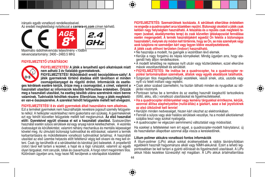 irányelv egyéb vonatkozó rendelkezéseivel. Az eredeti megfelelőségi nyilatkozat a carrera-rc.com címen kérhető.                     Maximális rádiófrekvenciás teljesítmény &lt;10dBmrekvenciatartomány: 2400 – 2483.5 MHzFIGYELMEZTETŐ UTASÍTÁSOK! FIGYELMEZTETÉS! A játék a lenyelhető apró alkatrészek miatt nem adható 3 év ﬁatalabb gyermekeknek. FIGYELMEZTETÉS! Működésből eredő becsípődésve-szély! A játék  gyermeknek  történő átadása  előtt  távolítson  el minden csomagolóanyagot  és  rögzítő  drótot.  Információk  és  esetle-ges kérdések esetére kérjük, őrizze meg a csomagolást, a címet, valamint a használati utasítást az információk későbbi felfrissítése érdekében. Őrizzük meg a használati utasítást, ha esetleg később utána szeretnénk nézni benne valaminek. Tudnivalók felnőttek részére: Ellenőrizze, hogy a játék megfelelő-en van-e összeszerelve. A szerelést felnőtt felügyelete mellett kell elvégezni.  FIGYELMEZTETÉS! 8 év alatti gyermekek általi használatra nem alkalmas.Ezt a terméket gyermekek nem használhatják nevelésre jogosult személy felügyele-te nélkül. A helikopter vezérléséhez némi gyakorlatra van szükség. A gyermekeknek ezt egy felnőtt közvetlen felügyelete mellett kell megtanulniuk. Az első használat előtt:  Gyerekével  együtt olvassa el  ezt a  használati utasítást.  Szakszerűtlen használat esetén súlyos sérülések és/vagy anyagi károk keletkezhetnek.  A vezérlés óvatosságot és körültekintést, valamint néhány mechanikus és mentális képességet követel meg. Az útmutató biztonsági tudnivalókat és előírásokat, valamint a termék karbantartására és működtetésére vonatkozó tudnivalókat tartalmaz. A használati utasítást az első üzembe helyezés előtt feltétlenül végig kell olvasni és meg kell ér-teni. Csak így kerülhetők el a sérülésekkel és károkkal járó balesetek. A propellertől (rotor) távol kell tartani a kezeket, a hajat és a lógó ruházatot, valamint az egyéb olyan tárgyakat, mint ceruzák, tollak és csavarhúzók. A forgó rotort megérinteni tilos. Különösen ügyeljen arra, hogy kezei NE kerüljenek a rotorlapátok közelébe! FIGYELMEZTETÉS: Szemsérülések kockázata. A sérülések elkerülése érdekében ne engedje a quadrocoptert arca közelében repülni. Biztonsági okokból a játék csak kellően nagy helyiségben használható. A felszállás és a repülés csak megfelelő te-repen (szabad, akadálymentes terep) és csak közvetlen látáskapcsolat fennállása esetén megengedett. A termék használójaként egyedül Ön felelős a biztonságos használatért, melynek oly módon kell történnie, hogy se Ön, se más személyek vagy azok tulajdona ne szenvedjen kárt vagy legyen kitéve veszélyeztetésnek.A játék csak otthoni területen (indoor) használható.•  Ne használja a modellt, ha gyengék a vezérlőben lévő elemek.•  Kerülje a nagy forgalmú és népes környékeket. Mindig ügyeljen arra, hogy ele-gendő hely álljon rendelkezésre.•  A modellt lehetőleg ne reptesse nyílt utcán vagy közterületeken, ezzel elkerülve mások veszélyeztetését és sérülését.•  FIGYELMEZTETÉS: Ne  indítsa be a  quadrocopter,  ha a  quadrocopter  re-pülési tartományában személyek, állatok vagy egyéb akadályok találhatók.•  Szigorúan  tilos  magasfeszültségű vezetékek,  vasúti sínek,  utca, uszoda vagy nyílt víz felett indítani vagy reptetni.•  Csak akkor szabad üzemeltetni, ha tisztán látható minden és nyugodtak az idő-járási viszonyok.•  Pontosan tartsa be a termékre és az esetleg használt kiegészítő tartozékokra (töltő, akku, stb.) vonatkozó utasításokat és ﬁgyelmeztetéseket.•  Ha a quadrocopter élőlényekkel vagy kemény tárgyakkal érintkezne, kérjük, azonnal állítsa alaphelyzetbe (nulla-állás) a gázkart, azaz a bal joysticknek az alsó ütközőnél kell lennie!•  Kerüljön minden nedvességet, hiszen kárt okozhat az elektronikában. •  Fennáll a súlyos vagy akár halálos sérülések veszélye, ha a modell alkotóelemeit szájába teszi vagy azokat nyalogatja.•  A quadrocopter ne végezzen semminemű változtatást vagy módosítást.Ha ezekkel a feltételekkel nem ért egyet, a quadrocopter-modellt hiánytalanul, új és használatlan állapotban azonnal adja vissza a kereskedőnek. Lítium polimer akkukra vonatkozó fontos információkA  lítium-polimer  (LiPo)  akkuk  sokkal  érzékenyebbek  a  rádiós  távirányítókban egyébként használt hagyományos alkáli vagy NiMH-akkuknál. Ezért a lehető leg-pontosabban be kell tartani a gyártó előírásait és ﬁgyelmeztető utasításait. A LiPo akkuk hibás  kezelése tűzveszélyt  rejt  magában. A LiPo  akkuk  ártalmatlanítása 44