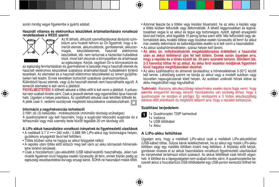 során mindig vegye ﬁgyelembe a gyártó adatait.Használt villamos és elektronikus készülékek ártalmatlanítására vonatkozó rendelkezések a WEEE szerintAz itt látható, áthúzott szeméttartályokat ábrázoló szim-bólum arra hivatott felhívni az Ön ﬁgyelmét, hogy a le-merült elemek, akkumulátorok, gombelemek, akkucso-magok,  készülékelemek,  használt  elektromos készülékek, stb. nem tartoznak a háztartási hulladékok közé, mivel kárt okoznak a környezetben és ártalmasak az egészségre. Kérjük, segítsen Ön is környezetünk és az egészség fenntartásában és gyermekeivel is beszélje meg a használt elemek és használt elektromos készülékek szabályos ártalmatlanítását/ hulladékként történő kezelését. Az elemeket és a használt elektromos készülékeket az ismert gyűjtőhe-lyeken kell leadni. Ennek keretében biztosított szabályos újrahasznosításuk.Különböző típusú elemek, vagy új és használt elemek nem használhatók együtt. A lemerült elemeket ki kell venni a játékból. FIGYELMEZTETÉS! A tölthető akkukat a töltés előtt ki kell venni a játékból. A póluso-kat nem szabad rövidre zárni. Csak a javasolt elemek vagy egyenértékű típus használ-ható. Ügyeljen a helyes polaritásra. Az újratölthető akkukat csak felnőttek tölthetik fel.A játék csak II. védelmi osztálynak megfelelő készülékekre csatlakoztatható.  Információ a nagyfrekvenciás terhelésről2.1091 (d) (3) bekezdés - mobileszközök (minimális távolság szükséges)A quadrocopterot úgy kell használni, hogy a sugárzást kibocsátó sugárzás és a felhasználó vagy más személy teste között legalább 20 cm távolság volt.A LiPo akkuk használatára vonatkozó irányelvek és ﬁgyelmeztető utasítások•  A mellékelt 3.7 V   240 mAh / 0.888 Wh LiPo-akkut egy biztonságos helyen, gyúlékony anyagoktól távol kell feltölteni.•  Töltés közben soha ne hagyja az akkut felügyelet nélkül. •  A repülés utáni töltés előtt először meg kell várni az akku környezeti hőmérsék-letre történő lehűlését.•  Csak a hozzátartozó Lipo-akkutöltőt (USB kábel/vezérlő) használhatja. Jelen tud-nivalók ﬁgyelmen kívül hagyása esetén tűzveszély áll fenn, ennek folytán pedig az egészség veszélyeztetése és/vagy anyagi károk. SOHA ne használjon másik töltőt.•  Azonnal fejezze be a töltési vagy kisülési folyamatot, ha az akku a kisülés vagy a töltés közben felfúvódik vagy deformálódik. A lehető leggyorsabban és legóva-tosabban vegye ki az akkut és tegye egy biztonságos, nyitott, éghető anyagoktól távol eső helyre, ahol legalább 15 percig tartsa szem előtt. Már felfúvódott vagy de-formálódott akku további töltése vagy kisütése esetén tűzveszély áll fenn! Az akkut már csekély deformáció és ballonképződés esetén is ki kell vonni a használatból.•  Az akkut szobahőmérsékleten, száraz helyen kell tárolni.•  Az  akku  ún.  mélykisülésének  megakadályozása  érdekében  a  használat után  az akkut  feltétlenül újra  fel kell  tölteni.  Ennek során  ügyeljen arra, hogy a repülés és a töltés között kb. 20 perc szünetet tartson. Időnként (kb. 2-3 havonta) töltse fel az akkut. Az akku fenti kezelési módjának ﬁgyelmen kívül hagyása meghibásodást okozhat.•  Az akku szállításához és átmeneti tárolásához a hőmérsékletnek 5-50°C között kell lennie. Lehetőség szerint ne tárolja az akkut vagy a modellt autóban vagy közvetlen napsugárzásnak kitett helyen. Az autóban uralkodó hőnek kitéve az akku megsérülhet vagy kigyulladhat.Tudnivaló: Alacsony akkufeszültség/-teljesítmény esetén észre fogja venni, hogy jelentős  kiegyenlítő  és/vagy irányító  mozdulatokra van  szükség  ahhoz, hogy  a quadrocopter ne  kezdjen  el  pörögni. Ez  rendszerint a  3  Voltos  akkufeszültség elérése előtt jelentkezik és megfelelő időpont arra, hogy a repülést befejezzük.Szállítási terjedelem11 x Quadrocopter 720P kamerával1 x Irattárca   1 x USB töltőkábel   1 x AkkuA LiPo-akku feltöltéseÜgyeljen  arra,  hogy  a  mellékelt  LiPo-akkut  csak  a  mellékelt  LiPo-akkutöltővel (USB-kábel) töltse. Súlyos károk keletkezhetnek, ha az akkut egy másik LiPo-akku töltőben vagy egy másféle töltőben kísérli meg feltölteni. A folytatás előtt kérjük, gondosan olvassa el az akkuk használatára vonatkozó ﬁgyelmeztető utasításokat és irányelveket tartalmazó előző szakaszt. Az akkuk feltöltését csak felnőtt végez-heti. A töltőket és a tápegységeket nem szabad rövidre zárni. A quadrocopterbe be-szerelt akkut a hozzátartozó USB-töltőkábellel egy USB-porton keresztül töltheti fel:45