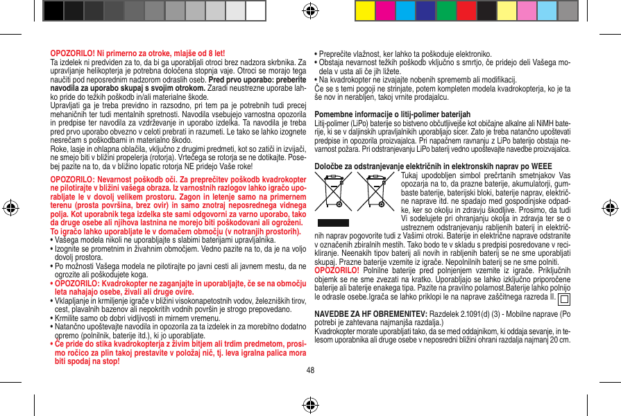 OPOZORILO! Ni primerno za otroke, mlajše od 8 let!Ta izdelek ni predviden za to, da bi ga uporabljali otroci brez nadzora skrbnika. Za upravljanje helikopterja je potrebna določena stopnja vaje. Otroci se morajo tega naučiti pod neposrednim nadzorom odraslih oseb. Pred prvo uporabo: preberite navodila za uporabo skupaj s svojim otrokom. Zaradi neustrezne uporabe lah-ko pride do težkih poškodb in/ali materialne škode. Upravljati ga je treba  previdno in  razsodno, pri  tem pa  je potrebnih tudi precej mehaničnih ter tudi mentalnih spretnosti. Navodila vsebujejo varnostna opozorila in predpise ter navodila za vzdrževanje in uporabo izdelka. Ta navodila je treba pred prvo uporabo obvezno v celoti prebrati in razumeti. Le tako se lahko izognete nesrečam s poškodbami in materialno škodo. Roke, lasje in ohlapna oblačila, vključno z drugimi predmeti, kot so zatiči in izvijači, ne smejo biti v bližini propelerja (rotorja). Vrtečega se rotorja se ne dotikajte. Pose-bej pazite na to, da v bližino lopatic rotorja NE pridejo Vaše roke! OPOZORILO: Nevarnost poškodb oči. Za preprečitev poškodb kvadrokopter ne pilotirajte v bližini vašega obraza. Iz varnostnih razlogov lahko igračo upo-rabljate le v dovolj velikem prostoru. Zagon in  letenje samo na  primernem terenu (prosta površina,  brez ovir) in  samo znotraj neposrednega  vidnega polja. Kot uporabnik tega izdelka ste sami odgovorni za varno uporabo, tako da druge osebe ali njihova lastnina ne morejo biti poškodovani ali ogroženi.To igračo lahko uporabljate le v domačem območju (v notranjih prostorih).•  Vašega modela nikoli ne uporabljajte s slabimi baterijami upravljalnika. •  Izognite se prometnim in živahnim območjem. Vedno pazite na to, da je na voljo dovolj prostora. •  Po možnosti Vašega modela ne pilotirajte po javni cesti ali javnem mestu, da ne ogrozite ali poškodujete koga. •  OPOZORILO: Kvadrokopter ne zaganjajte in uporabljajte, če se na območju leta nahajajo osebe, živali ali druge ovire.•  Vklapljanje in krmiljenje igrače v bližini visokonapetostnih vodov, železniških tirov, cest, plavalnih bazenov ali nepokritih vodnih površin je strogo prepovedano.•  Krmilite samo ob dobri vidljivosti in mirnem vremenu.•  Natančno upoštevajte navodila in opozorila za ta izdelek in za morebitno dodatno opremo (polnilnik, baterije itd.), ki jo uporabljate.•  Če pride do stika kvadrokopterja z živim bitjem ali trdim predmetom, prosi-mo ročico za plin takoj prestavite v položaj nič, tj. leva igralna palica mora biti spodaj na stop!•  Preprečite vlažnost, ker lahko ta poškoduje elektroniko. •  Obstaja nevarnost težkih poškodb vključno s smrtjo, če pridejo deli Vašega mo-dela v usta ali če jih ližete. •  Na kvadrokopter ne izvajajte nobenih sprememb ali modiﬁkacij.Če se s temi pogoji ne strinjate, potem kompleten modela kvadrokopterja, ko je ta še nov in nerabljen, takoj vrnite prodajalcu.Pomembne informacije o litij-polimer baterijahLitij-polimer (LiPo) baterije so bistveno občutljivejše kot običajne alkalne ali NiMH bate-rije, ki se v daljinskih upravljalnikih uporabljajo sicer. Zato je treba natančno upoštevati predpise in opozorila proizvajalca. Pri napačnem ravnanju z LiPo baterijo obstaja ne-varnost požara. Pri odstranjevanju LiPo baterij vedno upoštevajte navedbe proizvajalca. Določbe za odstranjevanje električnih in elektronskih naprav po WEEETukaj  upodobljen  simbol  prečrtanih  smetnjakov  Vas opozarja na to, da prazne baterije, akumulatorji, gum-baste baterije, baterijski bloki, baterije naprav, električ-ne naprave itd. ne spadajo med gospodinjske odpad-ke, ker so okolju in zdravju škodljive. Prosimo, da tudi Vi sodelujete pri ohranjanju okolja in zdravja ter se o ustreznem odstranjevanju rabljenih baterij in električ-nih naprav pogovorite tudi z Vašimi otroki. Baterije in električne naprave odstranite v označenih zbiralnih mestih. Tako bodo te v skladu s predpisi posredovane v reci-kliranje. Neenakih tipov baterij ali novih in rabljenih baterij se ne sme uporabljati skupaj. Prazne baterije vzemite iz igrače. Nepolnilnih baterij se ne sme polniti. OPOZORILO!  Polnilne  baterije  pred  polnjenjem  vzemite  iz  igrače.  Priključnih objemk se ne sme zvezati na kratko. Uporabljajo se lahko izključno priporočene baterije ali baterije enakega tipa. Pazite na pravilno polarnost.Baterije lahko polnijo le odrasle osebe.Igrača se lahko priklopi le na naprave zaščitnega razreda II.  NAVEDBE ZA HF OBREMENITEV: Razdelek 2.1091(d) (3) - Mobilne naprave (Po potrebi je zahtevana najmanjša razdalja.)Kvadrokopter morate uporabljati tako, da se med oddajnikom, ki oddaja sevanje, in te-lesom uporabnika ali druge osebe v neposredni bližini ohrani razdalja najmanj 20 cm.48