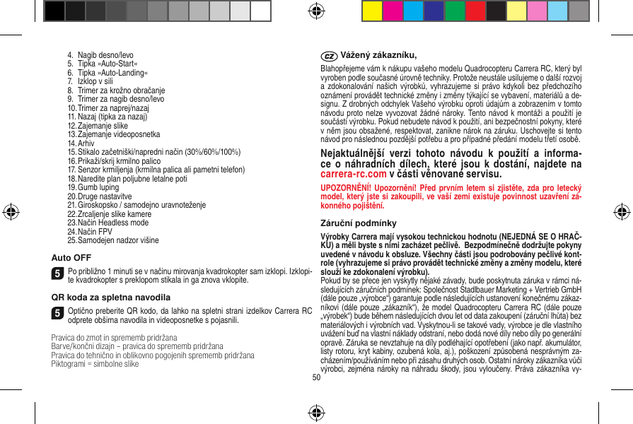   4.  Nagib desno/levo  5.  Tipka »Auto-Start«  6.  Tipka »Auto-Landing«  7.  Izklop v sili  8.  Trimer za krožno obračanje  9.  Trimer za nagib desno/levo  10. Trimer za naprej/nazaj  11. Nazaj (tipka za nazaj)  12. Zajemanje slike  13. Zajemanje videoposnetka  14. Arhiv  15. Stikalo začetniški/napredni način (30%/60%/100%)  16. Prikaži/skrij krmilno palico  17. Senzor krmiljenja (krmilna palica ali pametni telefon)  18. Naredite plan poljubne letalne poti  19. Gumb luping  20. Druge nastavitve  21. Giroskopsko / samodejno uravnoteženje  22. Zrcaljenje slike kamere  23. Način Headless mode  24. Način FPV  25. Samodejen nadzor višineAuto OFF5Po približno 1 minuti se v načinu mirovanja kvadrokopter sam izklopi. Izklopi-te kvadrokopter s preklopom stikala in ga znova vklopite. QR koda za spletna navodila5Optično preberite QR kodo, da lahko na spletni strani izdelkov Carrera RC odprete obširna navodila in videoposnetke s pojasnili.Pravica do zmot in sprememb pridržana Barve/končni dizajn – pravica do sprememb  pridržanaPravica do tehnično in oblikovno pogojenih sprememb pridržanaPiktogrami = simbolne slike Vážený zákazníku,Blahopřejeme vám k nákupu vašeho modelu Quadrocopteru Carrera RC, který byl vyroben podle současné úrovně techniky. Protože neustále usilujeme o další rozvoj a zdokonalování našich výrobků, vyhrazujeme si  právo kdykoli bez předchozího oznámení provádět technické změny i změny týkající se vybavení, materiálů a de-signu. Z drobných odchylek Vašeho výrobku oproti údajům a zobrazením v tomto návodu proto nelze vyvozovat žádné nároky. Tento návod k montáži a použití je součástí výrobku. Pokud nebudete návod k použití, ani bezpečnostní pokyny, které v něm jsou obsažené, respektovat, zanikne nárok na záruku. Uschovejte si tento návod pro následnou pozdější potřebu a pro případné předání modelu třetí osobě.Nejaktuálnější  verzi  tohoto  návodu  k  použití  a  informa-ce  o  náhradních  dílech,  které  jsou  k  dostání,  najdete  na  carrera-rc.com v části věnované servisu.UPOZORNĚNÍ! Upozornění! Před prvním letem si  zjistěte,  zda pro   letecký model, který jste si zakoupili, ve vaší zemi  existuje povinnost uzavření zá-konného pojištění.Záruční podmínkyVýrobky Carrera mají vysokou technickou hodnotu (NEJEDNÁ SE O HRAČ-KU) a měli byste s nimi zacházet pečlivě.  Bezpodmínečně dodržujte pokyny uvedené v návodu k obsluze. Všechny části jsou podrobovány pečlivé kont-role (vyhrazujeme si právo provádět technické změny a změny modelu, které slouží ke zdokonalení výrobku). Pokud by se přece jen vyskytly nějaké závady, bude poskytnuta záruka v rámci ná-sledujících záručních podmínek: Společnost Stadlbauer Marketing + Vertrieb GmbH (dále pouze „výrobce“) garantuje podle následujících ustanovení konečnému zákaz-níkovi (dále pouze „zákazník“), že model Quadrocopteru Carrera RC (dále pouze „výrobek“) bude během následujících dvou let od data zakoupení (záruční lhůta) bez materiálových i výrobních vad. Vyskytnou-li se takové vady, výrobce je dle vlastního uvážení buď na vlastní náklady odstraní, nebo dodá nové díly nebo díly po generální opravě. Záruka se nevztahuje na díly podléhající opotřebení (jako např. akumulátor, listy rotoru, kryt kabiny, ozubená kola, aj.), poškození způsobená nesprávným za-cházením/používáním nebo při zásahu druhých osob. Ostatní nároky zákazníka vůči výrobci, zejména nároky na náhradu škody, jsou vyloučeny. Práva zákazníka vy-50