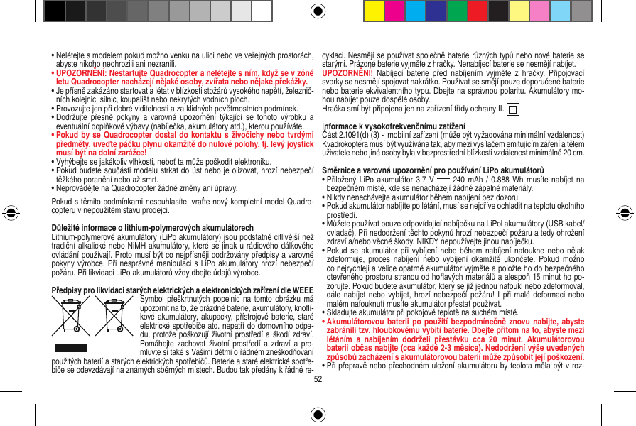 •   Nelétejte s modelem pokud možno venku na ulici nebo ve veřejných prostorách, abyste nikoho neohrozili ani nezranili.•  UPOZORNĚNÍ: Nestartujte Quadrocopter a nelétejte s ním, když se v zóně letu Quadrocopter nacházejí nějaké osoby, zvířata nebo nějaké překážky.•   Je přísně zakázáno startovat a létat v blízkosti stožárů vysokého napětí, železnič-ních kolejnic, silnic, koupališť nebo nekrytých vodních ploch.•   Provozujte jen při dobré viditelnosti a za klidných povětrnostních podmínek.•   Dodržujte  přesně  pokyny a  varovná  upozornění  týkající  se  tohoto  výrobku  a eventuální doplňkové výbavy (nabíječka, akumulátory atd.), kterou používáte.•   Pokud by se Quadrocopter dostal do  kontaktu s  živočichy nebo tvrdými předměty, uveďte páčku plynu okamžitě do nulové polohy, tj. levý joystick musí být na dolní zarážce!•   Vyhýbejte se jakékoliv vlhkosti, neboť ta může poškodit elektroniku. •   Pokud budete součásti modelu strkat do úst nebo je olizovat, hrozí nebezpečí těžkého poranění nebo až smrt.•  Neprovádějte na Quadrocopter žádné změny ani úpravy.Pokud s těmito podmínkami nesouhlasíte, vraťte nový kompletní model Quadro-copteru v nepoužitém stavu prodejci.  Důležité informace o lithium-polymerových akumulátorechLithium-polymerové akumulátory (LiPo akumulátory) jsou podstatně citlivější než tradiční alkalické nebo NiMH akumulátory, které se jinak u rádiového dálkového ovládání používají. Proto musí být co nejpřísněji dodržovány předpisy a varovné pokyny výrobce. Při nesprávné manipulaci s LiPo akumulátory hrozí nebezpečí požáru. Při likvidaci LiPo akumulátorů vždy dbejte údajů výrobce.Předpisy pro likvidaci starých elektrických a elektronických zařízení dle WEEESymbol  přeškrtnutých popelnic  na  tomto  obrázku má upozornit na to, že prázdné baterie, akumulátory, knoﬂí-kové  akumulátory, akupacky, přístrojové baterie,  staré elektrické spotřebiče atd. nepatří do domovního odpa-du, protože poškozují životní prostředí a škodí zdraví. Pomáhejte zachovat  životní  prostředí a  zdraví  a  pro-mluvte si také s Vašimi dětmi o řádném zneškodňování použitých baterií a starých elektrických spotřebičů. Baterie a staré elektrické spotře-biče se odevzdávají na známých sběrných místech. Budou tak předány k řádné re-cyklaci. Nesmějí se používat společně baterie různých typů nebo nové baterie se starými. Prázdné baterie vyjměte z hračky. Nenabíjecí baterie se nesmějí nabíjet. UPOZORNĚNÍ!  Nabíjecí  baterie  před  nabíjením  vyjměte  z hračky.  Připojovací svorky se nesmějí spojovat nakrátko. Používat se smějí pouze doporučené baterie nebo baterie ekvivalentního typu. Dbejte na správnou polaritu. Akumulátory mo-hou nabíjet pouze dospělé osoby.Hračka smí být připojena jen na zařízení třídy ochrany II.  Informace k vysokofrekvenčnímu zatíženíČást 2.1091(d) (3) -  mobilní zařízení (může být vyžadována minimální vzdálenost)Kvadrokoptéra musí být využívána tak, aby mezi vysílačem emitujícím záření a tělem uživatele nebo jiné osoby byla v bezprostřední blízkosti vzdálenost minimálně 20 cm.Směrnice a varovná upozornění pro používání LiPo akumulátorů•  Přiložený  LiPo akumulátor 3.7  V    240 mAh  / 0.888  Wh musíte  nabíjet  na bezpečném místě, kde se nenacházejí žádné zápalné materiály.•  Nikdy nenechávejte akumulátor během nabíjení bez dozoru. •  Pokud akumulátor nabíjíte po létání, musí se nejdříve ochladit na teplotu okolního prostředí.•  Můžete používat pouze odpovídající nabíječku na LiPol akumulátory (USB kabel/ ovladač). Při nedodržení těchto pokynů hrozí nebezpečí požáru a tedy ohrožení zdraví a/nebo věcné škody. NIKDY nepoužívejte jinou nabíječku.•  Pokud se  akumulátor  při vybíjení  nebo během nabíjení  nafoukne nebo  nějak zdeformuje,  proces nabíjení  nebo vybíjení  okamžitě ukončete.  Pokud možno co nejrychleji a velice opatrně akumulátor vyjměte a položte ho do bezpečného otevřeného prostoru stranou od hořlavých materiálů a alespoň 15 minut ho po-zorujte. Pokud budete akumulátor, který se již jednou nafoukl nebo zdeformoval, dále nabíjet  nebo vybíjet,  hrozí nebezpečí  požáru! I  při malé deformaci  nebo malém nafouknutí musíte akumulátor přestat používat.•  Skladujte akumulátor při pokojové teplotě na suchém místě.•  Akumulátorovou  baterii  po použití  bezpodmínečně znovu  nabijte, abyste zabránili tzv. hloubkovému vybití baterie. Dbejte přitom na to, abyste mezi létáním  a  nabíjením  dodrželi  přestávku  cca  20  minut.  Akumulátorovou baterii občas nabijte (cca každé 2-3 měsíce). Nedodržení výše uvedených způsobů zacházení s akumulátorovou baterií může způsobit její poškození.•  Při přepravě nebo přechodném uložení akumulátoru by teplota měla být v roz-52