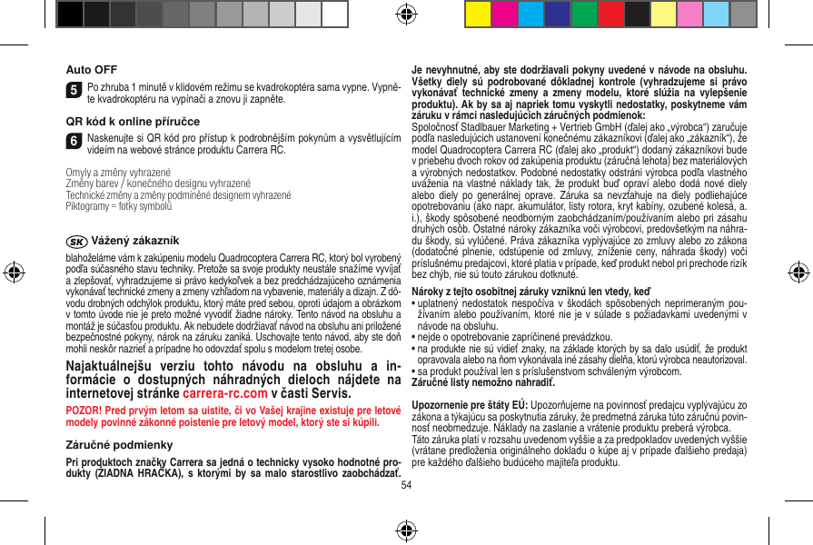 Auto OFF5Po zhruba 1 minutě v klidovém režimu se kvadrokoptéra sama vypne. Vypně-te kvadrokoptéru na vypínači a znovu ji zapněte.QR kód k online příručce6Naskenujte si QR kód pro přístup k podrobnějším pokynům a vysvětlujícím videím na webové stránce produktu Carrera RC.Omyly a změny vyhrazené Změny barev / konečného designu vyhrazenéTechnické změny a změny podmíněné designem vyhrazené Piktogramy = fotky symbolů Vážený zákazníkblahoželáme vám k zakúpeniu modelu Quadrocoptera Carrera RC, ktorý bol vyrobený podľa súčasného stavu techniky. Pretože sa svoje produkty neustále snažíme vyvíjať a zlepšovať, vyhradzujeme si právo kedykoľvek a bez predchádzajúceho oznámenia vykonávať technické zmeny a zmeny vzhľadom na vybavenie, materiály a dizajn. Z dô-vodu drobných odchýlok produktu, ktorý máte pred sebou, oproti údajom a obrázkom v tomto úvode nie je preto možné vyvodiť žiadne nároky. Tento návod na obsluhu a montáž je súčasťou produktu. Ak nebudete dodržiavať návod na obsluhu ani priložené bezpečnostné pokyny, nárok na záruku zaniká. Uschovajte tento návod, aby ste doň mohli neskôr nazrieť a prípadne ho odovzdať spolu s modelom tretej osobe. Najaktuálnejšu  verziu  tohto  návodu  na  obsluhu  a  in-formácie  o  dostupných  náhradných  dieloch  nájdete  na  internetovej stránke carrera-rc.com v časti Servis.POZOR! Pred prvým letom sa uistite, či vo Vašej krajine existuje pre letové modely povinné zákonné poistenie pre letový model, ktorý ste si kúpili.Záručné podmienkyPri produktoch značky Carrera sa jedná o technicky vysoko hodnotné pro-dukty  (ŽIADNA HRAČKA),  s ktorými  by  sa malo  starostlivo zaobchádzať. Je nevyhnutné, aby ste dodržiavali pokyny uvedené v návode na obsluhu. Všetky  diely  sú  podrobované  dôkladnej  kontrole  (vyhradzujeme si  právo vykonávať  technické zmeny  a zmeny  modelu, ktoré  slúžia  na  vylepšenie produktu). Ak by sa aj napriek tomu vyskytli nedostatky, poskytneme vám záruku v rámci nasledujúcich záručných podmienok: Spoločnosť Stadlbauer Marketing + Vertrieb GmbH (ďalej ako „výrobca“) zaručuje podľa nasledujúcich ustanovení konečnému zákazníkovi (ďalej ako „zákazník“), že model Quadrocoptera Carrera RC (ďalej ako „produkt“) dodaný zákazníkovi bude v priebehu dvoch rokov od zakúpenia produktu (záručná lehota) bez materiálových a výrobných nedostatkov. Podobné nedostatky odstráni výrobca podľa vlastného uváženia na vlastné náklady tak,  že produkt buď opraví alebo dodá  nové diely alebo  diely po  generálnej oprave.  Záruka sa  nevzťahuje  na  diely podliehajúce opotrebovaniu (ako napr. akumulátor, listy rotora, kryt kabíny, ozubené kolesá, a. i.), škody spôsobené neodborným zaobchádzaním/používaním alebo pri zásahu druhých osôb. Ostatné nároky zákazníka voči výrobcovi, predovšetkým na náhra-du škody, sú vylúčené. Práva zákazníka vyplývajúce zo zmluvy alebo zo zákona (dodatočné plnenie, odstúpenie od  zmluvy, zníženie ceny, náhrada škody) voči príslušnému predajcovi, ktoré platia v prípade, keď produkt nebol pri prechode rizík bez chýb, nie sú touto zárukou dotknuté.Nároky z tejto osobitnej záruky vzniknú len vtedy, keď   •  uplatnený nedostatok  nespočíva  v škodách spôsobených  neprimeraným pou-žívaním alebo používaním, ktoré nie je v súlade s požiadavkami uvedenými v návode na obsluhu.•  nejde o opotrebovanie zapríčinené prevádzkou.•  na produkte nie sú vidieť znaky, na základe ktorých by sa dalo usúdiť, že produkt opravovala alebo na ňom vykonávala iné zásahy dielňa, ktorú výrobca neautorizoval.•  sa produkt používal len s príslušenstvom schváleným výrobcom.Záručné listy nemožno nahradiť. Upozornenie pre štáty EÚ: Upozorňujeme na povinnosť predajcu vyplývajúcu zo zákona a týkajúcu sa poskytnutia záruky, že predmetná záruka túto záručnú povin-nosť neobmedzuje. Náklady na zaslanie a vrátenie produktu preberá výrobca. Táto záruka platí v rozsahu uvedenom vyššie a za predpokladov uvedených vyššie (vrátane predloženia originálneho dokladu o kúpe aj v prípade ďalšieho predaja) pre každého ďalšieho budúceho majiteľa produktu. 54