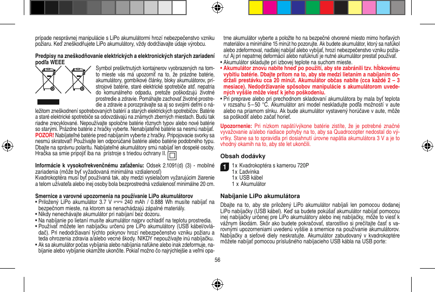 prípade nesprávnej manipulácie s LiPo akumulátormi hrozí nebezpečenstvo vzniku požiaru. Keď zneškodňujete LiPo akumulátory, vždy dodržiavajte údaje výrobcu.Predpisy na zneškodňovanie elektrických a elektronických starých zariadení podľa WEEESymbol preškrtnutých kontajnerov vyobrazených na tom-to mieste  vás má  upozorniť  na to,  že prázdne  batérie, akumulátory, gombíkové články, bloky akumulátorov, prí-strojové batérie, staré elektrické spotrebiče atď. nepatria do  komunálneho  odpadu,  pretože  poškodzujú  životné prostredie a zdravie. Pomáhajte zachovať životné prostre-die a zdravie a porozprávajte sa aj so svojimi deťmi o ná-ležitom zneškodnení spotrebovaných batérií a starých elektrických spotrebičov. Batérie a staré elektrické spotrebiče sa odovzdávajú na známych zberných miestach. Budú tak riadne zrecyklované. Nepoužívajte spoločne batérie rôznych typov alebo nové batérie so starými. Prázdne batérie z hračky vyberte. Nenabíjateľné batérie sa nesmú nabíjať. POZOR! Nabíjateľné batérie pred nabíjaním vyberte z hračky. Pripojovacie svorky sa nesmú skratovať! Používajte len odporúčané batérie alebo batérie podobného typu. Dbajte na správnu polaritu. Nabíjateľné akumulátory smú nabíjať len dospelé osoby.Hračka sa smie pripojiť iba na  prístroje s triedou ochrany II.  Informácie k  vysokofrekvenčnému zaťaženiu: Odsek  2.1091(d) (3) -  mobilné zariadenia (môže byť vyžadovaná minimálna vzdialenosť)Kvadrokoptéra musí byť používaná tak, aby medzi vysielačom vyžarujúcim žiarenie a telom užívateľa alebo inej osoby bola bezprostredná vzdialenosť minimálne 20 cm.Smernice a varovné upozornenia na používanie LiPo akumulátorov•  Priložený  LiPo akumulátor 3.7  V    240  mAh /  0.888 Wh  musíte nabíjať na bezpečnom mieste, na ktorom sa nenachádzajú zápalné materiály.•  Nikdy nenechávajte akumulátor pri nabíjaní bez dozoru. •  Na nabíjanie po lietaní musíte akumulátor najprv ochladiť na teplotu prostredia.•  Používať môžete len nabíjačku určenú pre LiPo akumulátory (USB kábel/ovlá-dač). Pri nedodržiavaní týchto pokynov hrozí nebezpečenstvo vzniku požiaru a teda ohrozenia zdravia a/alebo vecné škody. NIKDY nepoužívajte inú nabíjačku.•  Ak sa akumulátor počas vybíjania alebo nabíjania nafúkne alebo inak zdeformuje, na-bíjanie alebo vybíjanie okamžite ukončite. Pokiaľ možno čo najrýchlejšie a veľmi opa-trne akumulátor vyberte a položte ho na bezpečné otvorené miesto mimo horľavých materiálov a minimálne 15 minút ho pozorujte. Ak budete akumulátor, ktorý sa nafúkol alebo zdeformoval, naďalej nabíjať alebo vybíjať, hrozí nebezpečenstvo vzniku požia-ru! Aj pri nepatrnej deformácií alebo nafúknutí je nutné akumulátor prestať používať.•  Akumulátor skladujte pri izbovej teplote na suchom mieste.•  Akumulátor znovu nabite hneď po použití, aby ste zabránili tzv. hĺbkovému vybitiu batérie. Dbajte pritom na to, aby ste medzi lietaním a nabíjaním do-držali prestávku cca 20 minút. Akumulátor občas nabite (cca každé 2 – 3 mesiace). Nedodržiavanie spôsobov manipulácie s akumulátorom uvede-ných vyššie môže viesť k jeho poškodeniu.•  Pri preprave alebo pri prechodnom skladovaní akumulátora by mala byť teplota v rozsahu 5 – 50 °C. Akumulátor ani model neskladujte podľa možností v aute alebo na priamom slnku. Ak bude akumulátor vystavený horúčave v aute, môže sa poškodiť alebo začať horieť.Upozornenie: Pri  nízkom napätí/výkone  batérie  zistíte, že  je  potrebné značné vyvažovanie a/alebo riadiace pohyby na to, aby sa Quadrocopter nedostal do vý-vrtky. Stane sa to spravidla pri dosiahnutí úrovne napätia akumulátora 3 V a je to vhodný okamih na to, aby ste let ukončili.Obsah dodávky11 x Kvadrokoptéra s kamerou 720P1 x Ľadvinka  1 x USB kábel  1  x AkumulátorNabíjanie LiPo akumulátoraDbajte na  to, aby  ste  priložený  LiPo  akumulátor nabíjali  len  pomocou dodanej LiPo nabíjačky (USB kábel). Keď sa budete pokúšať akumulátor nabíjať pomocou inej nabíjačky určenej pre LiPo akumulátory alebo inej nabíjačky, môže to viesť k vážnym škodám. Skôr ako budete pokračovať, starostlivo si prečítajte časť s va-rovnými upozorneniami uvedenú vyššie a smernice na používanie akumulátorov. Nabíjačky a  sieťové diely  neskratujte. Akumulátor zabudovaný v  kvadrokoptére môžete nabíjať pomocou príslušného nabíjacieho USB kábla na USB porte:56