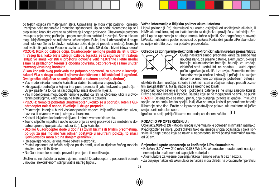 do teških ozljeda i/ili materijalnih šteta. Upravljanje se mora vršiti pažljivo i oprezno i zahtjeva neke mehaničke i mentalne sposobnosti. Uputa sadrži sigurnosne upute i propise kao i naputke vezane za održavanje i pogon proizvoda. Obavezno je potrebno ovu uputu prije prvog puštanja u pogon kompletno pročitati i razumjeti. Samo tako se mogu izbjeći nezgode sa ozljedama i oštećenjima. Ruke, kosu i labavu odjeću i druge predmete kao što su to olovke i odvijače držite dalje od propelera (rotora). Nemojte dodirivati rotirajući rotor Posebno pazite na to, da ruke NE dođu u blizini listova rotora!POZOR: Rizik od ozljede očiju. Quadrocopter nemojte pustiti da leti u blizi-ni Vašeg lica, kako biste izbjegli ozljede. Igračka se iz sigurnosnih razloga isključivo smije koristiti u prostoriji dovoljne veličine.Krenite i letite uređaj samo na prikladnom terenu (slobodna površina, bez prepreka) i samo unutar izravnog vizualnog kontakta.Vi kao korisnik ovog proizvoda ste potpuno odgovorni, za sigurno rukovanje, kako ni Vi, a ni druge osobe ili njihovo vlasništvo ne bi bili oštećeni ili ugroženi.Ova igračka isključivo se smije koristiti u kućnom području (Indoor).•  Vaš model nikada nemojte koristiti sa slabim baterijama u upravljaču.•  Izbjegavajte područja u kojima ima puno prometa ili jako frekventna područja. - Uvijek pazite na to, da na raspolaganju imate dovoljno mjesta.•  Vaš model prema mogućnosti nemojte puštati da leti na otvorenoj ulici ili u otvo-renim područjima, kako nikoga ne biste ugrozili ili ozlijedili. •  POZOR: Nemojte pokretati Quadrocopter ukoliko se u području letenja Qu-adrocopter nalazi osobe, životinje ili druge prepreke. •  Pokretanje i letenje u blizini visokonaponskih vodova, željezničkih tračnica, ulica, bazena ili otvorene vode je strogo zabranjeno.•  Koristiti isključivo kod dobre vidljivosti i mirnih vremenskih uvjeta.•  Točno slijedite naputke i upute upozorenja za ovaj proiz-vod i za možebitnu do-datnu opremu (punjač, akumulator itd.), koju koristite.•  Ukoliko Quadrocopter dođe u dodir sa živim bićima ili tvrdim predmetima, polugu za gas molimo Vas odmah postavite u neultralni položaj, to znači lijevi Joystick mora biti na donjem graničniku!•  Izbjegavajte vlagu, jer ona može oštetiti elektroniku.•  Postoji opasnost od teških ozljeda pa do smrti, ukoliko dijelove Vašeg modela stavite u usta ili ih ližete.•  Na Quadrocopter nemojte provoditi promjene ili modiﬁkacije.Ukoliko se ne slažete sa ovim uvjetima, model Quadrocopter u potpunosti odmah u novom i nekorištenom stanju vratite natrag trgovcu.Važne informacije o litijskim polimer akumulatorimaLitijski polimer (LiPo) akumulatori su znatno osjetljiviji od uobičajenih alkalnih, ili NiMH akumulatora, koji se inače koriste za daljinske upravljače za televizije. Pro-pisi i upute upozorenja se stoga moraju točno slijediti. Kod pogrešnog rukovanja LiPo akumulatorima postoji opasnost od požara. Kada zbrinjavate LiPo akumulato-re uvijek obratite pozor na podatke proizvođača.Odredbe za zbrinjavanje električnih i elektroničkih starih uređaja prema WEEE.Ovdje naslikani simbol precrtane kante za smeće Vas upućuje na to, da prazne baterije, akumulatori, okrugle baterije,  akumulatorske   baterije, baterije  za  uređaje, električni stari uređaji itd.  ne spadaju  u kućni  otpad, pošto ugrožavaju okoliš  i zdravlje.  Pomozite  molimo Vas održavanju okoline i zdravlja i pričajte i sa svojom djecom o  urednom zbrinjavanju potrošenih  baterija  i električnih starih uređaja. Baterije i električni stari uređaji se trebaju predati pozna-tim sakupljalištima. Na taj način će se uredno reciklirati. Nejednaki tipovi baterije ili nove i potrošene baterije se ne smiju zajedno koristiti. Prazne baterije izvadite iz igračke. Baterije koje se ne mogu puniti ne smiju se puniti! POZOR! Baterije koje se mogu puniti, prije punjenja izvadite iz igračke. Priključne spojke se ne smiju kratko spojiti. Isključivo se smiju koristiti preporučene baterije ili baterije istog tipa. Pazite na ispravno postavljene polove. Akumulatore isključivo smiju puniti odrasle osobe. Igračka se smije priključiti samo na uređaj sa klasom zaštite II.  PODACI O VF OPTEREĆENJU :Odjeljak 2.1091(d) (3) - Mobilni uređaji (Eventualno je potreban minimalan razmak.)Kvadrokopter se mora upotrebljavati tako da između snopa odašiljača i tijela kori-snika ili druge osobe koja se nalazi u neposrednoj blizini postoji minimalan razmak od 20 cm.Smjernice i upute upozorenja za korištenje LiPo akumulatora.•  Priloženi 3.7 V   240 mAh / 0.888 Wh LiPo akumulator morate puniti na sigur-nom mjestu udaljenom od zapaljivih materijala. •  Akumulatore za vrijeme punjenja nikada nemojte ostaviti bez nadzora. •  Za punjenje nakon leta akumulator se najprije mora ohladiti na prostornu temperaturu.59