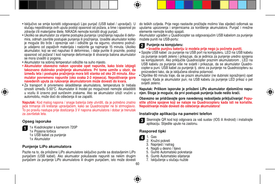 •  Isključivo se smije koristiti odgovarajući Lipo punjač (USB kabel / upravljač). U slučaju nepoštivanja ovih uputa postoji opasnost od požara, a time i opasnost po zdravlje i/ili materijalne štete. NIKADA nemojte koristiti drugi punjač. •  Ukoliko se akumulator za vrijeme postupka punjenja i pražnjenja napuše ili defor-mira, odmah završite postupak punjenja ili pražnjenja. Izvadite akumulator koliko je moguće što brže i opreznije van i odložite ga na sigurno, otvoreno područ-je udaljeno od zapaljivih materijala i nadzirite ga najmanje 15 minuta. Ukoliko akumulator, koji se već napuhao ili deformirao, i dalje punite ili praznite, postoji opasnost od požara! I kod najmanje deformacije ili stvaranja balona akumulator se mora izvaditi iz pogona.•  Akumulator na sobnoj temperaturi odložite na suho mjesto.•  Akumulator  obavezno  nakon  uporabe  opet  napunite, kako  biste  izbjegli takozvano dubinsko pražnjenje akumulatora. Pri tome uzmite u obzir, da između leta i postupka pražnjenja mora biti stanka od oko 20 minuta. Aku-mulator povremeno napunite (oko svaka 2-3 mjeseca). Nepoštivanje gore navedenih uputa za rukovanje akumulatorom može dovesti do kvara.•  Za  transport  ili  privremeno  skladištenje  akumulatora,  temperatura  bi  trebala iznositi između 5-50°C. Akumulator ili model po mogućnosti nemojte skladištiti u vozilu ili izravno pod  sunčevim  zrakama.  Ako se  akumulator izloži vrućini u automobilu, može doći do oštećenja ili se zapaliti.Naputak: Kod malog napona / snage baterija ćete utvrditi, da je potrebno znatno jače trimanje i/ili kretanje upravljačem, kako se Quadrocopter ne bi strmoglavio. To po pravilu nastupa prije dostizanja 3 V napona akumulatora i dobar je trenutak za završetak leta.Opseg isporuke11 x Kvadrokopter s kamerom 720P1 x Pojasna torbica  1 x USB kabel za punjenje  1 x AkumulatorPunjenje LiPo akumulatoraPazite na to, da priložene LiPo akumulatore isključivo punite sa dostavljenim LiPo punjačem  (USB kabel).  Ako  akumuator  pokušavate  napuniti  sa  nekim  drugim punjačem za punjenje LiPo akumulatora ili drugim punjačem, isto može dovesti do teških ozljeda. Prije nego nastavite pročitajte molimo Vas sljedeći odlomak sa uputama upozorenja i smjernicama za korištenje akumulatora. Punjač i mrežne elemente nemojte kratko spajati.Akumulator ugrađen u Quadrocopter sa odgovarajućim USB kabelom za punjenje možete puniti na USB-portu:2Punjenje na kompjuteru:•  Izvadite punjivu bateriju iz modela prije nego ju počnete puniti.•  Spojite USB kabel  za punjenje na USB port na kompjuteru. LED na USB kabelu za punjenje svijetli zeleno i prikazuje, da je jedinica za punjenje uredno spojena sa kompjuterom. Ako priključite Quadrocopter praznim akumulatorom , LED na USB kabelu za punjenje više ne svijetli i prikazuje, da se akumulator Quadro-copter-a puni. USB kabel za punjenje tj. okno za punjenje na Quadrocopteru su proizvedeni tako, da je isključena obratna polarnost.•  Otprilike 60 minuta traje, da se prazni akumulator (ne dubinski ispražnjeni) opet napuni. Kada je akumulator pun, na USB kabelu za punjenje LED prikaz o pet svijetli zeleno. Naputak: Prilikom isporuke je priloženi LiPo akumulator djelomično napu-njen. Stoga je moguće, da prvi postupak punjenja bude nešto kraći.Obavezno se pridržavajte gore navedenog redoslijeda priključivanja! Popu-stite utične spojeve koji se nalaze na Quadrocopteru kada isti ne koristite. Nepoštivanje može dovesti do oštećenja akumulatora!Instalirajte aplikaciju na pametni telefon3Skenirajte QR kod koji odgovara za vaš sustav (IOS ili Android) i instalirajte aplikaciju. Slijedite upute na zaslonu.Raspored tipki 41.  Gas2.  Kružni pokreti  3.  Naprijed / natrag  4.  Nagib u desno / lijevo  5.  Gumb Automatsko pokretanje  6.  Gumb Automatsko slijetanje  7.  Isključenje u slučaju nužde 60