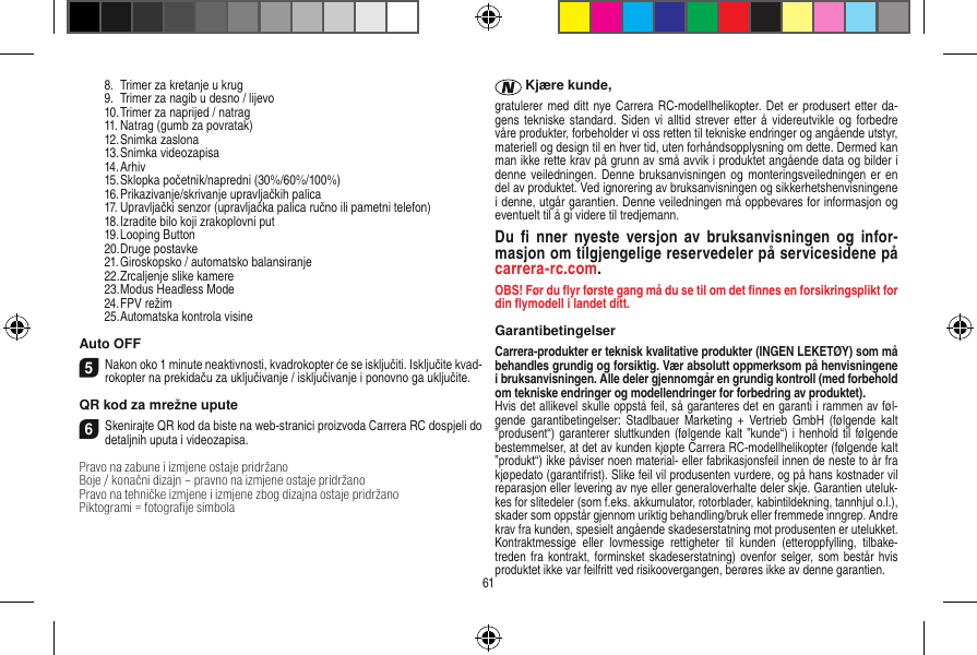   8.  Trimer za kretanje u krug  9.  Trimer za nagib u desno / lijevo  10. Trimer za naprijed / natrag   11. Natrag (gumb za povratak)  12. Snimka zaslona  13. Snimka videozapisa  14. Arhiv  15. Sklopka početnik/napredni (30%/60%/100%)  16. Prikazivanje/skrivanje upravljačkih palica  17. Upravljački senzor (upravljačka palica ručno ili pametni telefon)  18. Izradite bilo koji zrakoplovni put  19. Looping Button  20. Druge postavke  21. Giroskopsko / automatsko balansiranje  22. Zrcaljenje slike kamere  23. Modus Headless Mode  24. FPV režim  25. Automatska kontrola visineAuto OFF5Nakon oko 1 minute neaktivnosti, kvadrokopter će se isključiti. Isključite kvad-rokopter na prekidaču za uključivanje / isključivanje i ponovno ga uključite.QR kod za mrežne upute6Skenirajte QR kod da biste na web-stranici proizvoda Carrera RC dospjeli do detaljnih uputa i videozapisa.Pravo na zabune i izmjene ostaje pridržanoBoje / konačni dizajn – pravno na izmjene ostaje pridržanoPravo na tehničke izmjene i izmjene zbog dizajna ostaje pridržano Piktogrami = fotograﬁje simbola Kjære kunde,gratulerer med ditt nye Carrera RC-modellhelikopter. Det er produsert etter da-gens tekniske standard.  Siden  vi alltid strever etter å  videreutvikle og  forbedre våre produkter, forbeholder vi oss retten til tekniske endringer og angående utstyr, materiell og design til en hver tid, uten forhåndsopplysning om dette. Dermed kan man ikke rette krav på grunn av små avvik i produktet angående data og bilder i denne veiledningen. Denne  bruksanvisningen og  monteringsveiledningen  er en del av produktet. Ved ignorering av bruksanvisningen og sikkerhetshenvisningene i denne, utgår garantien. Denne veiledningen må oppbevares for informasjon og eventuelt til å gi videre til tredjemann.Du  ﬁ nner  nyeste  versjon  av  bruksanvisningen  og  infor-masjon om tilgjengelige reservedeler på servicesidene på carrera-rc.com.OBS! Før du ﬂyr første gang må du se til om det ﬁnnes en forsikringsplikt for din ﬂymodell i landet ditt.GarantibetingelserCarrera-produkter er teknisk kvalitative produkter (INGEN LEKETØY) som må behandles grundig og forsiktig. Vær absolutt oppmerksom på henvisningene i bruksanvisningen. Alle deler gjennomgår en grundig kontroll (med forbehold om tekniske endringer og modellendringer for forbedring av produktet).Hvis det allikevel skulle oppstå feil, så garanteres det en garanti i rammen av føl-gende  garantibetingelser:  Stadlbauer Marketing  + Vertrieb  GmbH  (følgende kalt ”produsent“) garanterer sluttkunden (følgende kalt ”kunde“) i  henhold  til følgende bestemmelser, at det av kunden kjøpte Carrera RC-modellhelikopter (følgende kalt ”produkt“) ikke påviser noen material- eller fabrikasjonsfeil innen de neste to år fra kjøpedato (garantifrist). Slike feil vil produsenten vurdere, og på hans kostnader vil reparasjon eller levering av nye eller generaloverhalte deler skje. Garantien uteluk-kes for slitedeler (som f.eks. akkumulator, rotorblader, kabintildekning, tannhjul o.l.), skader som oppstår gjennom uriktig behandling/bruk eller fremmede inngrep. Andre krav fra kunden, spesielt angående skadeserstatning mot produsenten er utelukket. Kontraktmessige  eller  lovmessige  rettigheter  til  kunden  (etteroppfylling,  tilbake-treden fra kontrakt, forminsket skadeserstatning) ovenfor selger, som  består hvis produktet ikke var feilfritt ved risikoovergangen, berøres ikke av denne garantien.61