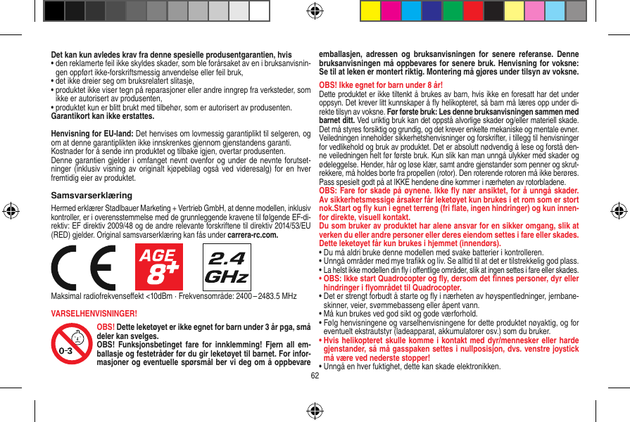 Det kan kun avledes krav fra denne spesielle produsentgarantien, hvis•  den reklamerte feil ikke skyldes skader, som ble forårsaket av en i bruksanvisnin-gen oppført ikke-forskriftsmessig anvendelse eller feil bruk,•  det ikke dreier seg om bruksrelatert slitasje,•  produktet ikke viser tegn på reparasjoner eller andre inngrep fra verksteder, som ikke er autorisert av produsenten,•  produktet kun er blitt brukt med tilbehør, som er autorisert av produsenten.Garantikort kan ikke erstattes.Henvisning for EU-land: Det henvises om lovmessig garantiplikt til selgeren, og om at denne garantiplikten ikke innskrenkes gjennom gjenstandens garanti. Kostnader for å sende inn produktet og tilbake igjen, overtar produsenten.Denne garantien gjelder i omfanget nevnt ovenfor og under de nevnte forutset-ninger (inklusiv visning av originalt kjøpebilag også  ved videresalg) for en hver fremtidig eier av produktet.SamsvarserklæringHermed erklærer Stadlbauer Marketing + Vertrieb GmbH, at denne modellen, inklusiv kontroller, er i overensstemmelse med de grunnleggende kravene til følgende EF-di-rektiv: EF direktiv 2009/48 og de andre relevante forskriftene til direktiv 2014/53/EU (RED) gjelder. Original samsvarserklæring kan fås under carrera-rc.com.                     Maksimal radiofrekvenseﬀekt &lt;10dBm · Frekvensområde: 2400 – 2483.5 MHzVARSELHENVISNINGER!OBS! Dette leketøyet er ikke egnet for barn under 3 år pga, små deler kan svelges. OBS!  Funksjonsbetinget  fare  for innklemming!  Fjern  all  em-ballasje og festetråder før du gir leketøyet til barnet. For infor-masjoner og eventuelle spørsmål ber vi deg om å oppbevare emballasjen,  adressen  og  bruksanvisningen  for  senere  referanse.  Denne bruksanvisningen må oppbevares for senere bruk. Henvisning for voksne: Se til at leken er montert riktig. Montering må gjøres under tilsyn av voksne. OBS! Ikke egnet for barn under 8 år!Dette produktet er ikke tiltenkt å brukes av barn, hvis ikke en foresatt har det under oppsyn. Det krever litt kunnskaper å ﬂy helikopteret, så barn må læres opp under di-rekte tilsyn av voksne. Før første bruk: Les denne bruksanvisningen sammen med barnet ditt. Ved uriktig bruk kan det oppstå alvorlige skader og/eller materiell skade. Det må styres forsiktig og grundig, og det krever enkelte mekaniske og mentale evner. Veiledningen inneholder sikkerhetshenvisninger og forskrifter, i tillegg til henvisninger for vedlikehold og bruk av produktet. Det er absolutt nødvendig å lese og forstå den-ne veiledningen helt før første bruk. Kun slik kan man unngå ulykker med skader og ødeleggelse. Hender, hår og løse klær, samt andre gjenstander som penner og skrut-rekkere, må holdes borte fra propellen (rotor). Den roterende rotoren må ikke berøres. Pass spesielt godt på at IKKE hendene dine kommer i nærheten av rotorbladene.OBS: Fare for skade på øynene. Ikke ﬂy nær ansiktet, for å unngå skader. Av sikkerhetsmessige årsaker får leketøyet kun brukes i et rom som er stort nok.Start og ﬂy kun i egnet terreng (fri ﬂate, ingen hindringer) og kun innen-for direkte, visuell kontakt.Du som bruker av produktet har alene ansvar for en sikker omgang, slik at verken du eller andre personer eller deres eiendom settes i fare eller skades.Dette leketøyet får kun brukes i hjemmet (innendørs).•  Du må aldri bruke denne modellen med svake batterier i kontrolleren.•  Unngå områder med mye traﬁkk og liv. Se alltid til at det er tilstrekkelig god plass.•  La helst ikke modellen din ﬂy i oﬀentlige områder, slik at ingen settes i fare eller skades.•  OBS: Ikke start Quadrocopter og ﬂy, dersom det ﬁnnes personer, dyr eller hindringer i ﬂyområdet til Quadrocopter.•  Det er strengt forbudt å starte og ﬂy i nærheten av høyspentledninger, jernbane-skinner, veier, svømmebasseng eller åpent vann.•  Må kun brukes ved god sikt og gode værforhold.•  Følg henvisningene og varselhenvisningene for dette produktet nøyaktig, og for eventuelt ekstrautstyr (ladeapparat, akkumulatorer osv.) som du bruker.•  Hvis helikopteret skulle komme i kontakt med dyr/mennesker eller harde gjenstander, så må gasspaken settes i nullposisjon, dvs. venstre joystick må være ved nederste stopper!•  Unngå en hver fuktighet, dette kan skade elektronikken. 62