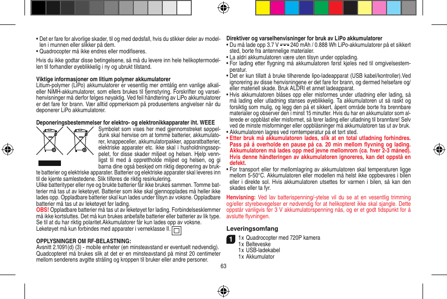 •  Det er fare for alvorlige skader, til og med dødsfall, hvis du stikker deler av model-len i munnen eller slikker på dem.•  Quadrocopter må ikke endres eller modiﬁseres.Hvis du ikke godtar disse betingelsene, så må du levere inn hele helikoptermodel-len til forhandler øyeblikkelig i ny og ubrukt tilstand.Viktige informasjoner om litium polymer akkumulatorerLitium-polymer (LiPo) akkumulatorer er vesentlig mer ømtålig enn vanlige alkali- eller NiMH-akkumulatorer, som ellers brukes til fjernstyring. Forskrifter og varsel-henvisninger må derfor følges nøyaktig. Ved feil håndtering av LiPo akkumulatorer er det fare for brann. Vær alltid oppmerksom på produsentens angivelser når du deponerer LiPo akkumulatorer.Deponeringsbestemmelser for elektro- og elektronikkapparater iht. WEEESymbolet som vises her med gjennomstreket søppel-dunk skal henvise om at tomme batterier, akkumulato-rer, knappeceller, akkumulatorpakker, apparatbatterier, elektriske apparater etc. ikke skal i husholdningssøp-pelet, for disse skader miljøet og helsen. Hjelp venn-ligst  til  med  å  opprettholde miljøet  og helsen,  og  gi barna dine også beskjed om riktig deponering av bruk-te batterier og elektriske apparater. Batterier og elektriske apparater skal leveres inn til de kjente samlestedene. Slik tilføres de riktig resirkulering. Ulike batterityper eller nye og brukte batterier får ikke brukes sammen. Tomme bat-terier må tas ut av leketøyet. Batterier som ikke skal gjennopplades må heller ikke lades opp. Oppladbare batterier skal kun lades under tilsyn av voksne. Oppladbare batterier må tas ut av leketøyet før lading. OBS! Oppladbare batterier må tas ut av leketøyet før lading. Forbindelsesklemmer må ikke kortsluttes. Det må kun brukes anbefalte batterier eller batterier av lik type. Se til at du har riktig polaritet.Akkumulatorer får kun lades opp av voksne.Leketøyet må kun forbindes med apparater i verneklasse II.  OPPLYSNINGER OM RF-BELASTNING:Avsnitt 2.1091(d) (3) - mobile enheter (en minsteavstand er eventuelt nødvendig).Quadcopteret må brukes slik at det er en minsteavstand på minst 20 centimeter mellom senderens avgitte stråling og kroppen til bruker eller andre personer.Direktiver og varselhenvisninger for bruk av LiPo akkumulatorer•  Du må lade opp 3.7 V   240 mAh / 0.888 Wh LiPo-akkumulatorer på et sikkert sted, borte fra antennelige materialer.•  La aldri akkumulatoren være uten tilsyn under opplading. •  For lading etter ﬂygning må akkumulatoren først kjøles ned til omgivelsestem-peratur.•  Det er kun tillatt å bruke tilhørende lipo-ladeapparat (USB kabel/kontroller).Ved ignorering av disse henvisningene er det fare for brann, og dermed helsefare og/eller materiell skade. Bruk ALDRI et annet ladeapparat.•  Hvis akkumulatoren blåses opp eller misformes under utladning eller lading, så må lading eller utladning stanses øyeblikkelig. Ta akkumulatoren ut så raskt og forsiktig som mulig, og legg den på et sikkert, åpent område borte fra brennbare materialer og observer den i minst 15 minutter. Hvis du har en akkumulator som al-lerede er oppblåst eller misformet, så fører lading eller utladning til brannfare! Selv ved de minste misforminger eller oppblåsninger må akkumulatoren tas ut av bruk.•  Akkumulatoren lagres ved romtemperatur på et tørt sted.•  Etter bruk må akkumulatoren lades, slik at en total utladning forhindres. Pass på å overholde en pause på ca. 20 min mellom ﬂyvning og lading. Akkumulatoren må lades opp med jevne mellomrom (ca. hver 2-3  måned). Hvis denne håndteringen av akkumulatoren ignoreres, kan det oppstå en defekt.•  For transport eller for mellomlagring av akkumulatoren skal temperaturen ligge mellom 5-50°C. Akkumulatoren eller modellen må helst ikke oppbevares i bilen eller i direkte sol.  Hvis akkumulatoren utsettes for varmen i bilen, så kan den skades eller ta fyr.Henvisning: Ved lav batterispenning/-ytelse vil  du se  at en  vesentlig  trimming og/eller styrebevegelser er nødvendig for at helikopteret ikke skal sjangle. Dette oppstår vanligvis før 3 V akkumulatorspenning nås, og er et godt tidspunkt for å avslutte ﬂyvningen.Leveringsomfang11 x Quadrocopter med 720P kamera1 x Belteveske  1 x USB-ladekabel  1 x Akkumulator63