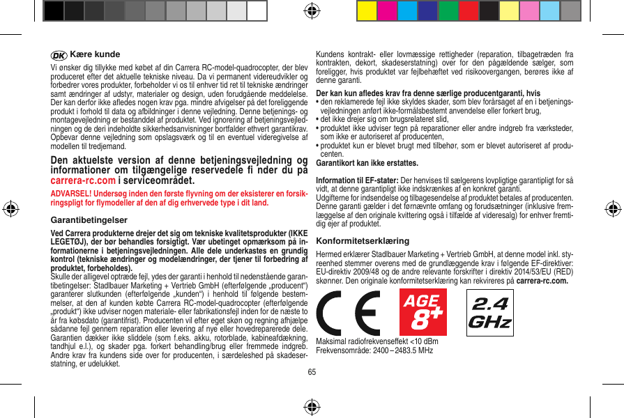  Kære kundeVi ønsker dig tillykke med købet af din Carrera RC-model-quadrocopter, der blev produceret efter det aktuelle tekniske niveau. Da vi permanent videreudvikler og forbedrer vores produkter, forbeholder vi os til enhver tid ret til tekniske ændringer samt ændringer af udstyr, materialer og design, uden forudgående meddelelse. Der kan derfor ikke aﬂedes nogen krav pga. mindre afvigelser på det foreliggende produkt i forhold til data og afbildninger i denne vejledning. Denne betjenings- og montagevejledning er bestanddel af produktet. Ved ignorering af betjeningsvejled-ningen og de deri indeholdte sikkerhedsanvisninger bortfalder ethvert garantikrav. Opbevar denne vejledning som opslagsværk og til en eventuel videregivelse af modellen til tredjemand.Den  aktuelste  version  af  denne  betjeningsvejledning  og informationer  om  tilgængelige  reservedele  ﬁ  nder  du  på carrera-rc.com i serviceområdet.ADVARSEL! Undersøg inden den første ﬂyvning om der eksisterer en forsik-ringspligt for ﬂymodeller af den af dig erhvervede type i dit land.  GarantibetingelserVed Carrera produkterne drejer det sig om tekniske kvalitetsprodukter (IKKE LEGETØJ), der bør behandles forsigtigt. Vær ubetinget opmærksom på in-formationerne i betjeningsvejledningen.  Alle dele  underkastes en  grundig kontrol (tekniske ændringer og modelændringer, der tjener til forbedring af produktet, forbeholdes).Skulle der alligevel optræde fejl, ydes der garanti i henhold til nedenstående garan-tibetingelser: Stadlbauer Marketing + Vertrieb GmbH (efterfølgende „producent“) garanterer  slutkunden  (efterfølgende  „kunden“)  i  henhold  til  følgende  bestem-melser, at  den af kunden  købte  Carrera  RC-model-quadrocopter (efterfølgende „produkt“) ikke udviser nogen materiale- eller fabrikationsfejl inden for de næste to år fra købsdato (garantifrist). Producenten vil efter eget skøn og regning afhjælpe sådanne fejl gennem reparation eller levering af nye eller hovedreparerede dele. Garantien dækker ikke  sliddele (som f.eks.  akku, rotorblade,  kabineafdækning, tandhjul  e.l.),  og  skader  pga.  forkert  behandling/brug  eller  fremmede  indgreb. Andre krav fra kundens side over for producenten, i særdeleshed på skadeser-statning, er udelukket.Kundens  kontrakt-  eller  lovmæssige  rettigheder  (reparation,  tilbagetræden  fra kontrakten,  dekort,  skadeserstatning)  over  for  den  pågældende  sælger,  som foreligger, hvis produktet var fejlbehæftet ved risikoovergangen, berøres ikke af denne garanti.Der kan kun aﬂedes krav fra denne særlige producentgaranti, hvis •  den reklamerede fejl ikke skyldes skader, som blev forårsaget af en i betjenings-vejledningen anført ikke-formålsbestemt anvendelse eller forkert brug,•  det ikke drejer sig om brugsrelateret slid,•  produktet ikke udviser tegn på reparationer eller andre indgreb fra værksteder, som ikke er autoriseret af producenten,•  produktet kun er blevet brugt med tilbehør, som er blevet autoriseret af produ-centen.Garantikort kan ikke erstattes.Information til EF-stater: Der henvises til sælgerens lovpligtige garantipligt for så vidt, at denne garantipligt ikke indskrænkes af en konkret garanti. Udgifterne for indsendelse og tilbagesendelse af produktet betales af producenten.Denne garanti gælder i det førnævnte omfang og forudsætninger (inklusive frem-læggelse af den originale kvittering også i tilfælde af videresalg) for enhver fremti-dig ejer af produktet. KonformitetserklæringHermed erklærer Stadlbauer Marketing + Vertrieb GmbH, at denne model inkl. sty-reenhed stemmer overens med de grundlæggende krav i følgende EF-direktiver: EU-direktiv 2009/48 og de andre relevante forskrifter i direktiv 2014/53/EU (RED) skønner. Den originale konformitetserklæring kan rekvireres på carrera-rc.com.                     Maksimal radiofrekvenseﬀekt &lt;10 dBm Frekvensområde: 2400 – 2483.5 MHz65