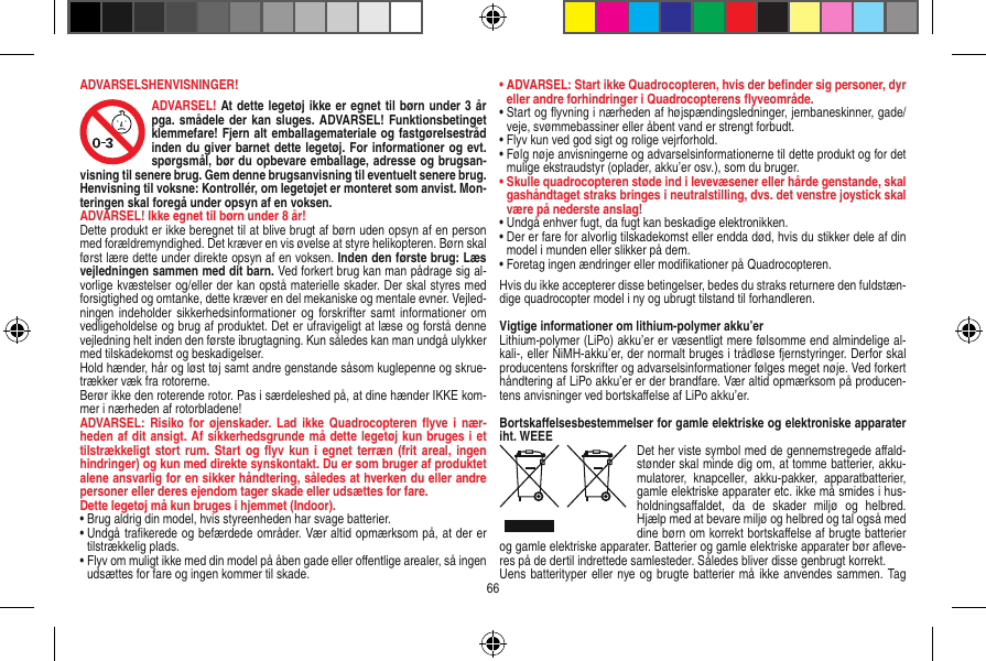 ADVARSELSHENVISNINGER!ADVARSEL! At dette legetøj ikke er egnet til børn under 3 år pga. smådele der kan sluges. ADVARSEL! Funktionsbetinget klemmefare! Fjern alt emballagemateriale og fastgørelsestråd inden du giver barnet dette legetøj. For informationer og evt. spørgsmål, bør du opbevare emballage, adresse og brugsan-visning til senere brug. Gem denne brugsanvisning til eventuelt senere brug. Henvisning til voksne: Kontrollér, om legetøjet er monteret som anvist. Mon-teringen skal foregå under opsyn af en voksen. ADVARSEL! Ikke egnet til børn under 8 år!Dette produkt er ikke beregnet til at blive brugt af børn uden opsyn af en person med forældremyndighed. Det kræver en vis øvelse at styre helikopteren. Børn skal først lære dette under direkte opsyn af en voksen. Inden den første brug: Læs vejledningen sammen med dit barn. Ved forkert brug kan man pådrage sig al-vorlige kvæstelser og/eller der kan opstå materielle skader. Der skal styres med forsigtighed og omtanke, dette kræver en del mekaniske og mentale evner. Vejled-ningen indeholder  sikkerhedsinformationer  og forskrifter samt  informationer om vedligeholdelse og brug af produktet. Det er ufravigeligt at læse og forstå denne vejledning helt inden den første ibrugtagning. Kun således kan man undgå ulykker med tilskadekomst og beskadigelser.  Hold hænder, hår og løst tøj samt andre genstande såsom kuglepenne og skrue-trækker væk fra rotorerne.Berør ikke den roterende rotor. Pas i særdeleshed på, at dine hænder IKKE kom-mer i nærheden af rotorbladene!ADVARSEL:  Risiko for  øjenskader.  Lad ikke  Quadrocopteren ﬂyve  i  nær-heden af dit ansigt. Af sikkerhedsgrunde må dette legetøj kun bruges i et tilstrækkeligt stort  rum. Start og  ﬂyv kun  i egnet terræn  (frit areal, ingen hindringer) og kun med direkte synskontakt. Du er som bruger af produktet alene ansvarlig for en sikker håndtering, således at hverken du eller andre personer eller deres ejendom tager skade eller udsættes for fare. Dette legetøj må kun bruges i hjemmet (Indoor).•  Brug aldrig din model, hvis styreenheden har svage batterier.•  Undgå traﬁkerede og befærdede områder. Vær altid opmærksom på, at der er tilstrækkelig plads.•  Flyv om muligt ikke med din model på åben gade eller  oﬀentlige arealer, så ingen udsættes for fare og ingen  kommer til skade.•  ADVARSEL: Start ikke Quadrocopteren, hvis der beﬁnder sig personer, dyr eller andre forhindringer i Quadrocopterens ﬂyveområde.•  Start og ﬂyvning i nærheden af højspændingsledninger, jernbaneskinner, gade/veje, svømmebassiner eller åbent vand er strengt forbudt.•  Flyv kun ved god sigt og rolige vejrforhold.•  Følg nøje anvisningerne og advarselsinformationerne til dette produkt og for det mulige ekstraudstyr (oplader, akku’er osv.), som du bruger.•  Skulle quadrocopteren støde ind i levevæsener eller hårde genstande, skal gashåndtaget straks bringes i neutralstilling, dvs. det venstre joystick skal være på nederste anslag!•  Undgå enhver fugt, da fugt kan beskadige elektronikken. •  Der er fare for alvorlig tilskadekomst eller endda død, hvis du stikker dele af din model i munden eller slikker på dem.•  Foretag ingen ændringer eller modiﬁkationer på Quadrocopteren.Hvis du ikke accepterer disse betingelser, bedes du straks returnere den fuldstæn-dige quadrocopter model i ny og ubrugt tilstand til forhandleren.Vigtige informationer om lithium-polymer akku’erLithium-polymer (LiPo) akku’er er væsentligt mere følsomme end almindelige al-kali-, eller NiMH-akku’er, der normalt bruges i trådløse fjernstyringer. Derfor skal producentens forskrifter og advarselsinformationer følges meget nøje. Ved forkert håndtering af LiPo akku’er er der brandfare. Vær altid opmærksom på producen-tens anvisninger ved bortskaﬀelse af LiPo akku’er.Bortskaﬀelsesbestemmelser for gamle elektriske og elektroniske apparater iht. WEEE Det her viste symbol med de gennemstregede aﬀald-stønder skal minde dig om, at tomme batterier, akku-mulatorer,  knapceller,  akku-pakker,  apparatbatterier, gamle elektriske apparater etc. ikke må smides i hus-holdningsaﬀaldet,  da  de  skader  miljø  og  helbred. Hjælp med at bevare miljø og helbred og tal også med dine børn om korrekt bortskaﬀelse af brugte batterier og gamle elektriske apparater. Batterier og gamle elektriske apparater bør aﬂeve-res på de dertil indrettede samlesteder. Således bliver disse genbrugt korrekt. Uens batterityper eller nye og brugte batterier må ikke anvendes sammen. Tag 66
