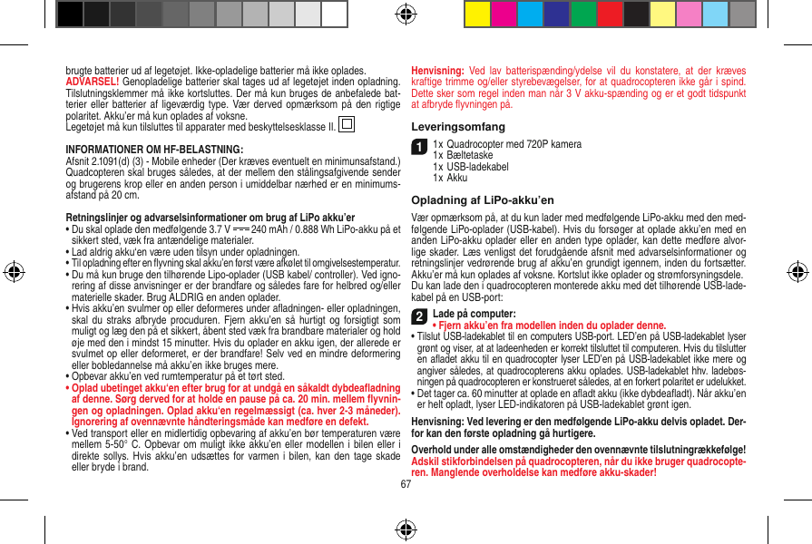 brugte batterier ud af legetøjet. Ikke-opladelige batterier må ikke oplades. ADVARSEL! Genopladelige batterier skal tages ud af legetøjet inden opladning. Tilslutningsklemmer må ikke kortsluttes. Der må kun bruges de anbefalede bat-terier eller batterier af ligeværdig type.  Vær  derved opmærksom på  den rigtige polaritet. Akku’er må kun oplades af voksne.Legetøjet må kun tilsluttes til apparater med beskyttelsesklasse II.  INFORMATIONER OM HF-BELASTNING:Afsnit 2.1091(d) (3) - Mobile enheder (Der kræves eventuelt en minimunsafstand.)Quadcopteren skal bruges således, at der mellem den stålingsafgivende sender og brugerens krop eller en anden person i umiddelbar nærhed er en minimums-afstand på 20 cm.Retningslinjer og advarselsinformationer om brug af LiPo akku’er•  Du skal oplade den medfølgende 3.7 V   240 mAh / 0.888 Wh LiPo-akku på et sikkert sted, væk fra antændelige materialer.•  Lad aldrig akku‘en være uden tilsyn under opladningen. •  Til opladning efter en ﬂyvning skal akku’en først være afkølet til omgivelsestemperatur.•  Du må kun bruge den tilhørende Lipo-oplader (USB kabel/ controller). Ved igno-rering af disse anvisninger er der brandfare og således fare for helbred og/eller materielle skader. Brug ALDRIG en anden oplader.•  Hvis akku’en svulmer op eller deformeres under aﬂadningen- eller opladningen, skal du  straks  afbryde procuduren. Fjern  akku’en  så hurtigt  og forsigtigt som muligt og læg den på et sikkert, åbent sted væk fra brandbare materialer og hold øje med den i mindst 15 minutter. Hvis du oplader en akku igen, der allerede er svulmet op eller deformeret, er der brandfare! Selv ved en mindre deformering eller bobledannelse må akku’en ikke bruges mere.•  Opbevar akku’en ved rumtemperatur på et tørt sted.•  Oplad ubetinget akku‘en efter brug for at undgå en såkaldt dybdeaﬂadning af denne. Sørg derved for at holde en pause på ca. 20 min. mellem ﬂyvnin-gen og opladningen. Oplad akku‘en regelmæssigt (ca. hver 2-3 måneder). Ignorering af ovennævnte håndteringsmåde kan medføre en defekt.•  Ved transport eller en midlertidig opbevaring af akku’en bør temperaturen være mellem 5-50° C. Opbevar om muligt ikke akku’en eller modellen i bilen eller i direkte sollys. Hvis akku’en  udsættes for  varmen  i bilen,  kan den  tage skade eller bryde i brand.Henvisning:  Ved  lav  batterispænding/ydelse  vil  du  konstatere,  at  der  kræves kraftige trimme og/eller styrebevægelser, for at quadrocopteren ikke går i spind. Dette sker som regel inden man når 3 V akku-spænding og er et godt tidspunkt at afbryde ﬂyvningen på.Leveringsomfang11 x Quadrocopter med 720P kamera1 x Bæltetaske  1 x USB-ladekabel   1 x AkkuOpladning af LiPo-akku’enVær opmærksom på, at du kun lader med medfølgende LiPo-akku med den med-følgende LiPo-oplader (USB-kabel). Hvis du forsøger at oplade akku’en med en anden LiPo-akku oplader eller en anden type oplader, kan dette medføre alvor-lige skader. Læs venligst det forudgående afsnit med advarselsinformationer og retningslinjer vedrørende brug af akku’en grundigt igennem, inden du fortsætter. Akku’er må kun oplades af voksne. Kortslut ikke oplader og strømforsyningsdele. Du kan lade den i quadrocopteren monterede akku med det tilhørende USB-lade-kabel på en USB-port:2Lade på computer: •  Fjern akku’en fra modellen inden du oplader denne. •  Tilslut USB-ladekablet til en computers USB-port. LED’en på USB-ladekablet lyser grønt og viser, at at ladeenheden er korrekt tilsluttet til computeren. Hvis du tilslutter en aﬂadet akku til en quadrocopter lyser LED’en på USB-ladekablet ikke mere og angiver således, at quadrocopterens akku oplades. USB-ladekablet hhv. ladebøs-ningen på quadrocopteren er konstrueret således, at en forkert polaritet er udelukket. •  Det tager ca. 60 minutter at oplade en aﬂadt akku (ikke dybdeaﬂadt). Når akku’en er helt opladt, lyser LED-indikatoren på USB-ladekablet grønt igen.Henvisning: Ved levering er den medfølgende LiPo-akku delvis opladet. Der-for kan den første opladning gå hurtigere.Overhold under alle omstændigheder den ovennævnte tilslutningrækkefølge! Adskil stikforbindelsen på quadrocopteren, når du ikke bruger quadrocopte-ren. Manglende overholdelse kan medføre akku-skader!67