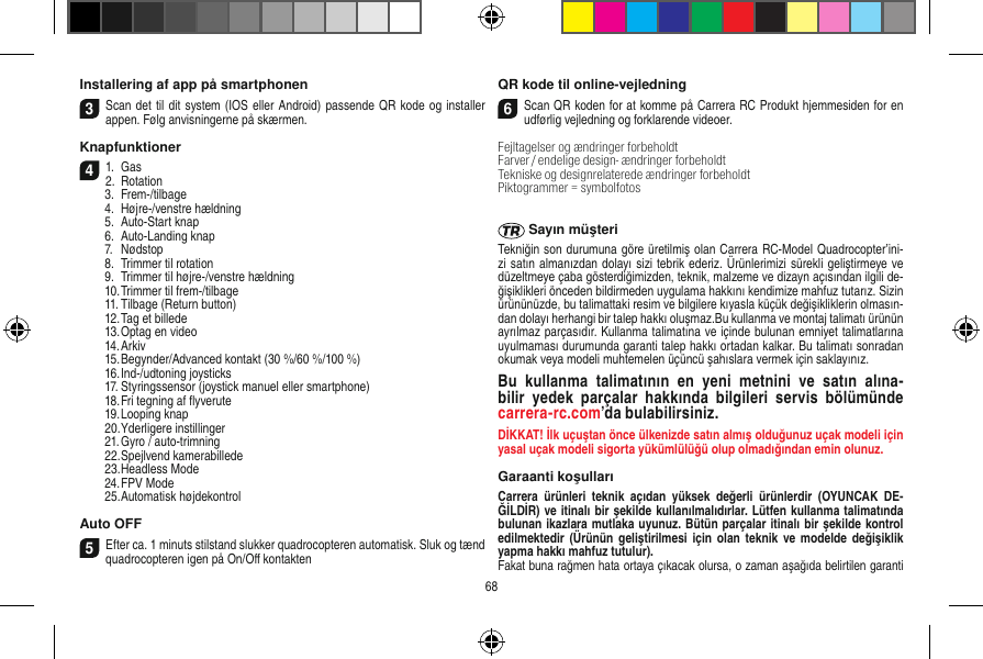 Installering af app på smartphonen3Scan det til dit system (IOS eller Android) passende QR kode og installer appen. Følg anvisningerne på skærmen.Knapfunktioner 41.  Gas2.  Rotation  3.  Frem-/tilbage  4.  Højre-/venstre hældning  5.  Auto-Start knap  6.  Auto-Landing knap  7.  Nødstop   8.  Trimmer til rotation  9.  Trimmer til højre-/venstre hældning  10. Trimmer til frem-/tilbage  11. Tilbage (Return button)  12. Tag et billede  13. Optag en video  14. Arkiv  15. Begynder/Advanced kontakt (30 %/60 %/100 %)  16. Ind-/udtoning joysticks  17. Styringssensor (joystick manuel eller smartphone)  18. Fri tegning af ﬂyverute  19. Looping knap  20. Yderligere instillinger  21. Gyro / auto-trimning  22. Spejlvend kamerabillede  23. Headless Mode  24. FPV Mode  25. Automatisk højdekontrolAuto OFF5Efter ca. 1 minuts stilstand slukker quadrocopteren automatisk. Sluk og tænd quadrocopteren igen på On/Oﬀ kontaktenQR kode til online-vejledning6Scan QR koden for at komme på Carrera RC Produkt hjemmesiden for en udførlig vejledning og forklarende videoer.Fejltagelser og ændringer forbeholdtFarver / endelige design- ændringer forbeholdt Tekniske og designrelaterede ændringer forbeholdt Piktogrammer = symbolfotos Sayın müşteriTekniğin son durumuna göre üretilmiş olan Carrera RC-Model Quadrocopter’ini-zi satın almanızdan dolayı sizi tebrik ederiz. Ürünlerimizi sürekli geliştirmeye ve düzeltmeye çaba gösterdiğimizden, teknik, malzeme ve dizayn açısından ilgili de-ğişiklikleri önceden bildirmeden uygulama hakkını kendimize mahfuz tutarız. Sizin ürününüzde, bu talimattaki resim ve bilgilere kıyasla küçük değişikliklerin olmasın-dan dolayı herhangi bir talep hakkı oluşmaz.Bu kullanma ve montaj talimatı ürünün ayrılmaz parçasıdır. Kullanma talimatına ve içinde bulunan emniyet talimatlarına uyulmaması durumunda garanti talep hakkı ortadan kalkar. Bu talimatı sonradan okumak veya modeli muhtemelen üçüncü şahıslara vermek için saklayınız.Bu  kullanma  talimatının  en  yeni  metnini  ve  satın  alına-bilir  yedek  parçalar  hakkında  bilgileri  servis  bölümünde  carrera-rc.com’da bulabilirsiniz.DİKKAT! İlk uçuştan önce ülkenizde satın almış olduğunuz uçak modeli için yasal uçak modeli sigorta yükümlülüğü olup olmadığından emin olunuz.Garaanti koşullarıCarrera  ürünleri  teknik  açıdan  yüksek  değerli  ürünlerdir  (OYUNCAK  DE-ĞİLDİR) ve itinalı bir şekilde kullanılmalıdırlar. Lütfen kullanma talimatında bulunan ikazlara mutlaka uyunuz. Bütün parçalar itinalı bir şekilde kontrol edilmektedir  (Ürünün geliştirilmesi  için olan  teknik  ve  modelde değişiklik yapma hakkı mahfuz tutulur).Fakat buna rağmen hata ortaya çıkacak olursa, o zaman aşağıda belirtilen garanti 68