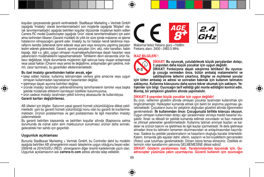 koşulları çerçevesinde garanti verilmektedir. Stadlbauer Marketing + Vertrieb GmbH (aşağıda ‘İmalatçı’ olarak tanımlanmaktadır) son müşterite (aşağıda ‘Müşteri’ ola-rak tanımlanmaktadır) aşağıda belirtilen koşullar ölçüsünde müşteriye teslim edilen Carrera RC model Quadrocopter (aşağıda ‘Ürün’ olarak tanımlanmaktadır) için satın alma tarihinden itibaren (Garanti müddeti) iki yıllık bir süre içinde malzeme ve işleme hatalarının olmayacağını garanti eder. İmalatçı bu tür hataları kendi takdirince mas-raﬂarını kendisi üstlenerek tamir edecek veya yeni veya revizyonu yapılmış parçaları teslim ederek giderecketir. Garanti, aşınma parçaları (örn. akü, rotor kanatları, kabin kapağı, dişli v.s. gibi), uygun olmayan muameleye/kullanmaya dayalı hasarları veya yabancıların müdahalelerini kapsamamaktadır. Tehlikenin devri esnasında ürün ha-tasız değildiyse, böyle durumlarda müşterinin ilgili satıcıya karşı oluşan anlaşmasal veya yasal hakları (Onarım veya yenisi ile değiştirme, anlaşmadan geri çekilme, indi-rim, zarar tazminatı), bu garantiden etkilenmemektedir.Bu özel imalatçı garantisinden haklar ancak, eğer •  talep edilen hatalar, kullanma  talimatındaki verilere göre amacına  veya uygun olmayan kullanmadan kaynaklanan hasarlardan değilse,•  işletmeye dayalı aşınma belirtileri değilse,•  üründe imalatçı tarafından yetkilendirilmemiş tamirhanelerin tamirler veya başka şekilde müdahale ettiklerini kanıtlayan özellikler bulunmuyorsa, •  ürün sadece imalatçı tarafından yetkili kılınmış aksesaurlar ile kullanıldıysa. Garanti kartları değiştirilemez.AB ülkeleri için bilgiler: Satıcının yasal garanti hizmeti yükümlülüğüne dikkat çekil-mektedir, yani bu garanti hizmeti yükümlülüğü konu olan bu garanti ile kısıtlanma-maktadır. Ürünün postalanması ve geri postalanması ile ilgili masraﬂarı imalatçı üstlenmektedir. Bu  garanti  belirtilen  kapsamda  ve  belirtilen  koşullar altında  (Başkasına  satma durumunda da orjinal satın alım makbuzunun sunulması) ürünün  daha  sonraki, gelecekteki her sahibi için geçerlidir.Uygunluk açıklamasıBununla Stadlbauer Marketing + Vertrieb GmbH, bu Controller dahil bu modelin aşağıda belirtilen AB yönergelerinin esaslı taleplerine uygun olduğunu beyan eder: 2009/48 ve 2014/53/EU (RED)  yönergesinin diğer önemli kaidelerinde yazılı olan. Uygunluk açıklamasının aslı carrera-rc.com adresi altında talep edilebilir.                     Maksimal telsiz frekans gücü &lt;10dBmFrekans alanı: 2400 – 2483.5 MHzİKAZ BİLGİLERİ !DİKKAT! Bu oyuncak, yutulabilecek küçük parçalardan dolayı, 3 yaşından daha küçük çocuklar için uygun değildir. DİKKAT!  Fonksiyona  dayalı  sıkıştırma  tehlikesi!  Bu  oyunca-ğı  çocuğa  vermeden  önce,  bütün  ambalaj  malzemelerini  ve sabitleştirme tellerini  çıkartınız.  Bilgiler ve muhtemel  sorular için lütfen ambalajı ve adresi ve sonradan bakmak için kullanım talimatını saklayınız. Kullanma kılavuzunu daha sonra tekrar okumak için saklayın. Ye-tişkinler için bilgi: Oyuncağın tarif edildiği gibi monte edildiğini kontrol edin. Montaj, bir yetişkinin gözetimi altında yapılmalıdır. DİKKAT! 8 yaşından küçük çocuklar için uygun değildir!Bu ürün, velilerinin gözetimi altında olmayan çocuklar tarafından kullanılmak için öngörülmemiştir. Helikopteri kumanda etmek için belirli bir alıştırma yapılması ge-rekmektedir. Çocukların bunu bir yetişkinin doğrudan gözetimi altında öğrenmeleri gerekmektedir. İlk kullanımdan önce: Çocuğunuzla birlikte kılavuzu okuyun. Uygun olmayan kullanımdan dolayı ağır yaralanmalar ve/veya maddi hasarlar olu-şabilir. İtinalı ve dikkatli bir şekilde kumanda edilmek zorundadır ve bazı mekanik ve zihinsel yetenekler gerektirmektedir. Kullanma talimatı emniyet ikazları ve kai-deler ve ürünün bakımı ve işletilmesi ile ilgili ikazlar içermektedir. İlk defa işletmeye almadan önce bu talimatın tamamen okunmasından ve anlaşılmasından kaçınıla-maz. Sadece bu şekilde yaralanmaların ve hasarların oluştuğu kazalar önlenebilir. Kalem, tornavida gibi eşyalar dahil, ellerin, saçların ve bol kıyafetlerin pervaneden (Rotor) uzak tutulması gerekmektedir. Dönen rotora temas etmeyiniz. Özellikle el-lerinizin rotor kanatlarının yakınına GELMEMESİNE dikkat ediniz!DİKKAT:  Gözlerin  yaralanması  riski.  Yaralanmalardan  kaçınmak  için,  Qu-adrocopter yüzünüze  yakın uçurmayınız.  Güvenli  kullanım için  oyuncağın 69