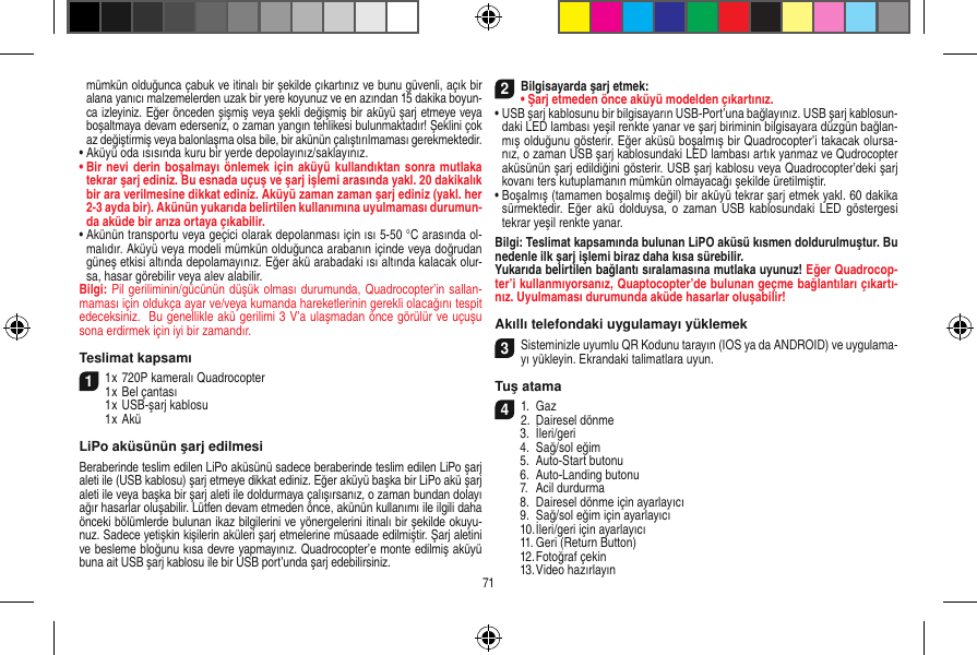 mümkün olduğunca çabuk ve itinalı bir şekilde çıkartınız ve bunu güvenli, açık bir alana yanıcı malzemelerden uzak bir yere koyunuz ve en azından 15 dakika boyun-ca izleyiniz. Eğer önceden şişmiş veya şekli değişmiş bir aküyü şarj etmeye veya boşaltmaya devam ederseniz, o zaman yangın tehlikesi bulunmaktadır! Şeklini çok az değiştirmiş veya balonlaşma olsa bile, bir akünün çalıştırılmaması gerekmektedir. •  Aküyü oda ısısında kuru bir yerde depolayınız/saklayınız.•  Bir nevi derin boşalmayı önlemek için aküyü kullandıktan sonra mutlaka tekrar şarj ediniz. Bu esnada uçuş ve şarj işlemi arasında yakl. 20 dakikalık bir ara verilmesine dikkat ediniz. Aküyü zaman zaman şarj ediniz (yakl. her 2-3 ayda bir). Akünün yukarıda belirtilen kullanımına uyulmaması durumun-da aküde bir arıza ortaya çıkabilir.•  Akünün transportu veya geçici olarak depolanması için ısı 5-50 °C arasında ol-malıdır. Aküyü veya modeli mümkün olduğunca arabanın içinde veya doğrudan güneş etkisi altında depolamayınız. Eğer akü arabadaki ısı altında kalacak olur-sa, hasar görebilir veya alev alabilir.Bilgi: Pil geriliminin/gücünün düşük olması durumunda, Quadrocopter’in sallan-maması için oldukça ayar ve/veya kumanda hareketlerinin gerekli olacağını tespit edeceksiniz.  Bu genellikle akü gerilimi 3 V’a ulaşmadan önce görülür ve uçuşu sona erdirmek için iyi bir zamandır.Teslimat kapsamı11 x 720P kameralı Quadrocopter1 x Bel çantası  1 x USB-şarj kablosu  1 x AküLiPo aküsünün şarj edilmesi Beraberinde teslim edilen LiPo aküsünü sadece beraberinde teslim edilen LiPo şarj aleti ile (USB kablosu) şarj etmeye dikkat ediniz. Eğer aküyü başka bir LiPo akü şarj aleti ile veya başka bir şarj aleti ile doldurmaya çalışırsanız, o zaman bundan dolayı ağır hasarlar oluşabilir. Lütfen devam etmeden önce, akünün kullanımı ile ilgili daha önceki bölümlerde bulunan ikaz bilgilerini ve yönergelerini itinalı bir şekilde okuyu-nuz. Sadece yetişkin kişilerin aküleri şarj etmelerine müsaade edilmiştir. Şarj aletini ve besleme bloğunu kısa devre yapmayınız. Quadrocopter’e monte edilmiş aküyü buna ait USB şarj kablosu ile bir USB port’unda şarj edebilirsiniz. 2Bilgisayarda şarj etmek:•  Şarj etmeden önce aküyü modelden çıkartınız.•  USB şarj kablosunu bir bilgisayarın USB-Port’una bağlayınız. USB şarj kablosun-daki LED lambası yeşil renkte yanar ve şarj biriminin bilgisayara düzgün bağlan-mış olduğunu gösterir. Eğer aküsü boşalmış bir Quadrocopter’i takacak olursa-nız, o zaman USB şarj kablosundaki LED lambası artık yanmaz ve Qudrocopter aküsünün şarj edildiğini gösterir. USB şarj kablosu veya Quadrocopter’deki şarj kovanı ters kutuplamanın mümkün olmayacağı şekilde üretilmiştir.•  Boşalmış (tamamen boşalmış değil) bir aküyü tekrar şarj etmek yakl. 60 dakika sürmektedir.  Eğer akü  dolduysa, o zaman  USB kablosundaki LED  göstergesi tekrar yeşil renkte yanar.Bilgi: Teslimat kapsamında bulunan LiPO aküsü kısmen doldurulmuştur. Bu nedenle ilk şarj işlemi biraz daha kısa sürebilir. Yukarıda belirtilen bağlantı sıralamasına mutlaka uyunuz! Eğer Quadrocop-ter’i kullanmıyorsanız, Quaptocopter’de bulunan geçme bağlantıları çıkartı-nız. Uyulmaması durumunda aküde hasarlar oluşabilir!Akıllı telefondaki uygulamayı yüklemek3Sisteminizle uyumlu QR Kodunu tarayın (IOS ya da ANDROID) ve uygulama-yı yükleyin. Ekrandaki talimatlara uyun.Tuş atama 41.  Gaz2.  Dairesel dönme  3.  İleri/geri  4.  Sağ/sol eğim  5.  Auto-Start butonu  6.  Auto-Landing butonu  7.  Acil durdurma   8.  Dairesel dönme için ayarlayıcı  9.  Sağ/sol eğim için ayarlayıcı  10. İleri/geri için ayarlayıcı  11. Geri (Return Button)  12. Fotoğraf çekin  13. Video hazırlayın71