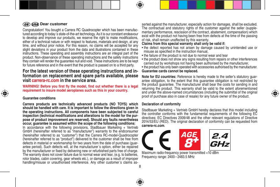  Dear customerCongratulation! You bought a Carrera RC Quadrocopter which has been manufac-tured according to today´s state-of-the-art technology. As it is our constant endeavour to develop and improve our products, we reserve the right to make modiﬁcations, either of a technical nature or with respect to features, materials and design, at any time, and without prior notice. For this reason, no claims will be accepted for any slight deviations in your product from the data and illustrations contained in these instructions. These operating and assembly instructions are an integral part of the product. Non-observance of these operating instructions and the safety instructions they contain will render the guarantee null and void. These instructions are to be kept for future reference and in the event that the product is passed on to a third party.For the latest version of these operating instructions and in-formation on replacement and spare parts available, please visit carrera-rc.com in the service area.WARNING! Before you ﬁrst ﬂy the model, ﬁnd out  whether there is a legal requirement to insure model aeroplanes such as this in your country. Guarantee conditionsCarrera  products  are  technically  advanced  products  (NO  TOYS)  which should be handled with care. It is important to follow the directions given in the operating instructions. All components have been subjected to careful inspection (technical modiﬁcations and alterations to the model for the pur-pose of product improvement are reserved). Should any faults nevertheless occur, guarantee is assumed within the scope of the following conditions:In  accordance  with  the  following  provisions,  Stadlbauer  Marketing  +  Vertrieb GmbH (hereinafter referred to as “manufacturer”) warrants to the  endconsumer (hereinafter referred to as “customer”) that the Carrera RC-model-Quadrocopter (hereinafter referred to as “product”) delivered to the customer shall be free from defects in material or workmanship for two years from the date of purchase (guar-antee period). Such defects will, at the manufacturer´s option, either be repaired by the manufacturer or ﬁxed by delivering new or refurbished parts free of charge. The warranty does not cover failure due to normal wear and tear, (e.g. to batteries, rotor blades, cabin covering, gear wheels etc.), or damage as a result of improper handling/misuse or unauthorised  interference. Any other  customer´s  claims as-serted against the manufacturer, especially action for damages, shall be excluded. The contractual and statutory rights of the customer against the seller (supple-mentary performance, rescission of the contract, abatement, compensation) which exist with the product not having been free from defects at the time of the passing of risk, shall remain unaﬀected by this warranty. Claims from this special warranty shall only be valid if:•  the  defect  reported has  not arisen  by damage  caused by  unintended use  or misuse as speciﬁed in the instruction manual,•  the failure of the product is not due to normal wear and tear •   the product does not show any signs resulting from repairs or other interferences carried out by workshops not having been authorised by the manufacturer, •  the product has only been operated with accessories authorised by the manufacturer.Guarantee cards cannot be replaced.Note for EU countries: Reference is hereby made to the seller’s statutory guar-antee obligation, to the extent that this guarantee obligation is not restricted by the product guarantee. The manufacturer shall bear the costs for sending in and returning the product. This warranty shall be valid to the extent aforementioned and under the above-named circumstances (including the submittal of the original proof of purchase also in case of resale) for any future owner of the product.Declaration of conformityStadlbauer Marketing + Vertrieb GmbH hereby declares that this model including the controller  conforms with the  fundamental requirements  of the following  EC directives: EC Directives 2009/48 and the other relevant regulations of Directive 2014/53/EU (RED). The original declaration of conformity can be requested from carrera-rc.com.                     Maximum radio-frequency power transmitted &lt;10 dBmFrequency range: 2400 – 2483.5 MHz8