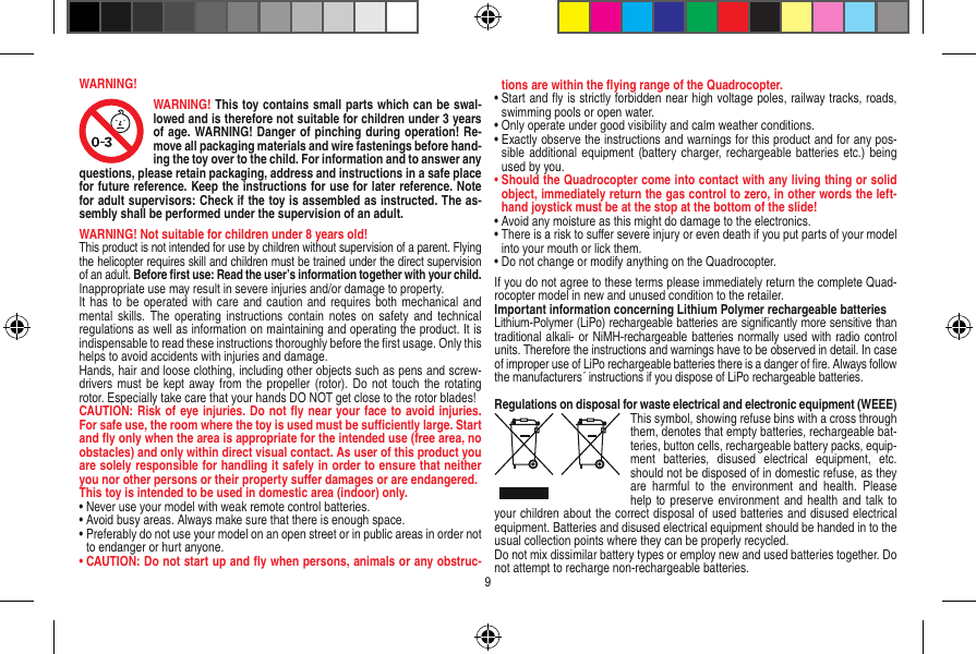 WARNING!WARNING! This toy contains small parts which can be swal-lowed and is therefore not suitable for children under 3 years of age. WARNING! Danger of pinching during operation! Re-move all packaging materials and wire fastenings before hand-ing the toy over to the child. For information and to answer any questions, please retain packaging, address and instructions in a safe place for future reference. Keep the instructions for use for later reference. Note for adult supervisors: Check if the toy is assembled as instructed. The as-sembly shall be performed under the supervision of an adult.WARNING! Not suitable for children under 8 years old!This product is not intended for use by children without  supervision of a parent. Flying the helicopter requires skill and children must be trained under the direct supervision of an adult. Before ﬁrst use: Read the user’s information together with your child. Inappropriate use may result in  severe injuries and/or damage to property. It has to be operated with care and  caution and requires both mechanical and mental  skills. The  operating instructions  contain notes  on  safety  and technical regulations as well as information on maintaining and operating the product. It is indispensable to read these instructions thoroughly before the ﬁrst usage. Only this helps to avoid accidents with injuries and damage. Hands, hair and loose clothing, including other objects such as pens and screw-drivers must be kept away from the propeller (rotor). Do  not touch the  rotating rotor. Especially take care that your hands DO NOT get close to the rotor blades! CAUTION: Risk of eye injuries. Do not ﬂy near your face to avoid injuries. For safe use, the room where the toy is used must be suﬃciently large. Start and ﬂy only when the area is appropriate for the intended use (free area, no obstacles) and only within direct visual contact. As user of this product you are solely responsible for handling it safely in order to ensure that neither you nor other persons or their property suﬀer damages or are endangered.This toy is intended to be used in domestic area (indoor) only. •  Never use your model with weak remote control batteries.•  Avoid busy areas. Always make sure that there is enough space. •  Preferably do not use your model on an open street or in public areas in order not to endanger or hurt anyone. •  CAUTION: Do not start up and ﬂy when persons, a nimals or any obstruc-tions are within the ﬂying range of the Quadrocopter. •  Start and ﬂy is strictly forbidden near high voltage poles, railway tracks, roads, swimming pools or open water.•  Only operate under good visibility and calm weather conditions.•  Exactly observe the instructions and warnings for this product and for any pos-sible additional equipment (battery  charger, rechargeable batteries etc.) being used by you.•  Should the Quadrocopter come into contact with any living thing or solid object, immediately return the gas control to zero, in other words the left-hand joystick must be at the stop at the bottom of the slide!•  Avoid any moisture as this might do damage to the electronics. •  There is a risk to suﬀer severe injury or even death if you put parts of your model into your mouth or lick them. •  Do not change or modify anything on the Quadrocopter.If you do not agree to these terms please immediately return the complete Quad-rocopter model in new and unused condition to the retailer. Important information concerning Lithium Polymer rechargeable batteriesLithium-Polymer (LiPo) rechargeable batteries are signiﬁcantly more sensitive than traditional alkali- or NiMH-rechargeable batteries normally used with radio control units. Therefore the instructions and warnings have to be observed in detail. In case of improper use of LiPo rechargeable batteries there is a danger of ﬁre. Always follow the manufacturers´ instructions if you dispose of LiPo rechargeable batteries.Regulations on disposal for waste electrical and electronic equipment (WEEE)This symbol, showing refuse bins with a cross through them, denotes that empty batteries, rechargeable bat-teries, button cells, recharge able battery packs, equip-ment  batteries,  disused  electrical  equipment,  etc. should not be disposed of in domestic refuse, as they are  harmful  to  the  environment  and  health.  Please help to preserve environment and health and talk to your children about the correct disposal of used batteries and disused electrical equipment. Batteries and disused electrical equipment should be handed in to the usual collection points where they can be properly recycled. Do not mix dissimilar battery types or employ new and used batteries together. Do not attempt to recharge non-rechargeable batteries.9