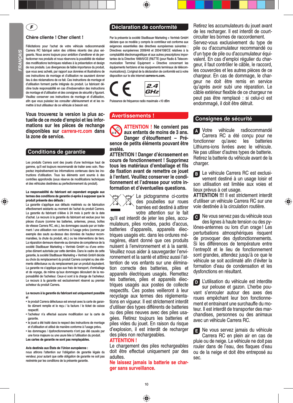 10Chère cliente ! Cher client !Félicitations pour l’achat de votre véhicule radiocommandé  Carrera RC fabriqué selon des critères récents des plus exi-geants. Nous avons toujours pour ambition d’améliorer et de per-fectionner nos produits et nous réservons la possibilité de réaliser des modiﬁ cations techniques relatives à la présentation et design de nos produits. Les divergences de faible importance du produit, que vous avez acheté, par rapport aux données et illustrations de ces instructions de montage et d’utilisation ne sauraient donner lieu à des réclamations de ce fait. Ces instructions de montage et d’utilisation forment partie intégrale du produit. Le fabricant dé-cline toute responsabilité en cas d’inobservation des instructions de montage et d’utilisation et des consignes de sécurité y ﬁ gurant. Veuillez conserver ces instructions de montage et d’utilisation, aﬁ n que vous puissiez les consulter ultérieurement et et les re-mettre à tout utilisateur de ce véhicule si besoin est.Vous trouverez la version la plus ac-tuelle de ce mode d‘emploi et les infor-mations sur les pièces de rechange disponibles sur carrera-rc.com dans la zone de service. Conditions de garantie Les produits Carrera sont des jouets d’une technique haut de gamme, qu’il est toujours recommandé de traiter avec soin. Res-pectez impérativement les informations contenues dans les ins-tructions d’utilisation. Tous les éléments sont soumis à des contrôles approfondis (sous réserve de modiﬁ cations techniques et des véhicules destinées au perfectionnement du produit).La responsabilité du fabricant est cependant engagée aux termes des conditions de garantie ci-après à supposer que le produit présente des défauts :La garantie s’applique aux défauts matériels ou de fabrication  eﬀ ectivement existants au moment de l’achat du produit Carrera. La garantie du fabricant s’élève à 24 mois à partir de la date d’achat. Le recours à la garantie du fabricant est exclue pour les pièces d’usure (comme les batteries, antennes, pneus, boîtes de vitesse Carrera RC, etc.), les dommages causés par un traite-ment / une utilisation non conforme à l’usage prévu (comme par exemple des sauts au-dessus des données de hauteur recom-mandées, la chute du produit, etc.) ou les interventions de tiers. La réparation demeure réservée au domaine de compétence de la société Stadlbauer Marketing + Vertrieb GmbH ou d’une entre-prise dûment autorisée par cette dernière. Dans le cadre de cette garantie, la société Stadlbauer Marketing + Vertrieb GmbH décide au choix du remplacement du produit Carrera complet ou des élé-ments défectueux ou du remplacement par un produit équivalent. La garantie ne s’applique pas aux frais de transport, d’emballage et de voyage, de même qu’aux dommages découlant de la res-ponsabilité de l’acheteur. Ceux-ci sont à la charge de l’acheteur. Le recours à la garantie est exclusivement réservé au premier acheteur du produit Carrera.Le recours à la garantie du fabricant est uniquement possible si•    le produit Carrera défectueux est envoyé avec la carte de garan-tie dûment remplie et le reçu / la facture / le ticket de caisse respectif.•    l’acheteur n’a eﬀ ectué aucune modiﬁ cation sur la carte de  garantie.•    le jouet a été traité dans le respect des instructions de montage et d’utilisation et utilisé de manière conforme à l’usage prévu.•    les dommages / dysfonctionnements n’ont pas été causés par une force majeure ou une usure liée à l’utilisation du produit.Les cartes de garantie ne sont pas remplaçables.Avis destinés aux États de l’Union européenne :nous attirons l’attention sur l’obligation de garantie légale du  vendeur, pour autant que cette obligation de garantie ne soit pas restreinte par les conditions de la présente garantie.Déclaration de conformité Par la présente la société Stadlbauer Marketing + Vertrieb GmbH déclare que ce modèle y compris le contrôleur est conforme aux exigences essentielles des directives européennes suivantes : Directives européennes 2009/48 et 2004/108/CE relatives à la comptabilité électromagnétique et aux autres prescriptions impor-tantes de la Directive 1999/5/CE (R&amp;TTE (pour Radio &amp; Telecom-munication Terminal Equipment = Directive concernant les  équipements hertziens et les équipements terminaux de télécom-munications)). L’original de la déclaration de conformité est à votre disposition sur le site internet carrera-rc.com.                Puissance de fréquence radio maximale &lt;10 dBm Avertissements !ATTENTION ! Ne convient pas aux enfants de moins de 3 ans. Danger d’étouﬀ ement – Pré-sence de petits éléments pouvant être avalés. ATTENTION ! Danger d’écrasement en cours de fonctionnement ! Supprimez tous les matériaux d’emballage et ﬁ ls de ﬁ xation avant de remettre ce jouet à l’enfant. Veuillez conserver le condi-tionnement et l’adresse pour votre in-formation et d’éventuelles questions.Le pictogramme ci-contre des poubelles sur roues barrées est destiné à attirer votre attention sur le fait qu’il est interdit de jeter les piles, accu-mulateurs, piles rondes, packs d’accus, batteries d’appareils, appareils élec-triques usagés etc. dans les ordures mé-nagères, étant donné que ces produits nuisent à l’environnement et à la santé. Veuillez nous aider à sauvegarder l’envi-ronnement et la santé et attirez aussi l’at-tention de vos enfants sur une élimina-tion correcte des batteries, piles et appareils électriques usagés. Remettez les batteries, piles et appareils élec-triques usagés aux postes de collecte respectifs. Ces postes veilleront à leur recyclage aux termes des réglementa-tions en vigueur. Il est strictement interdit d’utiliser des types diﬀ érents de batteries ou des piles neuves avec des piles usa-gées. Retirez toujours les batteries et piles vides du jouet. En raison du risque d’explosion, il est interdit de recharger des piles non rechargeables. ATTENTION ! Le chargement des piles rechargeables doit être eﬀ ectué uniquement par des adultes. Ne laissez jamais la batterie se char-ger sans surveillance.Retirez les accumulateurs du jouet avant de les recharger. Il est interdit de court- circuiter les bornes de raccordement. Servez-vous exclusivement du type de pile ou d’accumulateur recommandé ou d’un type de pile ou d’accumulateur équi-valent. En cas d’emploi régulier du char-geur, il faut contrôler le câble, le raccord, les couvercles et les autres pièces de ce chargeur. En cas de dommage, le char-geur ne doit être remis en service qu’après avoir subi une réparation. Le câble extérieur ﬂ exible de ce chargeur ne peut pas être remplacé : si celui-ci est endommagé, il doit être détruit.Consignes de sécuritéAVotre véhicule radiocommandé  Carrera RC a été conçu pour ne fonctionner qu’avec les batteries Lithiums-ions livrées avec le véhicule. Ne pas utiliser d’autres types de batterie.Retirez la batterie du véhicule avant de la charger.BLe véhicule Carrera RC est exclusi-vement destiné à un usage loisir et son utilisation est limitée aux voies et lieux prévus à cet usage. ATTENTION !!! Il est strictement interdit d’utiliser un véhicule Carrera RC sur une voie destinée à la circulation routière.CNe vous servez pas du véhicule sous des lignes à haute tension ou des py-lônes-antennes ou lors d’un orage ! Les perturbations atmosphériques risquent de provoquer des dysfonctionnements. Si les diﬀ érences de température entre l’entrepôt et le lieu de fonctionnement sont grandes, attendez jusqu’à ce que le véhicule se soit acclimaté aﬁ n d’éviter la formation d’eau de condensation et les dysfonctions en  résultant.DL’utilisation du véhicule est interdite sur pelouse et gazon. L’herbe pou-vant s’enrouler autour des axes des roues empêchant leur bon fonctionne-ment et entrainant une surchauﬀ e du mo-teur. Il est interdit de transporter des mar-chandises, personnes ou des animaux avec un véhicule Carrera RC.ENe vous servez jamais du véhicule Carrera RC en plein air en cas de pluie ou de neige. Le véhicule ne doit pas rouler dans de l’eau, des ﬂ aques d’eau ou de la neige et doit être entreposé au sec. FRANÇAIS