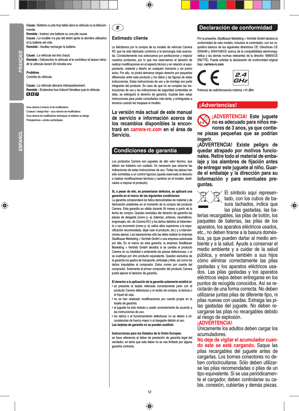 12Cause : Batterie ou pile trop faible dans le véhicule ou la télécom-mande.Remède : Insérez une batterie ou une pile neuve.Cause : Le modèle n’a pas été éteint après la dernière utilisation et la batterie est vide. Remède : Veuillez recharger la batterie.Cause : Le véhicule est très chaud.Remède : Débrancher le véhicule et le contrôleur et laisser refroi-dir le véhicule durant 30 minutes env.ProblèmeContrôle du véhicule.Cause : Le véhicule démarre intempestivement.Remède : Enclencher tout d‘abord l‘émetteur puis le véhicule.5 6 7Sous réserve d´erreurs et de modiﬁ cationsCouleurs / design ﬁ nal – sous réserve de modiﬁ cationsSous réserve de modiﬁ cations techniques et relatives au designPictogrammes = photos symboliquesEstimado clienteLe felicitamos por la compra de su modelo de vehículo  Carrera RC que ha sido fabricado conforme a la tecnología más avanza-da. Constantemente nos esforzamos por perfeccionar y mejorar nuestros productos, por lo que nos  reservamos el derecho de realizar modiﬁ caciones en el  aspecto técnico y en relación al equi-pamiento, material y diseño en cualquier momento y sin previo aviso. Por ello, no podrá derivarse ningún derecho por pequeñas diferencias entre este producto y los datos y las ﬁ guras de estas instrucciones. Estas instrucciones de uso y de montaje son parte integrante del producto. En caso de que no se cumplan las ins-trucciones de uso y las indicaciones de seguridad contenidas en ellas, se extinguirá el derecho de garantía. Guarde bien estas instrucciones para poder consultarlas más tarde, y entréguelas a terceros cuando les traspase el modelo.La versión más actual de este manual de servicio e  información acerca de los recambios disponibles la encon-trará en carrera-rc.com en el área de Servicio.Condiciones de garantía Los productos Carrera son juguetes de alto valor técnico, que  deben ser tratados con cuidado. Es necesario que observe las indicaciones de estas instrucciones de uso. Todas las piezas han sido sometidas a un control riguroso (queda reservado el derecho a realizar modiﬁ caciones técnicas y cambios en el modelo, desti-nados a mejorar el producto). Si, a pesar de ello, se presentaran defectos, se aplicará una garantía en el marco de las siguientes condiciones:La garantía comprenderá los fallos demostrables de material y de fabricación existentes en el momento de la compra del producto Carrera. Esta garantía es válida durante 24 meses a partir de la fecha de compra. Quedan excluidas del derecho de garantía las piezas de desgaste (como p. ej. baterías, antenas, neumáticos, engranajes, etc. de Carrera RC) y los daños debidos al tratamien-to o uso incorrecto (como p. ej. saltos altos superiores a la espe-ciﬁ cación recomendada, dejar caer el producto, etc.) y a interven-ciones ajenas. Las reparaciones sólo las debe realizar la empresa Stadlbauer Marketing + Vertrieb GmbH o una empresa autorizada por ella. En el marco de esta garantía, la empresa Stadlbauer Marketing + Vertrieb GmbH decidirá si se cambia el producto  Carrera en su totalidad o solamente las piezas defectuosas, o si se sustituye por otro producto equivalente. Quedan excluidos de la garantía los gastos de transporte, embalaje y ﬂ ete, así como los daños imputables al comprador. Estos corren por cuenta del  comprador. Solamente el primer comprador del producto Carrera podrá ejercer el  derecho de garantía.El derecho a la aplicación de la garantía solamente existirá si:•  se presenta la tarjeta rellenada correctamente junto con el  producto Carrera defectuoso y el recibo de compra, la  factura o el tíquet de caja.•  no se han realizado modiﬁ caciones por cuenta propia en la  tarjeta de garantía.•  el juguete ha sido tratado y usado correctamente de acuerdo a las instrucciones de uso.•  los daños o el funcionamiento defectuoso no se deben a cir-cunstancias de fuerza mayor o al desgaste debido al uso.Las tarjetas de garantía no se pueden sustituir.Instrucciones para los Estados de la Unión Europea: se hace referencia al deber de prestación de garantía legal del vendedor, en tanto que este deber no se vea limitado por alguna garantía contraria.Declaración de conformidad Por la presente, Stadlbauer Marketing + Vertrieb GmbH declara la conformidad de este modelo, inclusive el  controlador, con los re-quisitos básicos de las siguientes directrices CE: Directrices CE 2009/48 y 2004/108/CE acerca de la compatibilidad electromag-nética y las demás normas relevantes de la directriz 1999/5/CE (R&amp;TTE). Puede solicitar la declaración de conformidad original bajo: carrera-rc.com.                Potencia de radiofrecuencia máxima &lt;10 dBm¡Advertencias!¡ADVERTENCIA! Este juguete no es adecuado para niños me-nores de 3 anos, ya que contie-ne piezas pequeñas que se podrían ingerir. ¡ADVERTENCIA! Existe peligro de quedar atrapado por motivos funcio-nales. Retire todo el material de emba-laje y los alambres de ﬁ jación antes de entregar este juguete al niño. Guar-de el embalaje y la dirección para su información y para eventuales pre-guntas.El símbolo aquí represen-tado, con los cubos de ba-sura tachados,   indica que las pilas gastadas, las ba-terías recargables, las pilas de botón, los paquetes de baterías, las pilas de los aparatos, los aparatos eléctricos usados, etc., no deben tirarse a la basura domés-tica, ya que pueden dañar al medio am-biente y a la salud. Ayude a conservar el medio ambiente y a cuidar de la salud pública, y enseñe también a sus hijos cómo eliminar correctamente las pilas gastadas y los aparatos eléctricos usa-dos. Las pilas gastadas y los aparatos eléctricos viejos deben entregarse en los puntos de recogida conocidos. Así se re-ciclarán de una forma correcta. No deben utilizarse juntas pilas de diferente tipo, ni pilas nuevas con usadas. Extraiga las pi-las gastadas del juguete. No deben re-cargarse las pilas no recargables debido al riesgo de explosión. ¡ADVERTENCIA! Únicamente los adultos deben cargar los acumuladores. No deje de vigilar el acumulador cuan-do este se esté cargando. Saque las pilas recargables del juguete antes de cargarlas. Los bornes conectores no de-ben cortocircuitarse. Sólo deben utilizar-se las pilas recomendadas o pilas de un tipo equivalente. Si se usa periódicamen-te el cargador, deben controlarse su ca-ble, conexión, cubiertas y demás piezas. FRANÇAISESPAŃOL