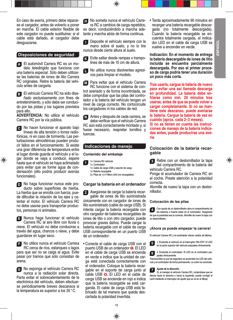 13En caso de avería, primero debe reparar-se el cargador, antes de volverlo a poner en marcha. El cable exterior ﬂ exible de este cargador no puede sustituirse: si el cable está dañado, el cargador debe desguazarse.Disposiciones de seguridadAEl automóvil Carrera RC es un mo-delo teledirigido que funciona con una batería especial. Sólo deben utilizar-se las baterías de iones de litio Carrera RC originales. Retire la batería del vehí-culo antes de cargarla.BEl vehículo Carrera RC ha sido dise-ñado exclusivamente con ﬁ nes de entretenimiento, y sólo debe ser conduci-do por las pistas y los lugares previstos para ello. ADVERTENCIA:  No utilice el vehículo Carrera RC por la vía pública.CNo hacer funcionar el aparato bajo líneas de alta tensión o torres radio-fónicas, ni en caso de tormenta. Las per-turbaciones atmosféricas pueden produ-cir fallos en el funcionamiento. Si existe una gran diferencia de temperatura entre el lugar donde guarda el vehículo y el lu-gar donde se vaya a conducir, espere hasta que el vehículo se haya aclimatado para evitar que se forme agua de con-densación (ello podría producir averías funcionales).DNo haga funcionar nunca este pro-ducto sobre superﬁ cies de hierba. La hierba que se enrolla con fuerza, pue-de diﬁ cultar la rotación de los ejes y ca-lentar el motor. El vehículo Carrera RC no debe usarse para transportar produc-tos, personas ni animales.ENunca haga funcionar el vehículo Carrera RC al aire libre con lluvia o nieve. El vehículo no debe conducirse a través del agua, charcos o nieve, y debe guardarse en lugar seco.FNo utilice nunca el vehículo Carrera RC cerca de ríos, estanques o lagos para que así no se caiga al agua. Evite pasar por tramos que sólo consistan de arena.GNo exponga el vehículo Carrera RC nunca a la  radiación solar directa. Parta evitar el sobrecalentamiento de la electrónica del vehículo, deben efectuar-se periódicamente  breves descansos si la temperatura es superior a los 35 ° C.HNo someta nunca el vehículo Carre-ra RC a cambios de carga repetidos, es decir, conduciéndolo a marcha ade-lante y marcha atrás de forma continua.IDeposite el vehículo siempre con la mano sobre el suelo, y no lo tire  nunca desde cierta altura al suelo.KEvite saltar desde rampas o trampo-lines de más de 15 cm de altura.LNo utilice nunca disolventes agresi-vos para limpiar el modelo.MPara evitar que el vehículo Carrera RC funcione con el sistema de con-trol averiado y de forma incontrolada, se debe comprobar que las pilas del contro-lador y la batería del vehículo tengan un nivel de carga correcto. No cortocircuite los cargadores ni los cables de red. NAntes y después de cada carrera, se debe veriﬁ car que el vehículo Carrera RC aún está correctamente montado y, si fuese necesario, reapretar tornillos y tuercas.Indicaciones de manejo Contenido del embalaje11 x  Carrera RC vehículo 1 x  Controlador  1 x  Cable de carga USB y soporte de carga 1 x Batería recargable  2 x  Pilas de 1,5 V Micro AAA (no recargables)Cargar la batería en el ordenador2Asegúrese de cargar la batería recar-gable de  iones de litio suministrada únicamente con en cargador de iones de litio suministrado (cable de carga USB). Si intenta cargar la batería recargable con otro cargador de baterías recargables de iones de litio o con otro cargador, puede provocar graves daños. Puede cargar la batería recargable con el cable de carga USB correspondiente en un puerto USB de un ordenador:•  Conecte el cable de carga USB con el puerto USB de un ordenador  . El LED en el cable de carga USB se enciende en verde e indica que la unidad de car-ga está conectada correctamente con el ordenador. Coloque la batería recar-gable en el soporte de carga junto al cable USB  . El LED en el cable de carga USB se enciende en rojo e indica que la batería recargable se está car-ganda. El cable de carga USB está fa-bricado de tal manera que queda des-cartada la polaridad invertida.•  Tarda aproximadamente 90 minutos en recargar una batería recargable descar-gada (no totalmente descargada). Cuando la batería recargable se en-cuentra totalmente cargada, el indica-dor LED en el cable de carga USB se vuelve a encender en verde. Indicación: En el momento de entrega la batería descargable de iones de litio incluida se encuentra parcialmente descargada. Por eso el primer proce-so de carga podría tener una duración un poco más corta.Tras usarla, cargue la batería de nuevo para evitar una así llamada descarga en profundidad. La batería debe en-friarse como mín. 20 minutos tras usarse, antes de que se pueda volver a cargar completamente. Si no se man-tiene este descanso, puede averiarse la batería. Cargue la batería de vez en cuando (aprox. cada 2–3 meses).Si no se tienen en cuenta las instruc-ciones de manejo de la batería indica-das antes, puede producirse una ave-ría.Colocación de la batería recar-gable3Retire con un destornillador la tapa del compartimento de la batería del vehículo Carrera RC.Ponga el acumulador de Carrera RC en el coche. Preste atención a la polaridad correcta. Atornille de nuevo la tapa con un destor-nillador.Colocación de las pilas4Con ayuda de un destornillador abra el compartimiento de las baterías e inserte éstas en el controlador. Asegúrese de que la polaridad sea la correcta. Atornille de nuevo la tapa con un destornillador.¡Ahora ya puede empezar la carrera!El vehículo Carrera RC y el controlador vienen unidos de fábrica. 51. Encienda el vehículo en el interruptor ON-/OFF. El LED en la parte superior del vehículo parpadea rítmicamente. 62. Encienda el controlador. El LED en el controlador par-padea rítmicamente.Transcurridos un par de segundos se encienden los LED del vehí-culo y el controlador de forma permanente. La unión ha concluido.7Ajuste de la direcciónSi, al manejar el vehículo Carrera RC, comprobase que se desvía hacia la derecha o hacia la izquierda, puede corregir el carril mediante el interruptor de ajuste que se ve en el dibujoESPAŃOL