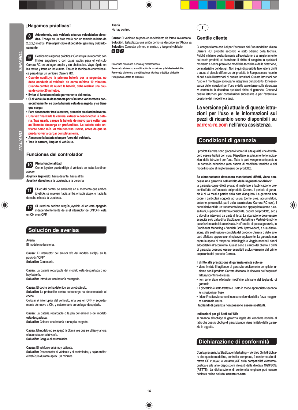 14¡Hagamos prácticas!8Advertencia, este vehículo alcanza velocidades eleva-das. Ensaye en un área  vacía con un tamaño mínimo de 2,5x2,5 metros. Pise al principio el pedal del gas muy cuidado-samente.9Realicemos algunas prácticas: Construya un recorrido con límites angulares o con cajas vacías para el vehículo  Carrera RC en un lugar amplio y sin obstáculos. Vaya rápido en las rectas y frene en las curvas. Esa es la técnica de control bási-ca para dirigir un vehículo Carrera RC.•   Cuando sustituya la primera batería por la segunda, no debe conducir el vehículo de como mínimo 10 minutos. Cuando cambie de nuevo la batería, debe realizar una pau-sa de como 20 minutos.•   Evitar el funcionamiento permanente del motor.•    Si el vehículo se desconecta por sí mismo varias veces con-secutivamente, es que la batería está descargada, y se tiene que  cargar.•   Para desconectar tras la carrera, proceder en el orden inverso.•    Una  vez  ﬁ nalizada la carrera, extraer o desconectar la bate-ría. Tras usarla, cargue la batería de nuevo para evitar una así llamada descarga en profundidad. La batería debe en-friarse como mín. 20 minutos tras usarse, antes de que se pueda volver a cargar completamente.•   Almacene la batería siempre fuera del vehículo.•   Tras la carrera, limpiar el vehículo.Funciones del controlador10Plena funcionalidadCon el joystick puede dirigir el vehículo en todas las direc-ciones:Joystick izquierdo: hacia delante, hacia atrásJoystick derecho: a la izquierda, a la derecha 11El led del control se enciende en el momento que ambos joysticks se mueven hacia arriba o hacia abajo, o hacia la derecha o hacia la izquierda.12Si usted no acciona ningún joystick, el led está apagado independientemente de si el interruptor de ON/OFF está en ON o en OFF.Solución de averíasAveríaEl modelo no funciona.Causa: El interruptor del emisor y/o del modelo está(n) en la  posición  “OFF”.Solución: Conectarlo.Causa: La batería recargable del modelo está desgastada o no hay batería.Solución: Introducir una batería recargada.Causa: El coche se ha detenido en un obstáculo. Solución: La protección contra sobrecarga ha desconectado el coche.Colocar el interruptor del vehículo, una vez en OFF y seguida-mente de nuevo a ON, y estacionarlo en un lugar despejado.Causa: La batería recargable o la pila del emisor o del  modelo está desgastada.Solución: Colocar una batería o una pila cargada.Causa: El modelo no se apagó la última vez que se utilizo y ahora el acumulador está vacío.  Solución: Cargue el acumulador.Causa: El vehículo está muy caliente.Solución: Desconectar el vehículo y el controlador, y dejar enfriar el vehículo durante aprox. 30 minutos.AveríaNo hay control.Causa: El vehículo se pone en movimiento de forma involuntaria.Solución: Establezca una unión como se describe en  “Ahora ya Solución: Conectar primero el emisor, y luego el vehículo.5 6 7Reservado el derecho a errores y modiﬁ cacionesReservado el derecho a modiﬁ cación de los colores y del diseño deﬁ nitivoReservado el derecho a modiﬁ caciones técnicas o debidas al diseñoPictogramas = fotos de símbolosGentile clienteCi congratuliamo con Lei per l’acquisto del Suo modellino d’auto Carrera RC, prodotto secondo lo stato odierno della tecnica.  Poiché miriamo costantemente all’evoluzione e al miglioramento dei nostri prodotti, ci riserviamo il diritto di eseguire in qualsiasi momento e senza preavviso modiﬁ che tecniche e della dotazione, dei materiali e del design. Non è quindi possibile fare valere diritti a causa di piccole diﬀ erenze del prodotto in Suo possesso rispetto ai dati e alle illustrazioni di queste istruzioni. Queste istruzioni per l’uso e il montaggio sono parte integrante del prodotto. L’inosser-vanza delle istruzioni per l’uso e delle avvertenze sulla sicurezza ivi contenute fa decadere qualsiasi diritto di garanzia. Conservi queste istruzioni per consultazioni successive e per l’eventuale cessione del modellino a terzi.La versione più attuale di queste istru-zioni per l‘uso e le informazioni sui pezzi di ricambio sono disponibili su carrera-rc.com nell‘area assistenza.Condizioni di garanzia I prodotti Carrera sono giocattoli tecnici di alta qualità che dovreb-bero essere trattati con cura. Rispettare assolutamente le indica-zioni delle istruzioni per l’uso. Tutte le parti vengono sottoposte a un controllo minuzioso (con riserva di modiﬁ che tecniche e del modellino atte al miglioramento del prodotto). Se ciononostante dovessero manifestarsi difetti, viene con-cessa una garanzia nell’ambito delle seguenti condizioni:la garanzia copre difetti provati di materiale e fabbricazione pre-senti all’atto dell’acquisto del prodotto Carrera. Il periodo di garan-zia è di 24 mesi a partire dalla data d’acquisto. La garanzia non copre i particolari soggetti ad usura (come p.es. accumulatori, antenne, pneumatici, parti della trasmissione Carrera RC ecc.), i danni derivanti da un trattamento/uso non appropriato (come p.es. salti alti, superiori all’altezza consigliata, caduta del prodotto, ecc.) o dovuti a interventi da parte di terzi. La riparazione deve essere eseguita solo dalla ditta Stadlbauer Marketing + Vertrieb GmbH o da un’azienda da lei autorizzata. Nell’ambito di questa garanzia, la Stadlbauer Marketing + Vertrieb GmbH provvederà, a sua discre-zione, alla sostituzione completa del prodotto Carrera o delle sole parti difettose oppure a un rimpiazzo equivalente. La garanzia non copre le spese di trasporto, imballaggio e viaggio nonché i danni addebitabili all’acquirente. Questi sono a carico del cliente. I diritti di garanzia possono essere esercitati esclusivamente dal primo acquirente del prodotto Carrera.  Il diritto alla prestazione di garanzia esiste solo se•   viene inviato il tagliando di garanzia debitamente compilato in-sieme con il prodotto Carrera difettoso, la ricevuta dell’acquisto/fattura/scontrino di cassa•   non sono state eﬀ ettuate modiﬁ che arbitrarie del tagliando di garanzia•   il giocattolo è stato trattato e usato in modo appropriato secondo le istruzioni per l’uso•   i danni/malfunzionamenti non sono riconducibili a forza maggio-re o normale usura.I tagliandi di garanzia non possono essere sostituiti. Indicazioni per gli Stati dell’UE:si rimanda all’obbligo di garanzia legale del venditore nonché al fatto che questo obbligo di garanzia non viene limitato dalla garan-zia in oggetto.Dichiarazione di conformitàCon la presente, la Stadlbauer Marketing + Vertrieb GmbH dichia-ra che questo modellino, controller compreso, è conforme alle di-rettive CE 2009/48 e 2004/108/CE sulla compatibilità elettroma-gnetica e alle altre disposizioni rilevanti della direttiva 1999/5/CE (R&amp;TTE). La dichiarazione di conformità originale può essere  richiesta online nel sito: carrera-rc.com.ESPAŃOLITALIANO