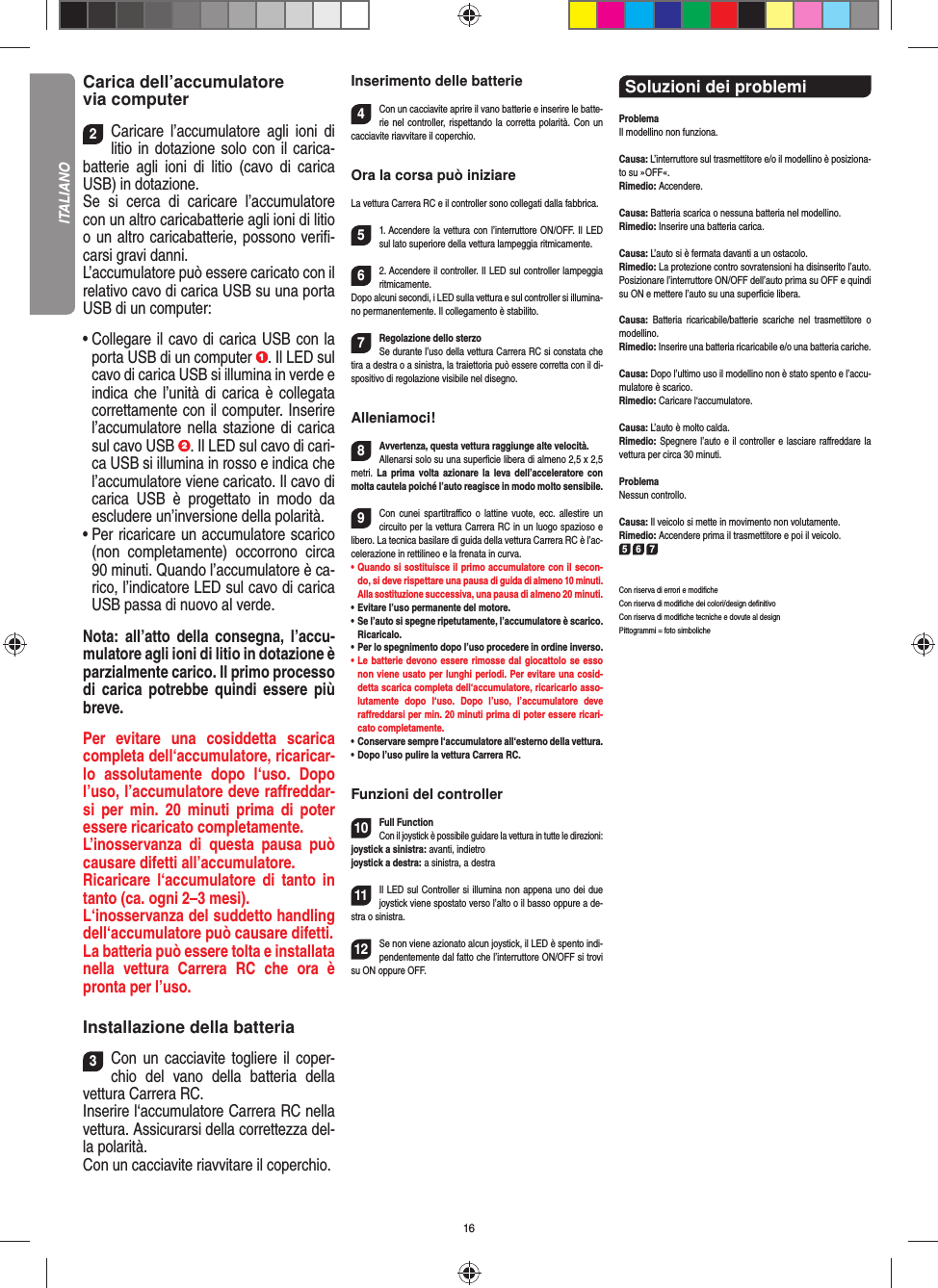 16Carica dell’accumulatore via computer2Caricare l’accumulatore agli ioni di litio in dotazione solo con il carica-batterie agli ioni di litio (cavo di carica USB) in dotazione. Se si cerca di caricare l’accumulatore con un altro caricabatterie agli ioni di litio o un altro caricabatterie, possono veriﬁ -carsi gravi danni. L’accumulatore può essere caricato con il relativo cavo di carica USB su una porta USB di un computer:•  Collegare il cavo di carica USB con la porta USB di un computer  . Il LED sul cavo di carica USB si illumina in verde e indica che l’unità di carica è collegata correttamente con il computer. Inserire l’accumulatore nella stazione di carica sul cavo USB  . Il LED sul cavo di cari-ca USB si illumina in rosso e indica che l’accumulatore viene caricato. Il cavo di carica USB è progettato in modo da escludere un’inversione della polarità.•  Per ricaricare un accumulatore scarico (non completamente) occorrono circa 90 minuti. Quando l’accumulatore è ca-rico, l’indicatore LED sul cavo di carica USB passa di nuovo al verde. Nota: all’atto della consegna, l’accu-mulatore agli ioni di litio in dotazione è parzialmente carico. Il primo processo di carica potrebbe quindi essere più breve. Per evitare una cosiddetta scarica completa dell‘accumulatore, ricaricar-lo assolutamente dopo l‘uso. Dopo l’uso, l’accumulatore deve raﬀ reddar-si per min. 20 minuti prima di poter essere ricaricato completamente. L’inosservanza di questa pausa può causare difetti all’accumulatore. Ricaricare l‘accumulatore di tanto in tanto (ca. ogni 2–3 mesi).L‘inosservanza del suddetto handling dell‘accumulatore può causare difetti.La batteria può essere tolta e installata nella vettura Carrera RC che ora è pronta per l’uso.  Installazione della batteria3Con un cacciavite togliere il coper-chio del vano della batteria della  vettura Carrera RC.Inserire l‘accumulatore Carrera RC nella vettura. Assicurarsi della correttezza del-la polarità.Con un cacciavite riavvitare il coperchio.Inserimento delle batterie4Con un cacciavite aprire il vano batterie e inserire le batte-rie nel controller, rispettando la corretta polarità. Con un cacciavite riavvitare il coperchio.Ora la corsa può iniziareLa vettura Carrera RC e il controller sono collegati dalla fabbrica. 51. Accendere la vettura con l’interruttore ON/OFF. Il LED sul lato superiore della vettura lampeggia ritmicamente.  62. Accendere il controller. Il LED sul controller lampeggia ritmicamente. Dopo alcuni secondi, i LED sulla vettura e sul controller si illumina-no permanentemente. Il collegamento è stabilito.7Regolazione dello sterzoSe durante l’uso della vettura Carrera RC si  constata che tira a destra o a sinistra, la traiettoria può essere corretta con il di-spositivo di regolazione  visibile nel disegno.Alleniamoci!8Avvertenza, questa vettura raggiunge alte velocità.Allenarsi solo su una superﬁ cie libera di almeno 2,5 x 2,5 metri. La prima volta azionare la leva dell’acceleratore con molta cautela poiché l’auto reagisce in modo molto sensibile.9Con cunei spartitraﬃ  co o lattine vuote, ecc. allestire un circuito per la vettura Carrera RC in un luogo spazioso e libero. La tecnica basilare di guida della vettura Carrera RC è l’ac-celerazione in rettilineo e la frenata in curva.•   Quando si sostituisce il primo accumulatore con il secon-do, si deve rispettare una pausa di guida di almeno 10 minuti. Alla sostituzione successiva, una pausa di almeno 20 minuti. •   Evitare l’uso permanente del motore.•   Se l’auto si spegne ripetutamente, l’accumulatore è scarico. Ricaricalo. •   Per lo spegnimento dopo l’uso procedere in ordine inverso.•   Le batterie devono essere rimosse dal giocattolo se esso non viene usato per lunghi periodi. Per evitare una cosid-detta scarica completa dell‘accumulatore, ricaricarlo asso-lutamente dopo l‘uso. Dopo l’uso, l’accumulatore deve  raﬀ reddarsi per min. 20 minuti prima di poter essere ricari-cato completamente. •   Conservare sempre l‘accumulatore all‘esterno della vettura.•   Dopo l’uso pulire la vettura Carrera RC.Funzioni del controller10Full FunctionCon il joystick è possibile guidare la vettura in  tutte le direzioni:joystick a sinistra: avanti, indietrojoystick a destra: a sinistra, a destra11Il LED sul Controller si illumina non appena uno dei due joystick viene spostato verso l’alto o il basso oppure a de-stra o sinistra.12Se non viene azionato alcun joystick, il LED è spento indi-pendentemente dal fatto che l’interruttore ON/OFF si trovi su ON oppure OFF.Soluzioni dei problemi ProblemaIl modellino non funziona.Causa: L’interruttore sul trasmettitore e/o il modellino è posiziona-to su »OFF«.Rimedio: Accendere.Causa: Batteria scarica o nessuna batteria nel modellino.Rimedio: Inserire una batteria carica.Causa: L’auto si è fermata davanti a un ostacolo.Rimedio: La protezione contro sovratensioni ha disinserito l’auto. Posizionare l’interruttore ON/OFF dell’auto prima su OFF e quindi su ON e mettere l’auto su una superﬁ cie libera.Causa: Batteria ricaricabile/batterie scariche nel trasmettitore o modellino.Rimedio: Inserire una batteria ricaricabile e/o una batteria cariche.Causa: Dopo l’ultimo uso il modellino non è stato spento e l’accu-mulatore è scarico. Rimedio: Caricare l‘accumulatore.Causa: L’auto è molto calda.Rimedio: Spegnere l’auto e il controller e lasciare raﬀ reddare la vettura per circa 30 minuti.ProblemaNessun controllo.Causa: Il veicolo si mette in movimento non volutamente.Rimedio: Accendere prima il trasmettitore e poi il veicolo.5 6 7Con riserva di errori e modiﬁ cheCon riserva di modiﬁ che dei colori/design deﬁ nitivoCon riserva di modiﬁ che tecniche e dovute al designPittogrammi = foto simbolicheITALIANO