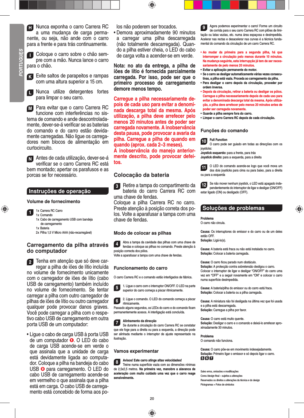 20HNunca exponha o carro Carrera RC a uma mudança de carga perma-nente, ou seja, não ande com o carro para a frente e para trás continuamente.IColoque o carro sobre o chão sem-pre com a mão. Nunca lance o carro para o chão.KEvite saltos de parapeitos e rampas com uma  altura superior a 15 cm.LNunca utilize detergentes fortes para limpar o seu carro.MPara evitar que o carro Carrera RC funcione com interferências no sis-tema de comando e ande descontrolada-mente, dever-se-á veriﬁ car se as baterias do comando e do carro estão devida-mente carregadas. Não ligue os carrega-dores nem blocos de alimentação em curtocircuito. NAntes de cada utilização, dever-se-á veriﬁ car se o carro Carrera RC está bem montado; apertar os parafusos e as porcas se for necessário. Instruções de operação Volume de fornecimento11 x  Carrera RC Carro1 x  Comando  1 x   Cabo de carregamento USB com bandeja   de carregamento 1 x Bateria  2 x  Pilha 1,5 V Micro AAA (não-recarregável)Carregamento da pilha através do computador2Tenha em atenção que só deve car-regar a pilha de iões de lítio incluída no volume de fornecimento unicamente com o carregador de iões de lítio (cabo USB de carregamento) também incluído no volume de fornecimento. Se tentar carregar a pilha com outro carregador de pilhas de iões de lítio ou outro carregador qualquer pode provocar danos graves.  Você pode carregar a pilha com o respe-tivo cabo USB de carregamento em outra porta USB de um computador:•  Ligue o cabo de carga USB à porta USB de um computador  . O LED do cabo de carga USB acende-se em verde o que assinala que a unidade de carga está devidamente ligada ao computa-dor. Coloque a pilha na bandeja do cabo USB   para carregamento. O LED do cabo USB de carregamento acende-se em vermelho o que assinala que a pilha está em carga. O cabo USB de carrega-mento está concebido de forma aos po-los não poderem ser trocados.•  Demora aproximadamente 90 minutos a carregar uma pilha descarregada (não totalmente descarregada). Quan-do a pilha estiver cheia, o LED do cabo de carga volta a acender-se em verde. Nota: no ato da entrega, a pilha de iões de lítio é fornecida parcialmente carregada. Por isso, pode ser que o primeiro processo de carregamento demore menos tempo.Carregue a pilha necessariamente de-pois de cada uso para evitar a denomi-nada descarga total da mesma. Após utilização, a pilha deve arrefecer pelo menos 20 minutos antes de poder ser carregada novamente. A inobservância desta pausa, pode provocar a avaria da pilha. Carregue a pilha de quando em quando (aprox. cada 2–3 meses). A inobservância do manejo anterior-mente descrito, pode provocar defei-tos.Colocação da bateria3Retire a tampa do compartimento da bateria do carro Carrera RC com uma chave de fendas.Coloque a pilha Carrera RC no carro. Preste atenção à posição correta dos po-los. Volte a aparafusar a tampa com uma chave de fendas.Modo de colocar as pilhas4Abra a tampa da cavidade das pilhas com uma chave de fendas e coloque as pilhas no comando. Preste atenção à posição correcta dos pólos.  Volte a aparafusar a tampa com uma chave de fendas.Funcionamento do carroO carro Carrera RC e o comando estão interligados de fábrica. 51. Ligue o carro com o interruptor ON/OFF. O LED na parte superior do carro começa a piscar ritmicamente.62. Ligue o comando. O LED do comando começa a piscar ritmicamente.Passado alguns segundos, os LEDs do carro e do comando ﬁ cam permanentemente acesos. A interligação está concluída.7Alinhamento da direcçãoSe durante a circulação do carro Carrera RC se constatar que ele foge para a direita ou para a esquerda, a direcção pode ser alinhada mediante o interruptor de ajuste representado na ilustração.Vamos experimentar8Avisos! Este carro atinge altas velocidades!  Treine numa superfície vazia com as dimensões nínimas de 2,5x2,5 metros. Na primeira vez, manobre a alavanca de aceleração com muito cuidado uma vez que o carro reage sensivelmente.9Agora podemos experimentar o carro! Forme um circuito de corrida para o seu carro Carrera RC com pilões de limi-tação ou latas vazias, etc. numa área espaçosa e desimpedida. Acelerar nas rectas e desacelerar nas curvas é a técnica funda-mental do comando da circulação de um carro Carrera RC.•  Ao mudar da primeira para a segunda pilha, há que  interromper a circulação pelo menos durante 10 minutos. Na mudança seguinte, esta interrupção já tem de ser neces-sariamente de pelo menos 20 minutos.•  Evitar a aplicação permanente do motor.•  Se o carro se desligar automaticamente várias vezes consecu-tivas, a pilha está vazia. Proceda ao carregamento da pilha.•  Para desligar o carro depois da circulação, proceder por ordem inversa.•  Depois da circulação, retirar a bateria ou desligar os pólos. Carregue a pilha necessariamente depois de cada uso para evitar a denominada descarga total da mesma. Após utiliza-ção, a pilha deve arrefecer pelo menos 20 minutos antes de poder ser carregada novamente.•   Guarde a pilha sempre fora do carro.•  Limpar o carro Carrera RC depois de cada circulação.Funções do comando10Full FunctionO carro pode ser guiado em todas as direcções com os joysticks:Joystick esquerdo: para a frente, para trásJoystick direito: para a esquerda, para a direita 11O LED do comando acende-se logo que você mova um dos dois joysticks para cima ou para baixo, para a direita ou para a esquerda12Se não mover nenhum joystick, o LED está apagado inde-pendentemente do interruptor de ligar e desligar (ON/OFF) estar ligado (ON) ou desligado (OFF).Soluções de problemasProblemaO carro não circula.Causa: Os interruptores do emissor e do carro ou de um deles estão OFF.Solução: Ligá-lo(s).Causa: A bateria está fraca ou não está instalada no carro.Solução: Colocar a bateria carregada.Causa: O carro ﬁ cou parado num obstáculo. Solução: A protecção contra sobretensão desligou o carro.Colocar o interruptor de ligar e desligar “ON/OFF” do carro uma vez em “OFF” e a seguir novamente em “ON” e colocar o carro numa superfície desimpedida.Causa: A bateria/pilha do emissor ou do carro está fraca.Solução: Colocar a bateria ou a pilha carregada.Causa: A miniatura não foi desligada na última vez que foi usada e a pilha está descarregada. Solução: Carregue a pilha por favor.Causa: O carro está muito quente.Solução: Desligar o carro e o comando e deixá-lo arrefecer apro-ximadamente 30 minutos.ProblemaO comando não funciona.Causa: O carro põe-se em movimento indesejadamente.Solução: Primeiro ligar o emissor e só depois ligar o carro.5 6 7Salvo erros, omissões e modiﬁ caçõesCores /design ﬁ nal – sujeitos a alteraçõesReservados os direitos a alterações da técnica e do designPictogramas = Fotos de símbolosPORTUGUĘS