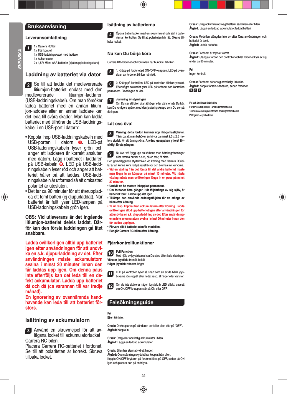 22Bruksanvisning Leveransomfattning11 x  Carrera RC Bil 1 x  Fjärrkontroll  1 x  USB-laddningskabel med laddare 1 x Ackumulator  2 x  1,5 V Micro AAA batterier (ej återuppladdningsbara)Laddning av batteriet via dator2Se till att ladda det medlevererade litiumjon-batteriet endast med den medlevererade litiumjon-laddaren (USB-laddningskabel). Om man försöker ladda batteriet med en annan litium-jon-laddare eller en annan laddare kan det leda till svåra skador. Man kan ladda batteriet med tillhörande USB-laddnings-kabel i en USB-port i datorn:•  Koppla ihop USB-laddningskabeln med USB-porten i datorn  . LED-på USB-laddningskabeln lyser grön och anger att laddaren är korrekt ansluten med datorn. Lägg i batteriet i laddaren på USB-kabeln  . LED på USB-ladd-ningskabeln lyser röd och anger att bat-teriet håller på att laddas. USB-ladd-ningskabeln är utformad så att omkastad polaritet är utesluten.•  Det tar ca 90 minuter för att återupplad-da ett tomt batteri (ej djupurladdat). När batteriet är fullt lyser LED-lampan på USB-laddningskabeln grön igen. OBS: Vid utleverans är det ingående litiumjon-batteriet delvis laddat. Där-för kan den första laddningen gå litet snabbare.Ladda ovillkorligen alltid upp batteriet igen efter användningen för att undvi-ka en s.k. djupurladdning av det. Efter användningen måste ackumulatorn svalna i minst 20 minuter innan den får laddas upp igen. Om denna paus inte efterföljs kan det leda till en de-fekt ackumulator. Ladda upp batteriet då och då (ca varannan till var tredje månad). En ignorering av ovannämnda hand-havande kan leda till att batteriet för-störs.Isättning av ackumulatorn3Använd en skruvmejsel för att av-lägsna locket till ackumulatorfacket i Carrera RC-bilen.Placera Carrera RC-batteriet i fordonet. Se till att polariteten är korrekt. Skruva tillbaka locket.Isättning av batterierna4Öppna batterifacket med en skruvmejsel och sätt i batte-rierna i kontrollen. Se till att polariteten blir rätt. Skruva till-baka locket.Nu kan Du börja köraCarrera RC-fordonet och kontrollen har bundits i fabriken.51. Knäpp på fordonet på ON-/OFF-knappen. LED på ovan-sidan av fordonet blinkar rytmiskt.62. Knäpp på kontrollen. LED på kontrollen blinkar rytmiskt.Efter några sekunder lyser LED på fordonet och kontrollen permanent. Bindningen är klar.7Justering av styrningenOm Du ser att bilen drar åt höger eller vänster när Du kör, kan Du korrigera spåret med den justeringsknapp som Du ser på ritningen.Låt oss öva!8Varning: detta fordon kommer upp i höga hastigheter. Tänk på att man behöver en fri yta på minst 2,5 x 2,5 me-ters storlek för att övningsköra. Använd gasspaken ytterst för-siktigt första gången.9Nu övar vi! Bygg upp en körbana med hörnbegränsningar eller tomma burkar o.s.v., på en stor, fri plats. Den grundläggande styrtekniken vid körning med Carrera RC-bi-lar är att kunna köra fort på raksträckor och bromsa in i kurvorna.•  Vid en växling från det första till det andra batteriet måste man lägga in en körpaus på minst 10 minuter. Vid nästa  växling måste man ovillkorligen lägga in en paus på minst 20 minuter.•  Undvik att ha motorn inkopplad permanent.•  Om fordonet ﬂ era gånger i tät följdstängs av sig själv, är batteriet tomt. Ladda upp det igen.•  Tillämpa den omvända ordningsföljden för att stänga av  bilen efter körning.•  Ta ur resp. koppla ifrån ackumulatorn efter körning. Ladda ovillkorligen alltid upp batteriet igen efter användningen för att undvika en s.k. djupurladdning av det. Efter användning-en måste ackumulatorn svalna i minst 20 minuter innan den får laddas upp igen.•   Förvara alltid batteriet utanför modellen.•  Rengör Carrera RC-bilen efter körning.Fjärrkontrollfunktioner10Full FunctionMed hjälp av joystickarna kan Du styra bilen i alla riktningar:Vänster joystick: framåt, bakåtHöger joystick: vänster, höger 11LED på kontrollen lyser så snart som en av de båda joys-tickarna rörs uppåt eller nedåt resp. åt höger eller vänster.12Om du inte aktiverar någon joystick är LED släckt, oavsett om ON/OFF-knappen står på ON eller OFF.Felsökningsguide FelBilen kör inte.Orsak: Omkopplaren på sändaren och/eller bilen står på “OFF”.Åtgärd: Koppla in.Orsak: Svag eller obeﬁ ntlig ackumulator i bilen.Åtgärd: Lägg i en laddad ackumulator.Orsak: Bilen har stannat vid ett hinder. Åtgärd: Överspänningsskyddet har kopplat från bilen.Koppla ON/OFF brytaren på fordonet först på OFF, sedan på ON igen och placera den på en fri yta.Orsak: Svag ackumulator/svagt batteri i sändaren eller bilen.Åtgärd: Lägg i en laddad ackumulator/laddat batteri.Orsak: Modellen stängdes inte av efter förra användningen och batteriet är tomt.Åtgärd: Ladda batteriet.Orsak: Fordonet är mycket varmt.Åtgärd: Stäng av fordon och controller och låt fordonet kyla av sig under ca 30 minuter.FelIngen kontroll.Orsak: Fordonet sätter sig oavsiktligt i rörelse.Åtgärd: Koppla först in sändaren, sedan fordonet.5 6 7Fel och ändringar förbehållnaFärger / slutlig design - ändringar förbehållnaTekniska och designrelaterade ändringar förbehållnaPiktogram = symbolfotonSVENSKA