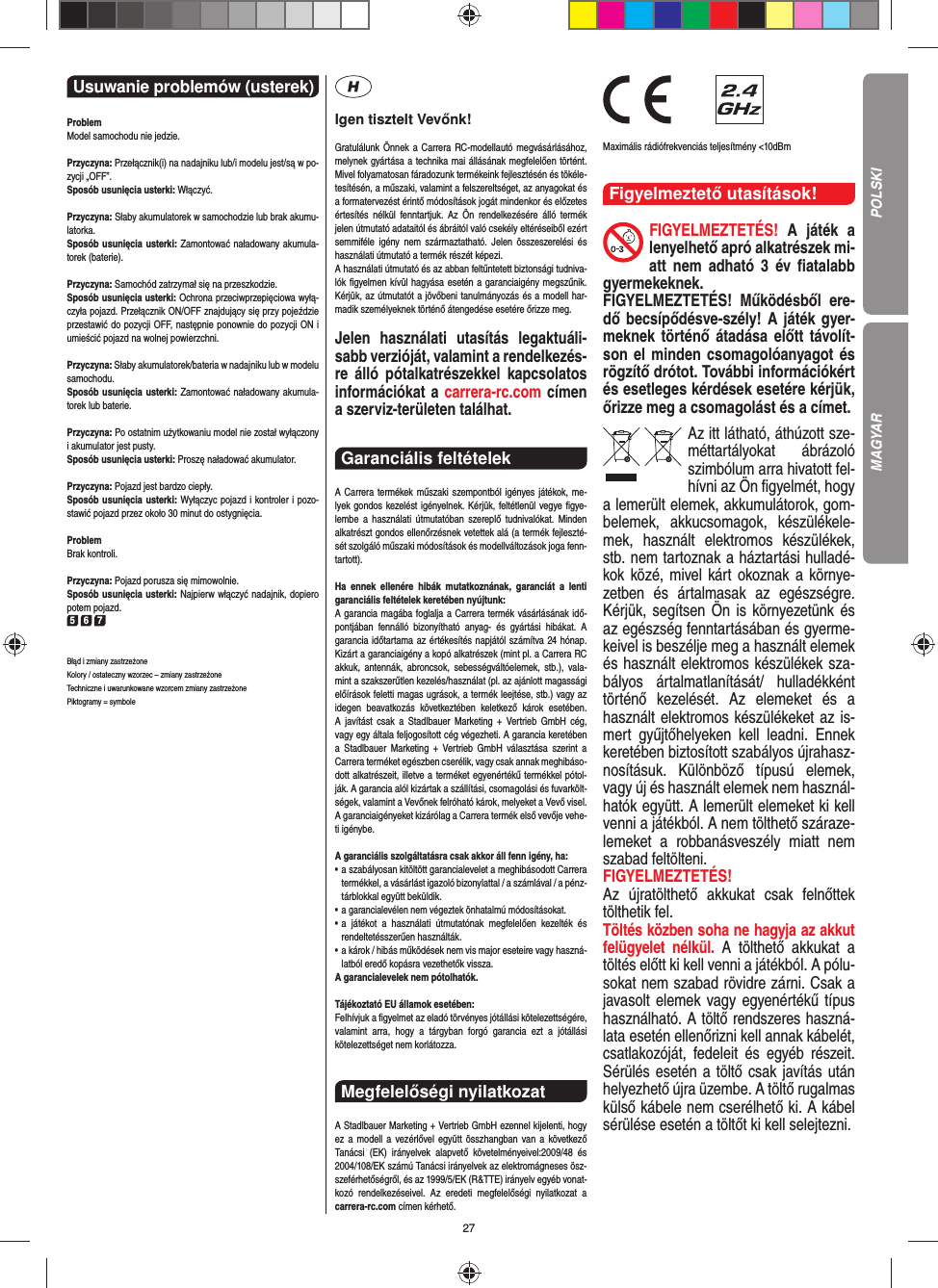 27CHTUNG! Strangulationsgefahr!Usuwanie problemów (usterek) ProblemModel samochodu nie jedzie.Przyczyna: Przełącznik(i) na nadajniku lub/i modelu jest/są w po-zycji „OFF”.Sposób usunięcia usterki: Włączyć.Przyczyna: Słaby akumulatorek w samochodzie lub brak akumu-latorka.Sposób usunięcia usterki: Zamontować naładowany akumula-torek (baterie).Przyczyna: Samochód zatrzymał się na przeszkodzie.Sposób usunięcia usterki: Ochrona przeciwprzepięciowa wyłą-czyła pojazd. Przełącznik ON/OFF znajdujący się przy pojeździe przestawić do pozycji OFF, następnie ponownie do pozycji ON i umieścić pojazd na wolnej powierzchni.Przyczyna: Słaby akumulatorek/bateria w nadajniku lub w modelu samochodu.Sposób usunięcia usterki: Zamontować naładowany akumula-torek lub baterie.Przyczyna: Po ostatnim użytkowaniu model nie został wyłączony i akumulator jest pusty. Sposób usunięcia usterki: Proszę naładować akumulator. Przyczyna: Pojazd jest bardzo ciepły.Sposób usunięcia usterki: Wyłączyc pojazd i kontroler i pozo-stawić pojazd przez około 30 minut do ostygnięcia.ProblemBrak kontroli.Przyczyna: Pojazd porusza się mimowolnie.Sposób usunięcia usterki: Najpierw włączyć nadajnik, dopiero potem pojazd.5 6 7Błąd i zmiany zastrzeżone Kolory / ostateczny wzorzec – zmiany zastrzeżone Techniczne i uwarunkowane wzorcem zmiany zastrzeżone Piktogramy = symboleIgen tisztelt Vevőnk!Gratulálunk Önnek a Carrera RC-modellautó megvásárlásához, melynek gyártása a technika mai állásának megfelelően történt. Mivel folyamatosan fáradozunk termékeink  fejlesztésén és tökéle-tesítésén, a műszaki, valamint a felszereltséget, az anyagokat és a formatervezést érintő módosítások jogát mindenkor és előzetes értesítés nélkül fenntartjuk. Az Ön rendelkezésére álló termék  jelen útmutató adataitól és ábráitól való csekély eltéréseiből ezért semmiféle igény nem származtatható. Jelen összeszerelési és használati útmutató a termék részét képezi. A használati útmutató és az abban feltűntetett biztonsági tudniva-lók ﬁ gyelmen kívül hagyása esetén a garanciaigény megszűnik. Kérjük, az útmutatót a jövőbeni tanulmányozás és a modell har-madik személyeknek történő átengedése esetére őrizze meg.Jelen használati utasítás legaktuáli-sabb verzióját, valamint a rendelkezés-re álló pótalkatrészekkel kapcsolatos információkat a carrera-rc.com címen a szerviz-területen találhat.Garanciális feltételek A Carrera termékek műszaki szempontból igényes játékok, me-lyek gondos kezelést igényelnek. Kérjük, feltétlenül vegye ﬁ gye-lembe a használati útmutatóban szereplő tudnivalókat. Minden alkatrészt gondos ellenőrzésnek vetettek alá (a termék fejleszté-sét szolgáló műszaki módosítások és modellváltozások joga fenn-tartott).Ha ennek ellenére hibák mutatkoznának, garanciát a lenti  garanciális feltételek keretében nyújtunk:A garancia magába foglalja a Carrera termék vásárlásának idő-pontjában fennálló bizonyítható anyag- és gyártási hibákat. A  garancia időtartama az értékesítés napjától számítva 24 hónap. Kizárt a garanciaigény a kopó alkatrészek (mint pl. a Carrera RC akkuk, antennák, abroncsok, sebességváltóelemek, stb.), vala-mint a szakszerűtlen kezelés/használat (pl. az ajánlott magassági előírások feletti magas ugrások, a termék leejtése, stb.) vagy az idegen beavatkozás következtében keletkező károk esetében. A javítást csak a Stadlbauer Marketing + Vertrieb GmbH cég, vagy egy általa feljogosított cég végezheti. A garancia keretében a Stadlbauer Marketing + Vertrieb GmbH választása szerint a  Carrera terméket egészben cserélik, vagy csak annak meghibáso-dott alkatrészeit, illetve a terméket egyenértékű termékkel pótol-ják. A garancia alól kizártak a szállítási, csomagolási és fuvarkölt-ségek, valamint a Vevőnek felróható károk, melyeket a Vevő visel. A garanciaigényeket kizárólag a Carrera termék első vevője vehe-ti igénybe.A garanciális szolgáltatásra csak akkor áll fenn igény, ha:•  a szabályosan kitöltött garancialevelet a meghibásodott Carrera termékkel, a vásárlást igazoló bizonylattal / a számlával / a pénz-tárblokkal együtt beküldik.•  a garancialevélen nem végeztek önhatalmú módosításokat.•  a játékot a használati útmutatónak megfelelően kezelték és  rendeltetésszerűen használták.•  a károk / hibás működések nem vis major eseteire vagy haszná-latból eredő kopásra vezethetők vissza.A garancialevelek nem pótolhatók.Tájékoztató EU államok esetében: Felhívjuk a ﬁ gyelmet az eladó törvényes jótállási kötelezettségére, valamint arra, hogy a tárgyban forgó garancia ezt a jótállási  kötelezettséget nem korlátozza.Megfelelőségi nyilatkozat A Stadlbauer Marketing + Vertrieb GmbH ezennel kijelenti, hogy ez a modell a vezérlővel együtt összhangban van a következő Tanácsi (EK) irányelvek alapvető követelményeivel:2009/48 és 2004/108/EK számú Tanácsi irányelvek az elektro mágneses ösz-szeférhetőségről, és az 1999/5/EK (R&amp;TTE) irányelv egyéb vonat-kozó rendelkezéseivel. Az eredeti megfelelőségi nyilatkozat a carrera-rc.com  címen kérhető.                Maximális rádiófrekvenciás teljesítmény &lt;10dBmFigyelmeztető utasítások!FIGYELMEZTETÉS!  A játék a lenyelhető apró alkatrészek mi-att nem adható 3 év ﬁ atalabb gyermekeknek. FIGYELMEZTETÉS! Működésből ere-dő becsípődésve-szély! A játék gyer-meknek történő átadása előtt távolít-son el minden csomagolóanyagot és rögzítő drótot. További információkért és esetleges kérdések esetére kérjük, őrizze meg a csomagolást és a címet.Az itt látható, áthúzott sze-méttartályokat ábrázoló szimbólum arra hivatott fel-hívni az Ön ﬁ gyelmét, hogy a lemerült elemek, akkumulátorok, gom-belemek, akkucsomagok, készülékele-mek, használt elektromos készülékek, stb. nem tartoznak a háztartási hulladé-kok közé, mivel kárt okoznak a környe-zetben és ártalmasak az egészségre. Kérjük, segítsen Ön is környezetünk és az egészség fenntartásában és gyerme-keivel is beszélje meg a használt elemek és használt elektromos készülékek sza-bályos ártalmatlanítását/ hulladékként történő kezelését. Az elemeket és a használt elektromos készülékeket az is-mert gyűjtőhelyeken kell leadni. Ennek keretében biztosított szabályos újrahasz-nosításuk. Különböző típusú elemek, vagy új és használt elemek nem használ-hatók együtt. A lemerült elemeket ki kell venni a játékból. A nem tölthető száraze-lemeket a robbanásveszély miatt nem szabad feltölteni. FIGYELMEZTETÉS! Az újratölthető akkukat csak felnőttek tölthetik fel. Töltés közben soha ne hagyja az akkut felügyelet nélkül. A tölthető akkukat a töltés előtt ki kell venni a játékból. A pólu-sokat nem szabad rövidre zárni. Csak a javasolt elemek vagy egyenértékű típus használható. A töltő rendszeres haszná-lata esetén ellenőrizni kell annak kábelét, csatlakozóját, fedeleit és egyéb részeit. Sérülés esetén a töltő csak javítás után helyezhető újra üzembe. A töltő rugalmas külső kábele nem cserélhető ki. A kábel sérülése esetén a töltőt ki kell selejtezni.POLSKIMAGYAR