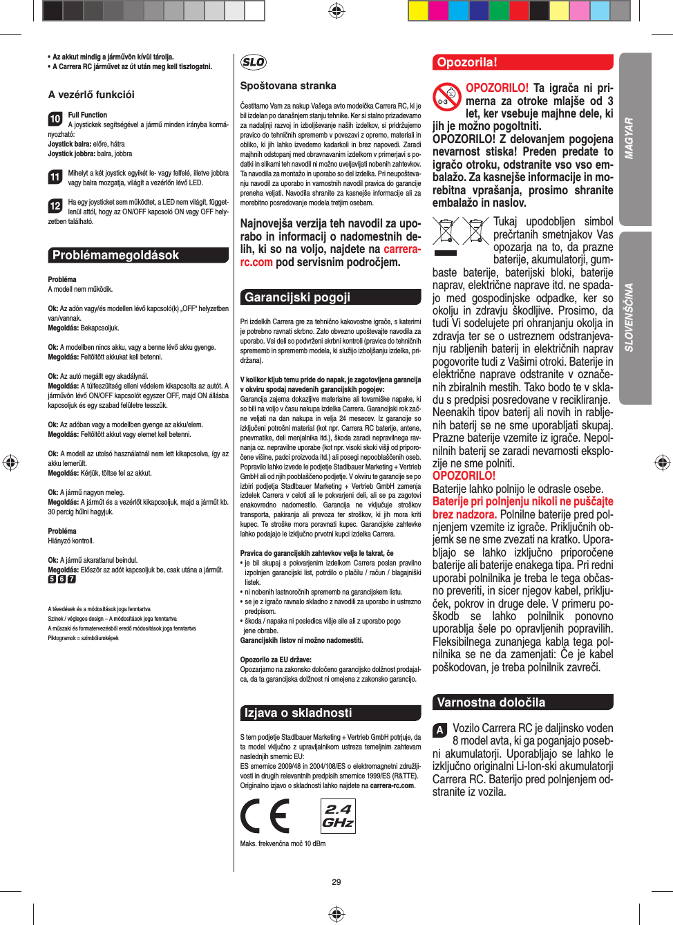 29•  Az akkut mindig a járművön kívül tárolja.•  A Carrera RC járművet az út után meg kell tisztogatni.A vezérlő funkciói10Full FunctionA joystickek segítségével a jármű minden irányba kormá-nyozható:Joystick balra: előre, hátraJoystick jobbra: balra, jobbra 11Mihelyt a két joystick egyikét le- vagy felfelé, illetve jobbra vagy balra mozgatja, világít a vezérlőn lévő LED.12Ha egy joysticket sem működtet, a LED nem világít, függet-lenül attól, hogy az ON/OFF kapcsoló ON vagy OFF hely-zetben található.ProblémamegoldásokProblémaA modell nem működik.Ok: Az adón vagy/és modellen lévő kapcsoló(k) „OFF“ helyzetben van/vannak.Megoldás: Bekapcsoljuk.Ok: A modellben nincs akku, vagy a benne lévő akku gyenge.Megoldás: Feltöltött akkukat kell betenni.Ok: Az autó megállt egy akadálynál. Megoldás: A túlfeszültség elleni védelem kikapcsolta az autót. A járművön lévő ON/OFF kapcsolót egyszer OFF, majd ON állásba kapcsoljuk és egy szabad felületre tesszük.Ok: Az adóban vagy a modellben gyenge az akku/elem.Megoldás: Feltöltött akkut vagy elemet kell betenni.Ok: A modell az utolsó használatnál nem lett kikapcsolva, így az akku lemerült. Megoldás: Kérjük, töltse fel az akkut.Ok: A jármű nagyon meleg.Megoldás: A járműt és a vezérlőt kikapcsoljuk, majd a  járműt kb. 30 percig hűlni hagyjuk.ProblémaHiányzó kontroll.Ok: A jármű akaratlanul beindul.Megoldás: Először az adót kapcsoljuk be, csak utána a  járműt.5 6 7A tévedések és a módosítások joga fenntartvaSzínek / végleges design – A módosítások joga fenntartvaA műszaki és formatervezésből eredő módosítások joga fenntartvaPiktogramok = szimbólumképekSpoštovana strankaČestitamo Vam za nakup Vašega avto modelčka Carrera RC, ki je bil izdelan po današnjem stanju tehnike. Ker si stalno prizadevamo za nadaljnji razvoj in izboljševanje naših izdelkov, si pridržujemo pravico do tehničnih sprememb v povezavi z opremo, materiali in obliko, ki jih lahko izvedemo kadarkoli in brez napovedi. Zaradi majhnih odstopanj med obravnavanim izdelkom v primerjavi s po-datki in slikami teh navodil ni možno uveljavljati nobenih zahtevkov. Ta navodila za montažo in uporabo so del izdelka. Pri neupošteva-nju navodil za uporabo in varnostnih navodil pravica do garancije preneha veljati. Navodila shranite za kasnejše informacije ali za morebitno posredovanje modela tretjim osebam.Najnovejša verzija teh navodil za upo-rabo in informacij o nadomestnih de-lih, ki so na voljo, najdete na carrera-rc.com pod servisnim področjem.Garancijski pogoji Pri izdelkih Carrera gre za tehnično kakovostne igrače, s katerimi je potrebno ravnati skrbno. Zato obvezno upoštevajte navodila za uporabo. Vsi deli so podvrženi skrbni kontroli (pravica do tehničnih sprememb in sprememb modela, ki služijo izboljšanju izdelka, pri-držana). V kolikor kljub temu pride do napak, je zagotovljena garancija v okviru spodaj navedenih garancijskih pogojev: Garancija zajema dokazljive materialne ali tovarniške napake, ki so bili na voljo v času nakupa izdelka Carrera. Garancijski rok zač-ne veljati na dan nakupa in velja 24 mesecev. Iz garancije so  izključeni potrošni material (kot npr. Carrera RC baterije, antene, pnevmatike, deli menjalnika itd.), škoda zaradi nepravilnega rav-nanja oz. nepravilne uporabe (kot npr. visoki skoki višji od priporo-čene višine, padci proizvoda itd.) ali posegi nepooblaščenih oseb. Popravilo lahko izvede le podjetje Stadlbauer Marketing + Vertrieb GmbH ali od njih pooblaščeno podjetje. V okviru te garancije se po izbiri podjetja Stadlbauer Marketing + Vertrieb GmbH zamenja  izdelek Carrera v celoti ali le pokvarjeni deli, ali se pa zagotovi enakovredno nadomestilo. Garancija ne vključuje stroškov  transporta, pakiranja ali prevoza ter stroškov, ki jih mora kriti  kupec. Te stroške mora poravnati kupec. Garancijske zahtevke lahko podajajo le izključno prvotni kupci izdelka Carrera. Pravica do garancijskih zahtevkov velja le takrat, če •  je bil skupaj s pokvarjenim izdelkom Carrera poslan pravilno  izpolnjen garancijski list, potrdilo o plačilu / račun / blagajniški  listek. •  ni nobenih lastnoročnih sprememb na garancijskem listu. •  se je z igračo ravnalo skladno z navodili za uporabo in ustrezno predpisom. • škoda / napaka ni posledica višje sile ali z uporabo pogo   jene obrabe. Garancijskih listov ni možno nadomestiti.Opozorilo za EU države: Opozarjamo na zakonsko določeno garancijsko dolžnost prodajal-ca, da ta garancijska dolžnost ni omejena z zakonsko garancijo.Izjava o skladnosti S tem podjetje Stadlbauer Marketing + Vertrieb GmbH  potrjuje, da ta model vključno z upravljalnikom ustreza  temeljnim zahtevam naslednjih smernic EU: ES smernice 2009/48 in 2004/108/ES o elektromagnetni združlji-vosti in drugih relevantnih predpisih smernice 1999/ES (R&amp;TTE). Originalno izjavo o skladnosti lahko najdete na carrera-rc.com.                Maks. frekvenčna moč 10 dBmOpozorila!OPOZORILO! Ta igrača ni pri-merna za otroke mlajše od 3 let, ker vsebuje majhne dele, ki jih je možno pogoltniti. OPOZORILO! Z delovanjem pogojena nevarnost stiska! Preden predate to igračo otroku, odstranite vso vso em-balažo. Za kasnejše informacije in mo-rebitna vprašanja, prosimo shranite embalažo in naslov.Tukaj upodobljen simbol prečrtanih smetnjakov Vas opozarja na to, da prazne  baterije, akumulatorji, gum-baste baterije, baterijski bloki, baterije naprav, električne naprave itd. ne spada-jo med gospodinjske odpadke, ker so okolju in zdravju škodljive. Prosimo, da tudi Vi sodelujete pri ohranjanju okolja in zdravja ter se o ustreznem odstranjeva-nju rabljenih baterij in električnih naprav pogovorite tudi z  Vašimi otroki. Baterije in električne naprave odstranite v označe-nih zbiralnih mestih. Tako bodo te v skla-du s predpisi posredovane v recikliranje. Neenakih tipov baterij ali novih in rablje-nih baterij se ne sme uporabljati skupaj. Prazne baterije vzemite iz igrače. Nepol-nilnih baterij se zaradi nevarnosti eksplo-zije ne sme polniti. OPOZORILO! Baterije lahko polnijo le odrasle osebe. Baterije pri polnjenju nikoli ne puščajte brez nadzora. Polnilne baterije pred pol-njenjem vzemite iz igrače. Priključnih ob-jemk se ne sme zvezati na kratko. Upora-bljajo se  lahko izključno priporočene baterije ali baterije enakega tipa. Pri redni uporabi polnilnika je treba le tega občas-no preveriti, in sicer njegov  kabel, priklju-ček, pokrov in druge dele. V primeru po-škodb se lahko polnilnik  ponovno uporablja šele po opravljenih popravilih. Fleksibilnega zunanjega kabla tega pol-nilnika se ne da  zamenjati: Če je kabel poškodovan, je treba polnilnik  zavreči.Varnostna določilaAVozilo Carrera RC je daljinsko voden 8 model avta, ki ga poganjajo poseb-ni akumulatorji. Uporabljajo se lahko le izključno originalni Li-Ion-ski akumulatorji Carrera RC. Baterijo pred polnjenjem od-stranite iz  vozila.MAGYARSLOVENŠČINA