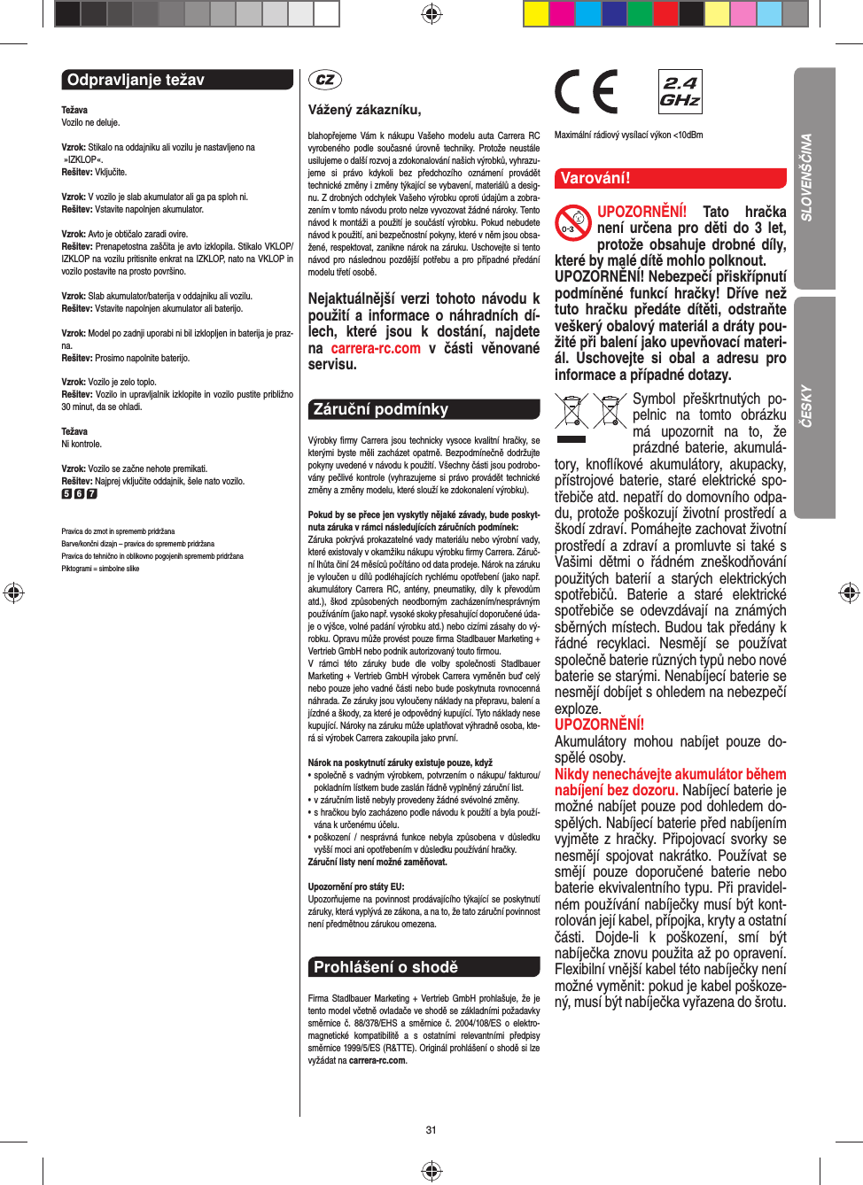 31Odpravljanje težav TežavaVozilo ne deluje.Vzrok: Stikalo na oddajniku ali vozilu je nastavljeno na »IZKLOP«.Rešitev: Vključite.Vzrok: V vozilo je slab akumulator ali ga pa sploh ni.Rešitev: Vstavite napolnjen akumulator.Vzrok: Avto je obtičalo zaradi ovire.  Rešitev: Prenapetostna zaščita je avto izklopila. Stikalo VKLOP/IZKLOP na vozilu pritisnite enkrat na IZKLOP, nato na VKLOP in vozilo postavite na prosto površino.Vzrok: Slab akumulator/baterija v oddajniku ali vozilu.Rešitev: Vstavite napolnjen akumulator ali baterijo.Vzrok: Model po zadnji uporabi ni bil izklopljen in baterija je praz-na.    Rešitev: Prosimo napolnite baterijo.Vzrok: Vozilo je zelo toplo.Rešitev: Vozilo in upravljalnik izklopite in vozilo pustite  približno 30 minut, da se ohladi.TežavaNi kontrole.Vzrok: Vozilo se začne nehote premikati.Rešitev: Najprej vključite oddajnik, šele nato vozilo.5 6 7Pravica do zmot in sprememb pridržana Barve/končni dizajn – pravica do sprememb pridržana Pravica do tehnično in oblikovno pogojenih sprememb pridržana Piktogrami = simbolne slikeVážený zákazníku,blahopřejeme Vám k nákupu Vašeho modelu auta Carrera RC vyrobeného podle současné úrovně techniky. Protože neustále usilujeme o další rozvoj a zdokonalování našich výrobků, vyhrazu-jeme si právo kdykoli bez předchozího oznámení provádět  technické změny i změny týkající se vybavení, materiálů a desig-nu. Z drobných odchylek Vašeho výrobku oproti údajům a zobra-zením v tomto návodu proto nelze vyvozovat žádné nároky. Tento návod k montáži a použití je součástí výrobku. Pokud nebudete návod k použití, ani bezpečnostní pokyny, které v něm jsou obsa-žené, respektovat, zanikne nárok na záruku. Uschovejte si tento návod pro následnou pozdější potřebu a pro případné předání modelu třetí osobě.Nejaktuálnější verzi tohoto návodu k použití a informace o náhradních dí-lech, které jsou k dostání, najdete na  carrera-rc.com v části věnované servisu.Záruční podmínky Výrobky ﬁ rmy Carrera jsou technicky vysoce kvalitní hračky, se kterými byste měli zacházet opatrně. Bezpodmínečně dodržujte pokyny uvedené v návodu k použití. Všechny části jsou podrobo-vány pečlivé kontrole (vyhrazujeme si právo provádět technické změny a změny modelu, které slouží ke zdokonalení výrobku).Pokud by se přece jen vyskytly nějaké závady, bude poskyt-nuta záruka v rámci následujících záručních podmínek:Záruka pokrývá prokazatelné vady materiálu nebo výrobní vady, které existovaly v okamžiku nákupu výrobku ﬁ rmy  Carrera. Záruč-ní lhůta činí 24 měsíců počítáno od data prodeje. Nárok na záruku je vyloučen u dílů podléhajících rychlému opotřebení (jako např. akumulátory Carrera RC, antény, pneumatiky, díly k převodům atd.), škod způsobených neodborným zacházením/nesprávným používáním (jako např. vysoké skoky přesahující doporučené úda-je o výšce, volné padání výrobku atd.) nebo cizími zásahy do vý-robku. Opravu může provést pouze ﬁ rma Stadlbauer Marketing + Vertrieb GmbH nebo podnik autorizovaný touto ﬁ rmou. V rámci této záruky bude dle volby společnosti Stadlbauer  Marketing + Vertrieb GmbH výrobek Carrera vyměněn buď celý nebo pouze jeho vadné části nebo bude poskytnuta rovnocenná náhrada. Ze záruky jsou vyloučeny náklady na přepravu, balení a jízdné a škody, za které je odpovědný kupující. Tyto náklady nese kupující. Nároky na záruku může uplatňovat výhradně osoba, kte-rá si výrobek Carrera zakoupila jako první.Nárok na poskytnutí záruky existuje pouze, když•  společně s vadným výrobkem, potvrzením o nákupu/ fakturou/ pokladním lístkem bude zaslán řádně vyplněný záruční list.•  v záručním listě nebyly provedeny žádné svévolné změny.•  s hračkou bylo zacházeno podle návodu k použití a byla použí-vána k určenému účelu.•  poškození / nesprávná funkce nebyla způsobena v důsledku vyšší moci ani opotřebením v důsledku používání hračky.Záruční listy není možné zaměňovat.Upozornění pro státy EU: Upozorňujeme na povinnost prodávajícího týkající se poskytnutí záruky, která vyplývá ze zákona, a na to, že tato záruční povinnost není předmětnou zárukou omezena.Prohlášení o shodě Firma Stadlbauer Marketing + Vertrieb GmbH prohlašuje, že je tento model včetně ovladače ve shodě se základními požadavky směrnice č. 88/378/EHS a směrnice č. 2004/108/ES o elektro-magnetické kompatibilitě a s ostatními relevantními předpisy směrnice 1999/5/ES (R&amp;TTE). Originál prohlášení o shodě si lze vyžádat na carrera-rc.com.                Maximální rádiový vysílací výkon &lt;10dBm Varování!UPOZORNĚNÍ! Tato hračka není určena pro děti do 3 let, protože obsahuje drobné díly, které by malé dítě mohlo polknout. UPOZORNĚNÍ! Nebezpečí přiskřípnutí podmíněné funkcí hračky! Dříve než tuto hračku předáte dítěti, odstraňte veškerý obalový materiál a dráty pou-žité při balení jako upevňovací materi-ál. Uschovejte si obal a adresu pro  informace a případné dotazy.Symbol přeškrtnutých po-pelnic na tomto obrázku má upozornit na to, že prázdné baterie, akumulá-tory, knoﬂ íkové akumulátory, akupacky, přístrojové  baterie, staré elektrické spo-třebiče atd. nepatří do domovního odpa-du, protože poškozují životní  prostředí a škodí zdraví. Pomáhejte zachovat životní prostředí a zdraví a promluvte si také s Vašimi dětmi o řádném zneškodňování použitých baterií a starých elektrických spotřebičů. Baterie a staré elektrické spotřebiče se odevzdávají na známých sběrných místech. Budou tak předány k řádné recyklaci.  Nesmějí se používat společně baterie různých typů nebo nové baterie se starými. Nenabíjecí baterie se nesmějí dobíjet s ohledem na nebezpečí exploze. UPOZORNĚNÍ! Akumulátory mohou nabíjet pouze do-spělé osoby. Nikdy nenechávejte akumulátor během nabíjení bez dozoru. Nabíjecí baterie je možné nabíjet pouze pod dohledem do-spělých. Nabíjecí baterie před nabíjením vyjměte z hračky. Připojovací svorky se nesmějí spojovat nakrátko. Používat se smějí pouze doporučené baterie nebo baterie ekvivalentního typu. Při pravidel-ném používání nabíječky musí být kont-rolován její kabel, přípojka, kryty a ostatní části. Dojde-li k poškození, smí být  nabíječka znovu použita až po opravení. Flexibilní vnější kabel této nabíječky není možné vyměnit: pokud je kabel poškoze-ný, musí být nabíječka vyřazena do šrotu.SLOVENŠČINAČESKY