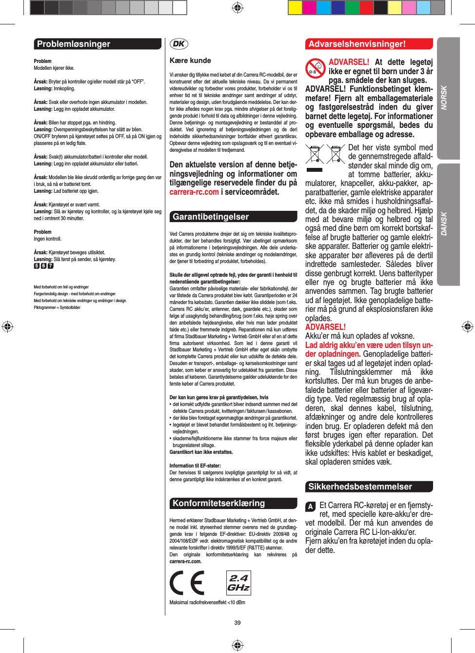 39Problemløsninger ProblemModellen kjører ikke.Årsak: Bryter på kontroller og/eller modell står på “OFF”.Løsning: Innkopling.Årsak: Svak eller overhode ingen akkumulator i modellen.Løsning: Legg inn oppladet akkumulator.Årsak: Bilen har stoppet pga. en hindring. Løsning: Overspenningsbeskyttelsen har slått av bilen. ON/OFF bryteren på kjøretøyet settes på OFF, så på ON igjen og plasseres på en ledig ﬂ ate.Årsak: Svak(t) akkumulator/batteri i kontroller eller modell.Løsning: Legg inn oppladet akkumulator eller batteri.Årsak: Modellen ble ikke skrudd ordentlig av forrige gang den var i bruk, så nå er batteriet tomt. Løsning: Lad batteriet opp igjen.Årsak: Kjøretøyet er svært varmt.Løsning: Slå av kjøretøy og kontroller, og la kjøretøyet kjøle seg ned i omtrent 30 minutter.ProblemIngen kontroll.Årsak: Kjøretøyet beveges utilsiktet.Løsning: Slå først på sender, så kjøretøy.5 6 7Med forbehold om feil og endringer Farger/endelig design - med forbehold om endringerMed forbehold om tekniske endringer og endringer i designPiktogrammer = SymbolbilderKære kundeVi ønsker dig tillykke med købet af din Carrera RC-modelbil, der er konstrueret efter det aktuelle tekniske niveau. Da vi permanent videreudvikler og forbedrer vores produkter, forbeholder vi os til enhver tid ret til tekniske ændringer samt ændringer af udstyr, materi aler og design, uden forudgående meddelelse. Der kan der-for ikke aﬂ edes nogen krav pga. mindre afvigelser på det forelig-gende produkt i forhold til data og afbildninger i denne vejledning. Denne betjenings- og montagevejledning er bestanddel af pro-duktet. Ved ignorering af betjeningsvejledningen og de deri  indeholdte sikkerhedsanvisninger bortfalder ethvert garantikrav. Opbevar denne vejledning som opslagsværk og til en eventuel vi-deregivelse af modellen til tredjemand.Den aktuelste version af denne betje-ningsvejledning og informationer om tilgængelige reservedele ﬁ nder du på carrera-rc.com i serviceområdet. Garantibetingelser Ved Carrera produkterne drejer det sig om tekniske kvalitetspro-dukter, der bør behandles forsigtigt. Vær ubetinget opmærksom på informationerne i betjeningsvejledningen. Alle dele underka-stes en grundig kontrol (tekniske ændringer og modelændringer, der tjener til forbedring af produktet, forbeholdes).Skulle der alligevel optræde fejl, ydes der garanti i  henhold til nedenstående garantibetingelser:Garantien omfatter påviselige materiale- eller fabrikationsfejl, der var tilstede da Carrera produktet blev købt. Garantiperioden er 24 måneder fra købsdato. Garantien dækker ikke sliddele (som f.eks. Carrera RC akku’er, antenner, dæk, geardele etc.), skader som følge af usagkyndig behandling/brug (som f.eks. høje spring over den anbefalede højdeangivelse, eller hvis man lader produktet falde etc.) eller fremmede indgreb. Reparationen må kun udføres af ﬁ rma Stadlbauer Marketing + Vertrieb GmbH eller af en af dette ﬁ rma autoriseret virksomhed. Som led i denne garanti vil  Stadlbauer Marketing + Vertrieb GmbH efter eget skån ombytte det komplette Carrera produkt eller kun udskifte de defekte dele. Desuden er transport-, emballage- og kørselsomkostninger samt skader, som køber er ansvarlig for udelukket fra garantien. Disse betales af køberen. Garantiydelserne gælder udelukkende for den første køber af Carrera produktet.Der kan kun gøres krav på garantiydelsen, hvis•   det korrekt udfyldte garantikort bliver indsendt sammen med det defekte  Carrera  produkt, kvitteringen / fakturaen / kassebonen.•    der ikke blev foretaget egenmægtige ændringer på garantikortet.•   legetøjet er blevet behandlet formålsbestemt og iht. betjenings-vejledningen.•   skaderne/fejlfunktionerne ikke stammer fra force majeure eller brugsrelateret slitage.Garantikort kan ikke erstattes.Information til EF-stater: Der henvises til sælgerens lovpligtige garantipligt for så vidt, at denne garantipligt ikke indskrænkes af en konkret garanti. Konformitetserklæring Hermed erklærer Stadlbauer Marketing + Vertrieb GmbH, at den-ne model inkl. styreenhed stemmer overens med de grundlæg-gende krav i følgende EF-direktiver: EU-direktiv 2009/48 og 2004/108/EØF vedr. elektromagnetisk kompatibilitet og de andre relevante forskrifter i direktiv 1999/5/EF (R&amp;TTE) skønner. Den originale konformitetserklæring kan rekvireres på carrera-rc.com.                Maksimal radiofrekvenseﬀ ekt &lt;10 dBm Advarselshenvisninger!ADVARSEL! At dette legetøj ikke er egnet til børn  under 3 år pga. smådele der kan sluges. ADVARSEL! Funktionsbetinget klem-mefare! Fjern alt emballagemateriale og fastgørelsestråd inden du  giver barnet dette legetøj. For informationer og eventuelle spørgsmål, bedes du opbevare emballage og adresse.Det her viste symbol med de gennemstregede aﬀ ald-stønder skal minde dig om, at tomme batterier, akku-mulatorer, knapceller, akku-pakker, ap-paratbatterier, gamle elektriske apparater etc. ikke må smides i husholdningsaﬀ al-det, da de skader miljø og helbred. Hjælp med at bevare miljø og helbred og tal også med dine børn om korrekt bortskaf-felse af brugte batterier og gamle elektri-ske apparater.  Batterier og gamle elektri-ske apparater bør aﬂ everes på de dertil indrettede samlesteder. Således bliver disse  genbrugt korrekt. Uens batterityper eller nye og brugte batterier må ikke  anvendes sammen. Tag brugte batterier ud af legetøjet. Ikke genopladelige batte-rier må på grund af eksplosionsfaren ikke oplades. ADVARSEL! Akku’er må kun oplades af voksne. Lad aldrig akku’en være uden tilsyn un-der opladningen. Genopladelige batteri-er skal tages ud af legetøjet inden oplad-ning. Tilslutningsklemmer må ikke kortsluttes. Der må kun bruges de anbe-falede batterier eller batterier af ligevær-dig type. Ved regelmæssig brug af opla-deren, skal dennes kabel, tilslutning, afdækninger og andre dele  kontrolleres inden brug. Er opladeren defekt må den først bruges igen efter reparation. Det ﬂ eksible yderkabel på denne oplader kan ikke udskiftes: Hvis kablet er beskadiget, skal opladeren smides væk.SikkerhedsbestemmelserAEt Carrera RC-køretøj er en fjernsty-ret, med specielle køre-akku‘er dre-vet modelbil. Der må kun  anvendes de originale Carrera RC Li-Ion-akku‘er.Fjern akku’en fra køretøjet inden du opla-der dette.NORSKDANSK