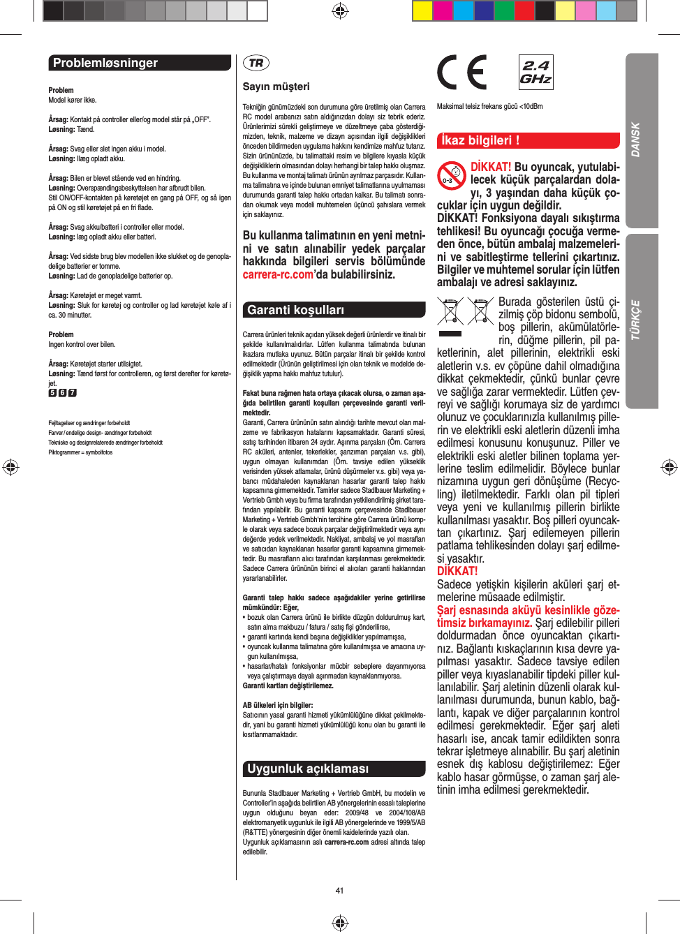 41Problemløsninger ProblemModel kører ikke.Årsag: Kontakt på controller eller/og model står på „OFF”.Løsning: Tænd.Årsag: Svag eller slet ingen akku i model.Løsning: Ilæg opladt akku.Årsag: Bilen er blevet stående ved en hindring.Løsning: Overspændingsbeskyttelsen har afbrudt bilen.Stil ON/OFF-kontakten på køretøjet en gang på OFF, og så igen på ON og stil køretøjet på en fri ﬂ ade.Årsag: Svag akku/batteri i controller eller model.Løsning: læg opladt akku eller batteri.Årsag: Ved sidste brug blev modellen ikke slukket og de genopla-delige batterier er tomme. Løsning: Lad de genopladelige batterier op.Årsag: Køretøjet er meget varmt.Løsning: Sluk for køretøj og controller og lad køretøjet køle af i ca. 30 minutter.ProblemIngen kontrol over bilen.Årsag: Køretøjet starter utilsigtet.Løsning: Tænd først for controlleren, og først derefter for køretø-jet.5 6 7Fejltagelser og ændringer forbeholdtFarver / endelige design- ændringer forbeholdt Tekniske og designrelaterede ændringer forbeholdt Piktogrammer = symbolfotosSayın müşteriTekniğin günümüzdeki son durumuna göre üretilmiş olan Carrera RC model arabanızı satın aldığınızdan dolayı siz tebrik ederiz. Ürünlerimizi sürekli geliştirmeye ve düzeltmeye çaba gösterdiği-mizden, teknik, malzeme ve dizayn açısından ilgili değişiklikleri önceden bildirmeden uygulama hakkını kendimize mahfuz tutarız. Sizin ürününüzde, bu talimattaki resim ve bilgilere kıyasla küçük değişikliklerin olmasından dolayı herhangi bir talep hakkı oluşmaz. Bu kullanma ve montaj talimatı ürünün ayrılmaz parçasıdır. Kullan-ma talimatına ve içinde bulunan emniyet talimatlarına uyulmaması durumunda garanti talep hakkı ortadan kalkar. Bu talimatı sonra-dan okumak veya modeli muhtemelen üçüncü şahıslara vermek için saklayınız.Bu kullanma talimatının en yeni metni-ni ve satın alınabilir yedek parçalar hakkında bilgileri servis bölümünde carrera-rc.com’da bulabilirsiniz.Garanti koşulları Carrera ürünleri teknik açıdan yüksek değerli ürünlerdir ve itinalı bir şekilde kullanılmalıdırlar. Lütfen kullanma talimatında bulunan ikazlara mutlaka uyunuz. Bütün parçalar itinalı bir şekilde kontrol edilmektedir (Ürünün geliştirilmesi için olan teknik ve modelde de-ğişiklik yapma hakkı mahfuz tutulur).Fakat buna rağmen hata ortaya çıkacak olursa, o zaman aşa-ğıda belirtilen garanti koşulları çerçevesinde garanti veril-mektedir.Garanti, Carrera ürününün satın alındığı tarihte mevcut olan mal-zeme ve fabrikasyon hatalarını kapsamaktadır. Garanti süresi, satış tarihinden itibaren 24 aydır. Aşınma parçaları (Örn. Carrera RC aküleri, antenler, tekerlekler, şanzıman parçaları v.s. gibi),  uygun olmayan kullanımdan (Örn. tavsiye edilen yükseklik  verisinden yüksek atlamalar, ürünü düşürmeler v.s. gibi) veya ya-bancı müdahaleden kaynaklanan hasarlar garanti talep hakkı kapsamına girmemektedir. Tamirler sadece Stadlbauer Marketing + Vertrieb Gmbh veya bu ﬁ rma tarafından yetkilendirilmiş şirket tara-fından yapılabilir. Bu garanti kapsamı çerçevesinde Stadlbauer Marketing + Vertrieb Gmbh‘nin tercihine göre Carrera ürünü komp-le olarak veya sadece bozuk parçalar değiştirilmektedir veya aynı değerde yedek verilmektedir. Nakliyat, ambalaj ve yol masraﬂ arı ve satıcıdan kaynaklanan hasarlar garanti kapsamına girmemek-tedir. Bu masraﬂ arın alıcı tarafından karşılanması gerekmektedir. Sadece Carrera ürününün birinci el alıcıları garanti haklarından yararlanabilirler.Garanti talep hakkı sadece aşağıdakiler yerine getirilirse mümkündür: Eğer,•   bozuk olan Carrera ürünü ile birlikte düzgün doldurulmuş kart, satın alma makbuzu / fatura / satış ﬁ şi gönderilirse,•   garanti kartında kendi başına değişiklikler yapılmamışsa,•   oyuncak kullanma talimatına göre kullanılmışsa ve amacına uy-gun kullanılmışsa,•   hasarlar/hatalı fonksiyonlar mücbir sebeplere dayanmıyorsa veya çalıştırmaya dayalı aşınmadan kaynaklanmıyorsa.Garanti kartları değiştirilemez.AB ülkeleri için bilgiler: Satıcının yasal garanti hizmeti yükümlülüğüne dikkat çekilmekte-dir, yani bu garanti hizmeti yükümlülüğü konu olan bu garanti ile kısıtlanmamaktadır.Uygunluk açıklaması Bununla Stadlbauer Marketing + Vertrieb GmbH, bu modelin ve Controller’in aşağıda belirtilen AB yönergelerinin esaslı taleplerine uygun olduğunu beyan eder: 2009/48 ve 2004/108/AB  elektromanyetik uygunluk ile ilgili AB  yönergelerinde ve 1999/5/AB (R&amp;TTE) yönergesinin diğer önemli kaidelerinde yazılı olan. Uygunluk açıklamasının aslı carrera-rc.com adresi altında talep edilebilir.                Maksimal telsiz frekans gücü &lt;10dBmİkaz bilgileri ! DİKKAT! Bu oyuncak, yutulabi-lecek küçük parçalardan dola-yı, 3 yaşından daha küçük ço-cuklar için uygun değildir. DİKKAT! Fonksiyona dayalı sıkıştırma tehlikesi! Bu oyuncağı çocuğa verme-den önce, bütün ambalaj malzemeleri-ni ve sabitleştirme tellerini çıkartınız. Bilgiler ve muhtemel sorular için  lütfen ambalajı ve adresi saklayınız.Burada gösterilen üstü çi-zilmiş çöp bidonu sembolü, boş pillerin, akümülatörle-rin, düğme pillerin, pil pa-ketlerinin, alet pillerinin, elektrikli eski aletlerin v.s. ev çöpüne dahil olmadığına dikkat çekmektedir, çünkü bunlar çevre ve sağlığa zarar vermektedir. Lütfen çev-reyi ve sağlığı korumaya siz de yardımcı olunuz ve çocuklarınızla kullanılmış pille-rin ve elektrikli eski aletlerin düzenli imha edilmesi konusunu konuşunuz. Piller ve elektrikli eski aletler bilinen toplama yer-lerine teslim edilmelidir. Böylece bunlar nizamına uygun geri dönüşüme (Recyc-ling) iletilmektedir. Farklı olan pil tipleri veya yeni ve kullanılmış pillerin birlikte kullanılması yasaktır. Boş pilleri oyuncak-tan çıkartınız. Şarj edilemeyen pillerin patlama tehlikesinden dolayı şarj edilme-si yasaktır. DİKKAT!Sadece yetişkin kişilerin aküleri şarj et-melerine müsaade edilmiştir. Şarj esnasında aküyü kesinlikle göze-timsiz bırkamayınız. Şarj edilebilir pilleri doldurmadan önce oyuncaktan çıkartı-nız. Bağlantı kıskaçlarının kısa devre ya-pılması yasaktır. Sadece tavsiye edilen piller veya kıyaslanabilir tipdeki  piller kul-lanılabilir. Şarj aletinin düzenli olarak kul-lanılması durumunda, bunun kablo, bağ-lantı, kapak ve diğer parçalarının kontrol edilmesi gerekmektedir. Eğer şarj aleti hasarlı ise, ancak  tamir edildikten sonra tekrar işletmeye alınabilir. Bu şarj aletinin esnek dış kablosu değiştirilemez: Eğer kablo hasar görmüşse, o zaman şarj ale-tinin imha edilmesi gerekmektedir.DANSKTÜRKÇE