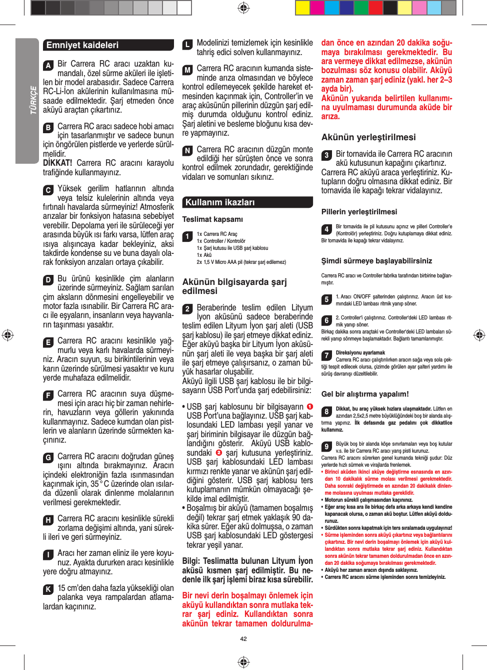 42Emniyet kaideleriABir Carrera RC aracı uzaktan ku-mandalı, özel sürme aküleri ile işleti-len bir model arabasıdır. Sadece Carrera RC-Li-İon akülerinin kullanılmasına mü-saade edilmektedir. Şarj etmeden önce aküyü araçtan çıkartınız.BCarrera RC aracı sadece hobi amacı için tasarlanmıştır ve sadece bunun için öngörülen pistlerde ve yerlerde sürül-melidir.DİKKAT!  Carrera RC aracını karayolu traﬁ ğinde kullanmayınız.CYüksek gerilim hatlarının altında veya telsiz kulelerinin altında veya fırtınalı havalarda sürmeyiniz!  Atmosferik arızalar bir fonksiyon hatasına sebebiyet verebilir. Depolama yeri ile sürüleceği yer arasında büyük ısı farkı varsa, lütfen araç ısıya alışıncaya kadar bekleyiniz, aksi takdirde kondense su ve buna dayalı ola-rak fonksiyon arızaları ortaya  çıkabilir.DBu ürünü kesinlikle çim alanların üzerinde sürmeyiniz. Sağlam sarılan çim aksların dönmesini engelleyebilir ve motor fazla ısınabilir. Bir Carrera RC ara-cı ile eşyaların, insanların veya hayvanla-rın taşınması yasaktır.ECarrera RC aracını kesinlikle yağ-murlu veya karlı havalarda sürmeyi-niz. Aracın suyun, su birikintilerinin veya karın üzerinde sürülmesi yasaktır ve kuru yerde muhafaza edilmelidir. FCarrera RC aracının suya düşme-mesi için aracı hiç bir zaman nehirle-rin, havuzların veya göllerin yakınında kullanmayınız. Sadece kumdan olan pist-lerin ve alanların üzerinde sürmekten ka-çınınız.GCarrera RC aracını doğrudan güneş ışını altında bırakmayınız. Aracın içindeki elektroniğin fazla ısınmasından  kaçınmak için, 35 ° C üzerinde olan ısılar-da düzenli olarak dinlenme molalarının verilmesi gerekmektedir.HCarrera RC aracını kesinlikle sürekli zorlama değişimi altında, yani sürek-li ileri ve geri sürmeyiniz.IAracı her zaman eliniz ile yere koyu-nuz. Ayakta  dururken aracı kesinlikle yere doğru atmayınız.K15 cm’den daha fazla yüksekliği olan palanka veya rampalardan atlama-lardan kaçınınız.LModelinizi temizlemek için kesinlikle tahriş edici solven kullanmayınız.MCarrera RC aracının kumanda siste-minde arıza  olmasından ve böylece kontrol edilemeyecek şekilde hareket et-mesinden kaçınmak için, Controller’in ve araç aküsünün pillerinin düzgün şarj edil-miş  durumda olduğunu kontrol ediniz. Şarj aletini ve besleme bloğunu kısa dev-re yapmayınız. NCarrera RC aracının düzgün monte edildiği her sürüşten önce ve sonra kontrol edilmek zorundadır, gerektiğinde vidaları ve somunları sıkınız. Kullanım ikazları  Teslimat kapsamı11 x  Carrera RC Araç 1 x  Controller / Kontrolör  1 x  Şarj kutusu ile USB şarj kablosu 1 x Akü  2 x  1,5 V Micro AAA pil (tekrar şarj edilemez)Akünün bilgisayarda şarj edilmesi 2Beraberinde teslim edilen Lityum İyon aküsünü sadece beraberinde teslim edilen Lityum İyon şarj aleti (USB şarj kablosu) ile şarj etmeye dikkat ediniz.  Eğer aküyü başka bir Lityum İyon aküsü-nün şarj aleti ile veya başka bir şarj aleti ile şarj etmeye çalışırsanız, o zaman bü-yük hasarlar oluşabilir.  Aküyü ilgili USB şarj kablosu ile bir bilgi-sayarın USB Port’unda şarj edebilirsiniz: •  USB şarj kablosunu bir bilgisayarın   USB Port’una bağlayınız. USB şarj kab-losundaki LED lambası yeşil yanar ve şarj biriminin bilgisayar ile düzgün bağ-landığını gösterir.  Aküyü USB kablo-sundaki   şarj kutusuna yerleştiriniz. USB şarj kablosundaki LED lambası kırmızı renkte yanar ve akünün şarj edil-diğini gösterir. USB şarj kablosu ters kutuplamanın mümkün olmayacağı şe-kilde imal edilmiştir. •  Boşalmış bir aküyü (tamamen boşalmış değil) tekrar şarj etmek yaklaşık 90 da-kika sürer. Eğer akü dolmuşsa, o zaman USB şarj kablosundaki LED göstergesi tekrar yeşil yanar.  Bilgi: Teslimatta bulunan Lityum İyon aküsü kısmen şarj edilmiştir. Bu ne-denle ilk şarj işlemi biraz kısa sürebilir. Bir nevi derin boşalmayı önlemek için aküyü kullandıktan sonra mutlaka tek-rar şarj ediniz. Kullandıktan sonra akünün tekrar tamamen doldurulma-dan önce en azından 20 dakika soğu-maya bırakılması gerekmektedir. Bu ara vermeye dikkat edilmezse, akünün bozulması söz konusu olabilir. Aküyü zaman zaman şarj ediniz (yakl. her 2–3 ayda bir).Akünün yukarıda belirtilen kullanımı-na uyulmaması durumunda aküde bir arıza.Akünün yerleştirilmesi3Bir tornavida ile Carrera RC aracının akü kutusunun kapağını çıkartınız.Carrera RC aküyü araca yerleştiriniz. Ku-tupların doğru olmasına dikkat ediniz. Bir tornavida ile  kapağı tekrar vidalayınız.Pillerin yerleştirilmesi4Bir tornavida ile pil kutusunu açınız ve pilleri  Controller’e (Kontrolör) yerleştiriniz. Doğru kutuplamaya dikkat ediniz. Bir tornavida ile kapağı tekrar vidalayınız.Şimdi sürmeye başlayabilirsinizCarrera RC aracı ve Controller fabrika tarafından birbirine bağlan-mıştır. 51. Aracı ON/OFF şalterinden çalıştırınız. Aracın üst kıs-mındaki LED lambası ritmik yanıp söner. 62. Controller‘i çalıştırınız. Controller‘deki LED lambası rit-mik yanıp söner. Birkaç dakika sonra araçtaki ve Controller‘deki LED lambaları sü-rekli yanıp sönmeye başlamaktadır. Bağlantı tamamlanmıştır. 7Direksiyonu ayarlamakCarrera RC aracı çalıştırılırken aracın sağa veya sola çek-tiği tespit edilecek olursa, çizimde görülen ayar şalteri yardımı ile sürüş davranışı düzeltilebilir.Gel bir alıştırma yapalım!8Dikkat, bu araç yüksek hızlara ulaşmaktadır. Lütfen en azından 2,5x2,5 metre büyüklüğündeki boş bir alanda alış-tırma yapınız. İlk defasında gaz pedalını çok dikkatlice  kullanınız. 9Büyük boş bir alanda köşe sınırlamaları veya boş kutular v.s. ile bir Carrera RC aracı yarış pisti kurunuz. Carrera RC aracını sürerken genel kumanda tekniği şudur: Düz yerlerde hızlı sürmek ve virajlarda frenlemek.•       Birinci aküden ikinci aküye değiştirme esnasında en azın-dan 10 dakikalık sürme molası verilmesi gerekmektedir. Daha sonraki değiştirmede en azından 20 dakikalık dinlen-me molasına uyulması mutlaka gereklidir. •   Motorun sürekli çalışmasından kaçınınız.•   Eğer araç kısa ara ile birkaç defa arka arkaya kendi kendine kapanacak olursa, o zaman akü boştur. Lütfen aküyü doldu-runuz.•    Sürdükten sonra kapatmak için ters sıralamada uygulayınız!•     Sürme işleminden sonra aküyü çıkartınız veya bağlantılarını çıkartınız. Bir nevi derin boşalmayı önlemek için aküyü kul-landıktan sonra mutlaka tekrar şarj ediniz. Kullandıktan sonra akünün tekrar tamamen doldurulmadan önce en azın-dan 20 dakika soğumaya bırakılması gerekmektedir. •   Aküyü her zaman aracın dışında saklayınız.•   Carrera RC aracını sürme işleminden sonra temizleyiniz.TÜRKÇE