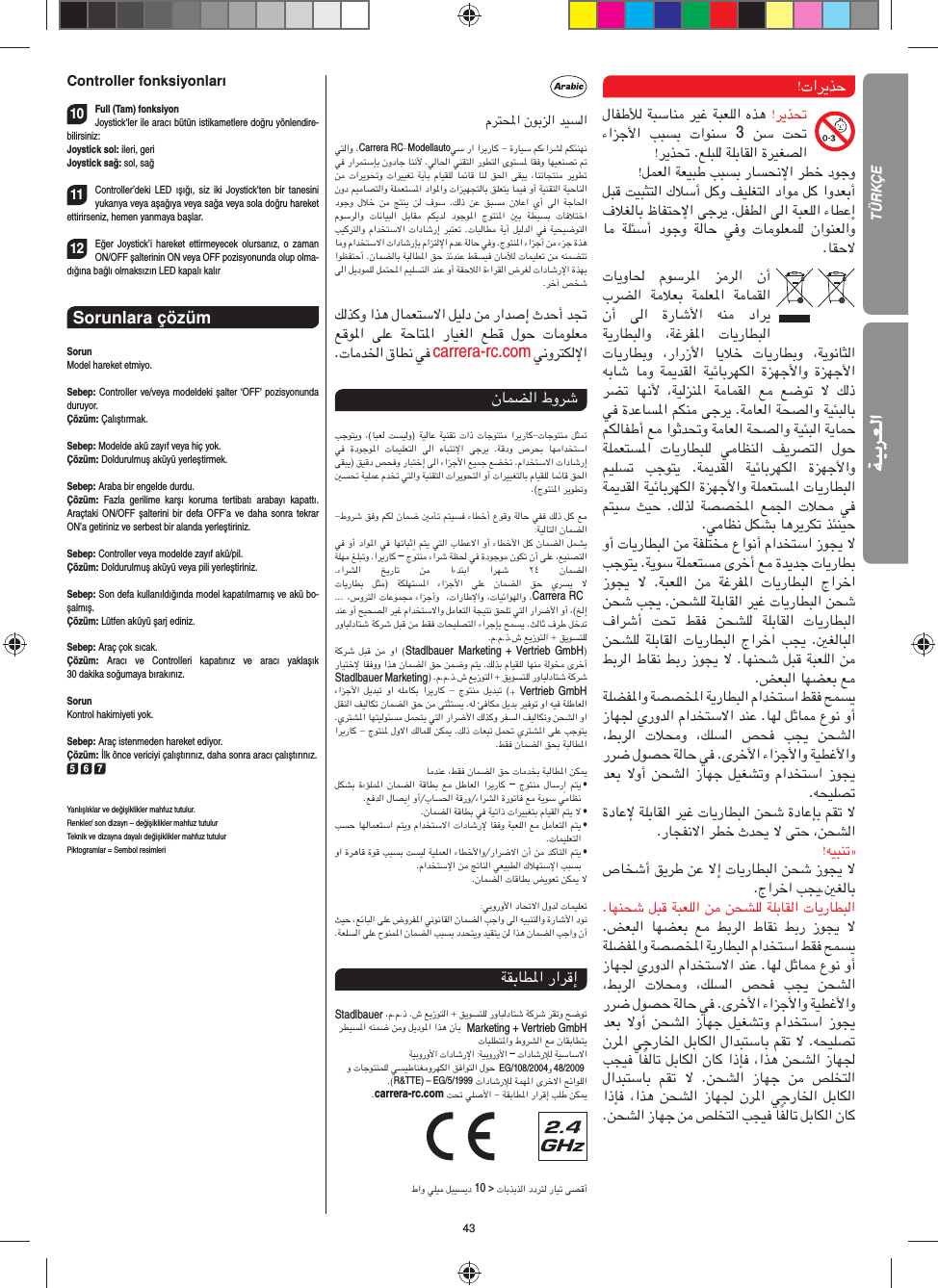 43Controller fonksiyonları10Full (Tam) fonksiyonJoystick‘ler ile aracı bütün istikametlere doğru yönlendire-bilirsiniz:Joystick sol: ileri, geriJoystick sağ: sol, sağ 11Controller’deki LED ışığı, siz iki Joystick’ten bir tanesini yukarıya veya aşağıya veya sağa veya sola doğru hareket ettirirseniz, hemen yanmaya başlar.12Eğer Joystick’i hareket ettirmeyecek olursanız, o zaman ON/OFF şalterinin ON veya OFF pozisyonunda olup olma-dığına bağlı olmaksızın LED kapalı kalırSorunlara çözüm SorunModel hareket etmiyo.Sebep: Controller ve/veya modeldeki şalter ‘OFF’ pozisyonunda duruyor.Çözüm: Çalıştırmak.Sebep: Modelde akü zayıf veya hiç yok.Çözüm: Doldurulmuş aküyü yerleştirmek.Sebep: Araba bir engelde durdu. Çözüm:  Fazla gerilime karşı koruma tertibatı arabayı kapattı. Araçtaki ON/OFF şalterini bir defa OFF’a ve daha sonra tekrar ON’a getiriniz ve serbest bir alanda yerleştiriniz.Sebep: Controller veya modelde zayıf akü/pil.Çözüm: Doldurulmuş aküyü veya pili yerleştiriniz.Sebep: Son defa kullanıldığında model kapatılmamış ve akü bo-şalmış. Çözüm: Lütfen aküyü şarj ediniz.Sebep: Araç çok sıcak.Çözüm:  Aracı ve Controlleri kapatınız ve aracı yaklaşık 30 dakika soğumaya bırakınız.SorunKontrol hakimiyeti yok.Sebep: Araç istenmeden hareket ediyor.Çözüm: İlk önce vericiyi çalıştırınız, daha sonra aracı çalıştırınız.5 6 7Yanlışlıklar ve değişiklikler mahfuz tutulur. Renkler/ son dizayn – değişiklikler mahfuz tutulurTeknik ve dizayna dayalı değişiklikler mahfuz tutulurPiktogramlar = Sembol resimleriمﺮﺘﶈا نﻮﺑﺰﻟا ﺪﻴﺴﻟا ﻲﺘﻟاو ،Carrera RC-Modellautoﻲﺳ را اﺮﻳرﺎﻛ - ةرﺎﻴﺳ ﻢﻛءاﺮﺸﻟ ﻢﻜﺌﻨﻬﻧ ﻲﻓ راﺮﻤﺘﺳﺈﺑ نودﺎﺟ ﺎﻨﻧﻷ .ﻲﻟﺎﳊا ﻲﻨﻘﺘﻟا رﻮﻄﺘﻟا ىﻮﺘﺴﳌ ﺎﻘﻓو ﺎﻬﻴﻌﻨﺼﺗ ﰎ ﻦﻣ تاﺮﻳﻮﲢو تاﺮﻴﻴﻐﺗ ﺔﻳﺄﺑ مﺎﻴﻘﻠﻟ ﺎﻤﺋﺎﻗ ﺎﻨﻟ ﻖﳊا ﻰﻘﺒﻳ ،ﺎﻨﺗﺎﺠﺘﻨﻣ ﺮﻳﻮﻄﺗ نود ﻢﻴﻣﺎﺼﺘﻟاو ﺔﻠﻤﻌﺘﺴﳌا داﻮﳌاو تاﺰﻴﻬﺠﺘﻟﺎﺑ ﻖﻠﻌﺘﻳ ﺎﻤﻴﻓ وأ ﺔﻴﻨﻘﺘﻟا ﺔﻴﺣﺎﻨﻟا دﻮﺟو لﻼﺧ ﻦﻣ ﺞﺘﻨﻳ ﻦﻟ فﻮﺳ .ﻚﻟذ ﻦﻋ  ﻖﺒﺴﻣ  نﻼﻋا  يأ  ﻰﻟا  ﺔﺟﺎﳊا مﻮﺳﺮﻟاو  تﺎﻧﺎﻴﺒﻟا  ﻞﺑﺎﻘﻣ  ﻢﻜﻳﺪﻟ  دﻮﺟﻮﳌا  جﻮﺘﻨﳌا  ﲔﺑ  ﺔﻄﻴﺴﺑ  تﺎﻓﻼﺘﺧا ﺐﻴﻛﺮﺘﻟاو ماﺪﺨﺘﺳﻻا تادﺎﺷرإ ﺮﺒﺘﻌﺗ .تﺎﺒﻟﺎﻄﻣ ﺔﻳأ ﻞﻴﻟﺪﻟا ﻲﻓ ﺔﻴﺤﻴﺿﻮﺘﻟا ﺎﻣو ماﺪﺨﺘﺳﻻا تادﺎﺷرﺈﺑ ماﺰﺘﻟﻹا مﺪﻋ ﺔﻟﺎﺣ ﻲﻓو .جﻮﺘﻨﳌا ءاﺰﺟأ ﻦﻣ ءﺰﺟ ةﺬﻫ اﻮﻈﻔﺘﺣأ .نﺎﻤﻀﻟﺎﺑ ﺔﺒﻟﺎﻄﳌا ﻖﺣ ﺬﺋﺪﻨﻋ ﻂﻘﺴﻴﻓ نﺎﻣﻶﻟ تﺎﻤﻴﻠﻌﺗ ﻦﻣ ﻪﻨﻤﻀﺘﺗ ﻰﻟا ﻞﻳدﻮﻤﻠﻟ ﻞﻤﺘﶈا ﻢﻴﻠﺴﺘﻟا ﺪﻨﻋ وأ ﺔﻘﺣﻼﻟا ةءاﺮﻘﻟا ضﺮﻐﻟ تادﺎﺷرﻹا ةﺬﻬﺑ.ﺮﺧآ ﺺﺨﺷ ﻚﻟﺬﻛو اﺬﻫ لﺎﻤﻌﺘﺳﻻا ﻞﻴﻟد ﻦﻣ راﺪﺻإ ثﺪﺣأ ﺪﲡ ﻊﻗﻮﳌا  ﻰﻠﻋ  ﺔﺣﺎﺘﳌا  رﺎﻴﻐﻟا  ﻊﻄﻗ  لﻮﺣ  تﺎﻣﻮﻠﻌﻣ.تﺎﻣﺪﳋا قﺎﻄﻧ ﻲﻓ carrera-rc.com ﻲﻧوﺮﺘﻜﻟﻹانﺎﻤﻀﻟا طوﺮﺷ ﺐﺟﻮﺘﻳو ،(ﺎﺒﻌﻟ ﺖﺴﻴﻟو) ﺔﻴﻟﺎﻋ ﺔﻴﻨﻘﺗ تاذ تﺎﺟﻮﺘﻨﻣ اﺮﻳرﺎﻛ-تﺎﺟﻮﺘﻨﻣ ﻞﺜﲤ ﻲﻓ  ةدﻮﺟﻮﳌا  تﺎﻤﻴﻠﻌﺘﻟا  ﻰﻟا  هﺎﺒﺘﻧﻹا  ﻰﺟﺮﻳ  .ﺔﻗدو  صﺮﺤﺑ  ﺎﻬﻣاﺪﺨﺘﺳا ﻰﻘﺒﻳ) ﻖﻴﻗد ﺺﺤﻓو رﺎﺒﺘﺧإ ﻰﻟا ءاﺰﺟﻷا ﻊﻴﻤﺟ ﻊﻀﺨﺗ .ماﺪﺨﺘﺳﻻا تادﺎﺷرإ ﲔﺴﲢ ﺔﻴﻠﻤﻋ مﺪﺨﺗ ﻲﺘﻟاو ﺔﻴﻨﻘﺘﻟا تاﺮﻳﻮﺤﺘﻟا وأ تاﺮﻴﻴﻐﺘﻟﺎﺑ مﺎﻴﻘﻠﻟ ﺎﻤﺋﺎﻗ ﻖﳊا .(جﻮﺘﻨﳌا ﺮﻳﻮﻄﺗو-طوﺮﺷ ﻖﻓو ﻢﻜﻟ نﺎﻤﺿ ﲔﻣﺄﺗ ﻢﺘﻴﺴﻓ ءﺎﻄﺧأ عﻮﻗو ﺔﻟﺎﺣ ﻲﻔﻓ ﻚﻟذ ﻞﻛ ﻊﻣ:ﺔﻴﻟﺎﺘﻟا نﺎﻤﻀﻟا ﻲﻓ وأ داﻮﳌا ﻲﻓ ﺎﻬﺗﺎﺒﺛِا ﻢﺘﻳ ﻲﺘﻟا بﺎﻄﻋﻻا وأ ءﺎﻄﺧﻷا ﻞﻛ نﺎﻤﻀﻟا ﻞﻤﺸﻳ ﺔﻠﻬﻣ ﻎﻠﺒﺗو .اﺮﻳرﺎﻛ – جﻮﺘﻨﻣ ءاﺮﺷ ﺔﻈﳊ ﻲﻓ ةدﻮﺟﻮﻣ نﻮﻜﺗ نأ ﻰﻠﻋ ،ﻊﻴﻨﺼﺘﻟا.ءاﺮﺸﻟا  ﺦﻳرﺎﺗ  ﻦﻣ  اءﺪﺘﺑا  اﺮﻬﺷ  ٢٤  نﺎﻤﻀﻟاتﺎﻳرﺎﻄﺑ  ﻞﺜﻣ) ﺔﻜﻠﻬﺘﺴﳌا  ءاﺰﺟﻷا  ﻰﻠﻋ  نﺎﻤﻀﻟا  ﻖﺣ  يﺮﺴﻳ  ﻻ ... ،سوﺮﺘﻟا تﺎﻋﻮﻤﺠﻣ ءاﺰﺟأو  ،تارﺎﻃﻹاو ،تﺎﻴﺋاﻮﻬﻟاو ،Carrera RC  ﺪﻨﻋ وأ ﺢﻴﺤﺼﻟا ﺮﻴﻏ ماﺪﺨﺘﺳﻻاو ﻞﻣﺎﻌﺘﻟا ﺔﺠﻴﺘﻧ ﻖﺤﻠﺗ ﻲﺘﻟا راﺮﺿﻷا وأ ،(ﺦﻟإ روﺎﺒﻟدﺎﺘﺷ ﺔﻛﺮﺷ ﻞﺒﻗ ﻦﻣ ﻂﻘﻓ تﺎﺤﻴﻠﺼﺘﻟا ءاﺮﺟﺈﺑ ﺢﻤﺴﻳ .ﺚﻟﺎﺛ فﺮﻃ ﻞﺧﺪﺗ .م.م.ذ.ش ﻊﻳزﻮﺘﻟا + ﻖﻳﻮﺴﺘﻠﻟ ﺔﻛﺮﺷ ﻞﺒﻗ ﻦﻣ  وا  (Stadlbauer Marketing + Vertrieb GmbH) رﺎﻴﺘﺧﻹ ﺎﻘﻓوو اﺬﻫ نﺎﻤﻀﻟا ﻖﺣ ﻦﻤﺿو ﻢﺘﻳ .ﻚﻟﺬﺑ مﺎﻴﻘﻠﻟ ﺎﻬﻨﻣ ﺔﻟﻮﺨﻣ ىﺮﺧأ Stadlbauer Marketing) .م.م.ذ.ش ﻊﻳزﻮﺘﻟا + ﻖﻳﻮﺴﺘﻠﻟ روﺎﺒﻟدﺎﺘﺷ ﺔﻛﺮﺷ ءاﺰﺟﻷا ﻞﻳﺪﺒﺗ وا ﻪﻠﻣﺎﻜﺑ اﺮﻳرﺎﻛ - جﻮﺘﻨﻣ ﻞﻳﺪﺒﺗ (+  Vertrieb GmbH ﻞﻘﻨﻟا ﻒﻴﻟﺎﻜﺗ نﺎﻤﻀﻟا ﻖﺣ ﻦﻣ ﻰﻨﺜﺘﺴﻳ .ﻪﻟ ﺊﻓﺎﻜﻣ ﻞﻳﺪﺑ ﺮﻴﻓﻮﺗ وا ﻪﻴﻓ ﺔﻠﻃﺎﻌﻟا .يﺮﺘﺸﳌا ﺎﻬﺘﻴﻟﻮﺌﺴﻣ ﻞﻤﺤﺘﻳ ﻲﺘﻟا راﺮﺿﻷا ﻚﻟﺬﻛو ﺮﻔﺴﻟا ﻒﻴﻟﺎﻜﺗو ﻦﺤﺸﻟا وا اﺮﻳرﺎﻛ - جﻮﺘﻨﳌ لوﻻا ﻚﻟﺎﻤﻠﻟ ﻦﻜﳝ .ﻚﻟذ تﺎﻌﺒﺗ ﻞﻤﲢ يﺮﺘﺸﳌا ﻰﻠﻋ ﺐﺟﻮﺘﻳ.ﻂﻘﻓ نﺎﻤﻀﻟا ﻖﺤﺑ ﺔﺒﻟﺎﻄﳌاﺎﻣﺪﻨﻋ ،ﻂﻘﻓ نﺎﻤﻀﻟا ﻖﺣ تﺎﻣﺪﺨﺑ ﺔﺒﻟﺎﻄﳌا ﻦﻜﳝ ﻞﻜﺸﺑ ةءﺆﻠﻤﳌا نﺎﻤﻀﻟا ﺔﻗﺎﻄﺑ ﻊﻣ ﻞﻃﺎﻌﻟا اﺮﻳرﺎﻛ – جﻮﺘﻨﻣ لﺎﺳرِا ﻢﺘﻳ   •.ﻊﻓﺪﻟا لﺎﺼﻳِا وأ/بﺎﺴﳊا ﺔﻗرو/ءاﺮﺸﻟا ةرﻮﺗﺎﻓ ﻊﻣ ﺔﻳﻮﺳ ﻲﻣﺎﻈﻧ.نﺎﻤﻀﻟا ﺔﻗﺎﻄﺑ ﻲﻓ ﺔﻴﺗاذ تاﺮﻴﻴﻐﺘﺑ مﺎﻴﻘﻟا ﻢﺘﻳ ﻻ   • ﺐﺴﺣ ﺎﻬﻟﺎﻤﻌﺘﺳا ﻢﺘﻳو ماﺪﺨﺘﺳﻻا تادﺎﺷرﻹ ﺎﻘﻓو ﺔﺒﻌﻠﻟا ﻊﻣ ﻞﻣﺎﻌﺘﻟا ﻢﺘﻳ   •.تﺎﻤﻴﻠﻌﺘﻟا وا ةﺮﻫﺎﻗ ةﻮﻗ ﺐﺒﺴﺑ ﺖﺴﻴﻟ ﺔﻴﻠﻤﻌﻟا ءﺎﻄﺧﻷاو/راﺮﺿﻻا نأ ﻦﻣ ﺪﻛﺄﺘﻟا ﻢﺘﻳ   •.ماﺪﺨﺘﺳﻹا ﻦﻣ ﰋﺎﻨﻟا ﻲﻌﻴﺒﻄﻟا كﻼﻬﺘﺳﻹا ﺐﺒﺴﺑ.نﺎﻤﻀﻟا تﺎﻗﺎﻄﺑ ﺾﻳﻮﻌﺗ ﻦﻜﳝ ﻻ:ﻲﺑوروﻷا دﺎﲢﻻا لوﺪﻟ تﺎﻤﻴﻠﻌﺗ ﺚﻴﺣ ،ﻊﺋﺎﺒﻟا ﻰﻠﻋ ضوﺮﻔﳌا ﻲﻧﻮﻧﺎﻘﻟا نﺎﻤﻀﻟا ﺐﺟاو ﻰﻟا ﻪﻴﺒﻨﺘﻟاو ةرﺎﺷﻷا دﻮﻧ.ﺔﻌﻠﺴﻟا ﻰﻠﻋ حﻮﻨﻤﳌا نﺎﻤﻀﻟا ﺐﺒﺴﺑ دﺪﺤﺘﻳو ﺪﻴﻘﺘﻳ ﻦﻟ اﺬﻫ نﺎﻤﻀﻟا ﺐﺟاو نأﺔﻘﺑﺎﻄﳌا راﺮﻗإ Stadlbauer .م.م.ذ .ش ﻊﻳزﻮﺘﻟا + ﻖﻳﻮﺴﺘﻠﻟ روﺎﺒﻟدﺎﺘﺷ ﺔﻛﺮﺷ ﺮﻘﺗو ﺢﺿﻮﺗ ﺮﻄﻴﺴﳌا ﻪﻨﻤﺿ ﻦﻣو ﻞﻳدﻮﳌا اﺬﻫ نﺄﺑ  Marketing + Vertrieb GmbH تﺎﺒﻠﻄﺘﳌاو طوﺮﺸﻟا ﻊﻣ نﺎﻘﺑﺎﻄﺘﻳﺔﻴﺑوروﻷا تادﺎﺷرﻹا :ﺔﻴﺑوروﻷا – تادﺎﺷرﻺﻟ ﺔﻴﺳﺎﺳﻻا و تﺎﺟﻮﺘﻨﻤﻠﻟ ﻲﺴﻴﻃﺎﻨﻐﻣوﺮﻬﻜﻟا ﻖﻓاﻮﺘﻟا لﻮﺣ EG/108/2004و 48/2009                                .(R&amp;TTE) – EG/5/1999 تادﺎﺷرﻺﻟ ﺔﻤﻬﳌا ىﺮﺧﻻا ﺢﺋاﻮﻠﻟا.carrera-rc.com ﺖﲢ ﻲﻠﺻﻷا - ﺔﻘﺑﺎﻄﳌا راﺮﻗإ ﺐﻠﻃ ﻦﻜﳝ               طاو ﻲﻠﻴﻣ ﻞﺒﻴﺴﻳد 10 &gt; تﺎﺑﺬﺑﺬﻟا ددﺮﺘﻟ رﺎﻴﺗ ﻰﺼﻗأ!تاﺮﻳﺬﺣ لﺎﻔﻃﻸﻟ ﺔﺒﺳﺎﻨﻣ ﺮﻴﻏ ﺔﺒﻌﻠﻟا هﺬﻫ !ﺮﻳﺬﲢ ءاﺰﺟﻷا  ﺐﺒﺴﺑ  تاﻮﻨﺳ  3 ﻦﺳ  ﺖﲢ !ﺮﻳﺬﲢ .ﻊﻠﺒﻠﻟ ﺔﻠﺑﺎﻘﻟا ةﺮﻴﻐﺼﻟا !ﻞﻤﻌﻟا ﺔﻌﻴﺒﻃ ﺐﺒﺴﺑ رﺎﺴﺤﻧﻹا ﺮﻄﺧ دﻮﺟو ﻞﺒﻗ ﺖﻴﺒﺜﺘﻟا كﻼﺳأ ﻞﻛو ﻒﻴﻠﻐﺘﻟا داﻮﻣ ﻞﻛ اوﺪﻌﺑأ فﻼﻐﻟﺎﺑ ظﺎﻔﺘﺣﻹا ﻰﺟﺮﻳ .ﻞﻔﻄﻟا ﻰﻟا ﺔﺒﻌﻠﻟا ءﺎﻄﻋإ ﺎﻣ ﺔﻠﺌﺳأ دﻮﺟو  ﺔﻟﺎﺣ  ﻲﻓو  تﺎﻣﻮﻠﻌﻤﻠﻟ  ناﻮﻨﻌﻟاو.ﺎﻘﺣﻻ تﺎﻳوﺎﳊ  مﻮﺳﺮﳌا  ﺰﻣﺮﻟا  نأ بﺮﻀﻟا  ﺔﻣﻼﻌﺑ  ﺔﻤﻠﻌﳌا  ﺔﻣﺎﻤﻘﻟا نأ  ﻰﻟا  ةرﺎﺷﻷا  ﻪﻨﻣ  داﺮﻳ ﺔﻳرﺎﻄﺒﻟاو  ،ﺔﻏﺮﻔﳌا  تﺎﻳرﺎﻄﺒﻟا تﺎﻳرﺎﻄﺑو  ،رارزﻷا  ﺎﻳﻼﺧ  تﺎﻳرﺎﻄﺑو  ،ﺔﻳﻮﻧﺎﺜﻟا ﻪﺑﺎﺷ ﺎﻣو ﺔﳝﺪﻘﻟا ﺔﻴﺋﺎﺑﺮﻬﻜﻟا ةﺰﻬﺟﻷاو ةﺰﻬﺟﻷا ﺮﻀﺗ  ﺎﻬﻧﻷ  ،ﺔﻴﻟﺰﻨﳌا  ﺔﻣﺎﻤﻘﻟا  ﻊﻣ  ﻊﺿﻮﺗ  ﻻ ﻚﻟذ ﻲﻓ ةﺪﻋﺎﺴﳌا ﻢﻜﻨﻣ ﻰﺟﺮﻳ .ﺔﻣﺎﻌﻟا ﺔﺤﺼﻟاو ﺔﻴﺌﺒﻟﺎﺑ ﻢﻜﻟﺎﻔﻃأ ﻊﻣ اﻮﺛﺪﲢو ﺔﻣﺎﻌﻟا ﺔﺤﺼﻟاو ﺔﻴﺌﺒﻟا ﺔﻳﺎﻤﺣ ﺔﻠﻤﻌﺘﺴﳌا  تﺎﻳرﺎﻄﺒﻠﻟ  ﻲﻣﺎﻈﻨﻟا  ﻒﻳﺮﺼﺘﻟا  لﻮﺣ ﻢﻴﻠﺴﺗ  ﺐﺟﻮﺘﻳ  .ﺔﳝﺪﻘﻟا  ﺔﻴﺋﺎﺑﺮﻬﻜﻟا  ةﺰﻬﺟﻷاو ﺔﳝﺪﻘﻟا ﺔﻴﺋﺎﺑﺮﻬﻜﻟا ةﺰﻬﺟﻷاو ﺔﻠﻤﻌﺘﺴﳌا تﺎﻳرﺎﻄﺒﻟا ﻢﺘﻴﺳ ﺚﻴﺣ .ﻚﻟﺬﻟ ﺔﺼﺼﺨﳌا ﻊﻤﳉا تﻼﺤﻣ ﻲﻓ .ﻲﻣﺎﻈﻧ ﻞﻜﺸﺑ ﺎﻫﺮﻳﺮﻜﺗ ﺬﺌﻨﻴﺣ وأ تﺎﻳرﺎﻄﺒﻟا ﻦﻣ ﺔﻔﻠﺘﺨﻣ عاﻮﻧأ ماﺪﺨﺘﺳا زﻮﺠﻳ ﻻ ﺐﺟﻮﺘﻳ .ﺔﻳﻮﺳ ﺔﻠﻤﻌﺘﺴﻣ ىﺮﺧأ ﻊﻣ ةﺪﻳﺪﺟ تﺎﻳرﺎﻄﺑ زﻮﺠﻳ  ﻻ .ﺔﺒﻌﻠﻟا  ﻦﻣ  ﺔﻏﺮﻔﳌا  تﺎﻳرﺎﻄﺒﻟا  جاﺮﺧا ﻦﺤﺷ ﺐﺠﻳ .ﻦﺤﺸﻠﻟ ﺔﻠﺑﺎﻘﻟا ﺮﻴﻏ تﺎﻳرﺎﻄﺒﻟا ﻦﺤﺷ فاﺮﺷأ  ﺖﲢ  ﻂﻘﻓ  ﻦﺤﺸﻠﻟ  ﺔﻠﺑﺎﻘﻟا  تﺎﻳرﺎﻄﺒﻟا ﻦﺤﺸﻠﻟ ﺔﻠﺑﺎﻘﻟا تﺎﻳرﺎﻄﺒﻟا جاﺮﺧا ﺐﺠﻳ .ﲔﻐﻟﺎﺒﻟا ﻂﺑﺮﻟا طﺎﻘﻧ ﻂﺑر زﻮﺠﻳ ﻻ .ﺎﻬﻨﺤﺷ ﻞﺒﻗ ﺔﺒﻌﻠﻟا ﻦﻣ .ﺾﻌﺒﻟا ﺎﻬﻀﻌﺑ ﻊﻣ ﺔﻠﻀﻔﳌاو ﺔﺼﺼﺨﳌا ﺔﻳرﺎﻄﺒﻟا ماﺪﺨﺘﺳا ﻂﻘﻓ ﺢﻤﺴﻳ زﺎﻬﳉ يروﺪﻟا ماﺪﺨﺘﺳﻻا ﺪﻨﻋ .ﺎﻬﻟ ﻞﺛﺎﳑ عﻮﻧ وأ ،ﻂﺑﺮﻟا  تﻼﺤﻣو  ،ﻚﻠﺴﻟا  ﺺﺤﻓ  ﺐﺠﻳ  ﻦﺤﺸﻟا رﺮﺿ لﻮﺼﺣ ﺔﻟﺎﺣ ﻲﻓ .ىﺮﺧﻷا ءاﺰﺟﻷاو ﺔﻴﻄﻏﻷاو ﺪﻌﺑ ﻻوأ ﻦﺤﺸﻟا زﺎﻬﺟ ﻞﻴﻐﺸﺗو ماﺪﺨﺘﺳا زﻮﺠﻳ.ﻪﺤﻴﻠﺼﺗ ةدﺎﻋﻹ ﺔﻠﺑﺎﻘﻟا ﺮﻴﻏ تﺎﻳرﺎﻄﺒﻟا ﻦﺤﺷ ةدﺎﻋﺈﺑ ﻢﻘﺗ ﻻ.رﺎﺠﻔﻧﻻا ﺮﻄﺧ ثﺪﺤﻳ ﻻ ﻰﺘﺣ ،ﻦﺤﺸﻟا!ﻪﻴﺒﻨﺗ» صﺎﺨﺷأ ﻖﻳﺮﻃ ﻦﻋ ﻻإ تﺎﻳرﺎﻄﺒﻟا ﻦﺤﺷ زﻮﺠﻳ ﻻ .جاﺮﺧا ﺐﺠﻳ.ﲔﻐﻟﺎﺑ .ﺎﻬﻨﺤﺷ ﻞﺒﻗ ﺔﺒﻌﻠﻟا ﻦﻣ ﻦﺤﺸﻠﻟ ﺔﻠﺑﺎﻘﻟا تﺎﻳرﺎﻄﺒﻟا .ﺾﻌﺒﻟا  ﺎﻬﻀﻌﺑ  ﻊﻣ  ﻂﺑﺮﻟا  طﺎﻘﻧ  ﻂﺑر  زﻮﺠﻳ  ﻻ ﺔﻠﻀﻔﳌاو ﺔﺼﺼﺨﳌا ﺔﻳرﺎﻄﺒﻟا ماﺪﺨﺘﺳا ﻂﻘﻓ ﺢﻤﺴﻳ زﺎﻬﳉ يروﺪﻟا ماﺪﺨﺘﺳﻻا ﺪﻨﻋ .ﺎﻬﻟ ﻞﺛﺎﳑ عﻮﻧ وأ ،ﻂﺑﺮﻟا  تﻼﺤﻣو  ،ﻚﻠﺴﻟا  ﺺﺤﻓ  ﺐﺠﻳ  ﻦﺤﺸﻟا رﺮﺿ لﻮﺼﺣ ﺔﻟﺎﺣ ﻲﻓ .ىﺮﺧﻷا ءاﺰﺟﻷاو ﺔﻴﻄﻏﻷاو ﺪﻌﺑ ﻻوأ ﻦﺤﺸﻟا زﺎﻬﺟ ﻞﻴﻐﺸﺗو ماﺪﺨﺘﺳا زﻮﺠﻳ نﺮﳌا ﻲﺟرﺎﳋا ﻞﺑﺎﻜﻟا لاﺪﺒﺘﺳﺎﺑ ﻢﻘﺗ ﻻ .ﻪﺤﻴﻠﺼﺗ ﺐﺠﻴﻓ ﺎًﻔﻟﺎﺗ ﻞﺑﺎﻜﻟا نﺎﻛ اذﺈﻓ ،اﺬﻫ ﻦﺤﺸﻟا زﺎﻬﳉ لاﺪﺒﺘﺳﺎﺑ  ﻢﻘﺗ  ﻻ .ﻦﺤﺸﻟا  زﺎﻬﺟ  ﻦﻣ  ﺺﻠﺨﺘﻟا اذﺈﻓ ،اﺬﻫ ﻦﺤﺸﻟا زﺎﻬﳉ نﺮﳌا ﻲﺟرﺎﳋا ﻞﺑﺎﻜﻟا.ﻦﺤﺸﻟا زﺎﻬﺟ ﻦﻣ ﺺﻠﺨﺘﻟا ﺐﺠﻴﻓ ﺎًﻔﻟﺎﺗ ﻞﺑﺎﻜﻟا نﺎﻛTÜRKÇE